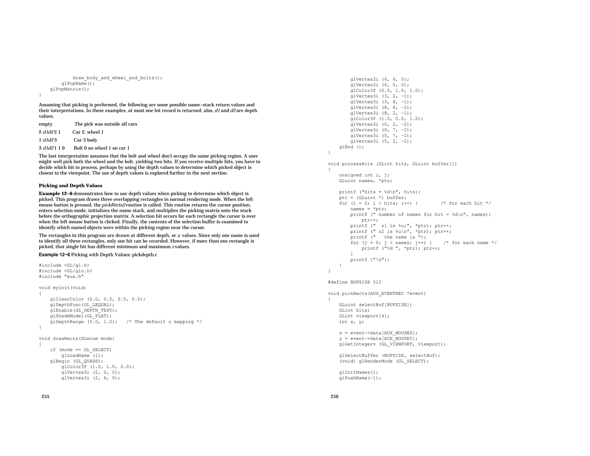 draw_body_and_wheel_and_bolts(); glPopName(); glPopMatrix(); } Assuming that picking is performed, the following are some possible name−stack return values and their interpretations. In these examples, at most one hit record is returned; also, d1 and d2 are depth values. empty The pick was outside all cars 2 d1d2 2 1 Car 2, wheel 1 1 d1d2 3 Car 3 body 3 d1d2 1 1 0 Bolt 0 on wheel 1 on car 1 The last interpretation assumes that the bolt and wheel don’t occupy the same picking region. A user might well pick both the wheel and the bolt, yielding two hits. If you receive multiple hits, you have to decide which hit to process, perhaps by using the depth values to determine which picked object is closest to the viewpoint. The use of depth values is explored further in the next section. Picking and Depth Values Example 12−6 demonstrates how to use depth values when picking to determine which object is picked. This program draws three overlapping rectangles in normal rendering mode. When the left mouse button is pressed, the pickRects() routine is called. This routine returns the cursor position, enters selection mode, initializes the name stack, and multiplies the picking matrix onto the stack before the orthographic projection matrix. A selection hit occurs for each rectangle the cursor is over when the left mouse button is clicked. Finally, the contents of the selection buffer is examined to identify which named objects were within the picking region near the cursor. The rectangles in this program are drawn at different depth, or z, values. Since only one name is used to identify all three rectangles, only one hit can be recorded. However, if more than one rectangle is picked, that single hit has different minimum and maximum z values. Example 12−6 Picking with Depth Values: pickdepth.c #include <GL/gl.h> #include <GL/glu.h> #include "aux.h" void myinit(void) { glClearColor (0.0, 0.0, 0.0, 0.0); glDepthFunc(GL_LEQUAL); glEnable(GL_DEPTH_TEST); glShadeModel(GL_FLAT); glDepthRange (0.0, 1.0); /* The default z mapping */ } void drawRects(GLenum mode) { if (mode == GL_SELECT) glLoadName (1); glBegin (GL_QUADS); glColor3f (1.0, 1.0, 0.0); glVertex3i (2, 0, 0); glVertex3i (2, 6, 0); 255 glVertex3i (6, 6, 0); glVertex3i (6, 0, 0); glColor3f (0.0, 1.0, 1.0); glVertex3i (3, 2, −1); glVertex3i (3, 8, −1); glVertex3i (8, 8, −1); glVertex3i (8, 2, −1); glColor3f (1.0, 0.0, 1.0); glVertex3i (0, 2, −2); glVertex3i (0, 7, −2); glVertex3i (5, 7, −2); glVertex3i (5, 2, −2); glEnd (); } void processHits (GLint hits, GLuint buffer[]) { unsigned int i, j; GLuint names, *ptr; printf ("hits = %dn", hits); ptr = (GLuint *) buffer; for (i = 0; i < hits; i++) { /* for each hit */ names = *ptr; printf (" number of names for hit = %dn", names); ptr++; printf (" z1 is %u;", *ptr); ptr++; printf (" z2 is %un", *ptr); ptr++; printf (" the name is "); for (j = 0; j < names; j++) { /* for each name */ printf ("%d ", *ptr); ptr++; } printf ("n"); } } #define BUFSIZE 512 void pickRects(AUX_EVENTREC *event) { GLuint selectBuf[BUFSIZE]; GLint hits; GLint viewport[4]; int x, y; x = event−>data[AUX_MOUSEX]; y = event−>data[AUX_MOUSEY]; glGetIntegerv (GL_VIEWPORT, viewport); glSelectBuffer (BUFSIZE, selectBuf); (void) glRenderMode (GL_SELECT); glInitNames(); glPushName(−1); 256 