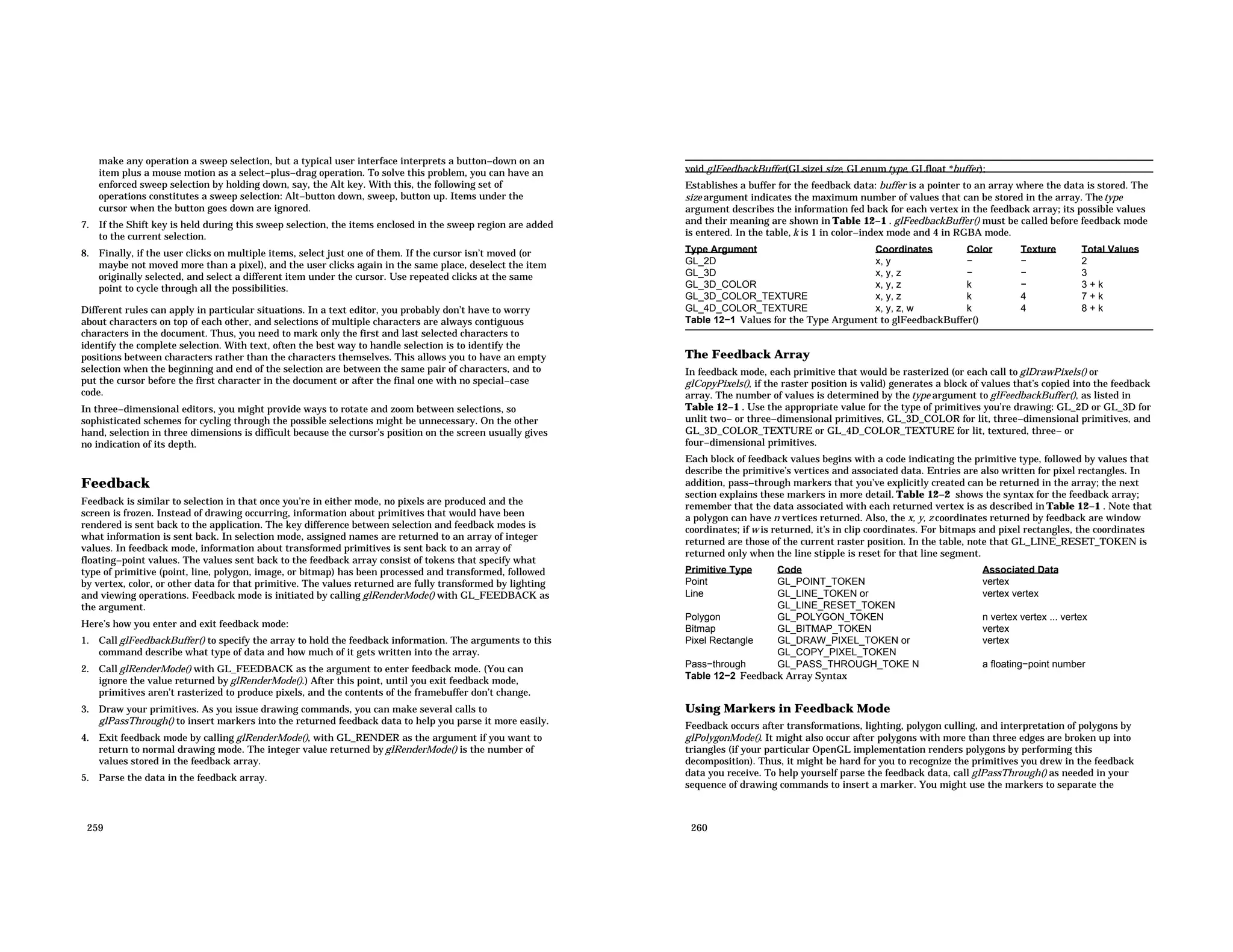 make any operation a sweep selection, but a typical user interface interprets a button−down on an item plus a mouse motion as a select−plus−drag operation. To solve this problem, you can have an enforced sweep selection by holding down, say, the Alt key. With this, the following set of operations constitutes a sweep selection: Alt−button down, sweep, button up. Items under the cursor when the button goes down are ignored. 7. If the Shift key is held during this sweep selection, the items enclosed in the sweep region are added to the current selection. 8. Finally, if the user clicks on multiple items, select just one of them. If the cursor isn’t moved (or maybe not moved more than a pixel), and the user clicks again in the same place, deselect the item originally selected, and select a different item under the cursor. Use repeated clicks at the same point to cycle through all the possibilities. Different rules can apply in particular situations. In a text editor, you probably don’t have to worry about characters on top of each other, and selections of multiple characters are always contiguous characters in the document. Thus, you need to mark only the first and last selected characters to identify the complete selection. With text, often the best way to handle selection is to identify the positions between characters rather than the characters themselves. This allows you to have an empty selection when the beginning and end of the selection are between the same pair of characters, and to put the cursor before the first character in the document or after the final one with no special−case code. In three−dimensional editors, you might provide ways to rotate and zoom between selections, so sophisticated schemes for cycling through the possible selections might be unnecessary. On the other hand, selection in three dimensions is difficult because the cursor’s position on the screen usually gives no indication of its depth. Feedback Feedback is similar to selection in that once you’re in either mode, no pixels are produced and the screen is frozen. Instead of drawing occurring, information about primitives that would have been rendered is sent back to the application. The key difference between selection and feedback modes is what information is sent back. In selection mode, assigned names are returned to an array of integer values. In feedback mode, information about transformed primitives is sent back to an array of floating−point values. The values sent back to the feedback array consist of tokens that specify what type of primitive (point, line, polygon, image, or bitmap) has been processed and transformed, followed by vertex, color, or other data for that primitive. The values returned are fully transformed by lighting and viewing operations. Feedback mode is initiated by calling glRenderMode() with GL_FEEDBACK as the argument. Here’s how you enter and exit feedback mode: 1. Call glFeedbackBuffer() to specify the array to hold the feedback information. The arguments to this command describe what type of data and how much of it gets written into the array. 2. Call glRenderMode() with GL_FEEDBACK as the argument to enter feedback mode. (You can ignore the value returned by glRenderMode().) After this point, until you exit feedback mode, primitives aren’t rasterized to produce pixels, and the contents of the framebuffer don’t change. 3. Draw your primitives. As you issue drawing commands, you can make several calls to glPassThrough() to insert markers into the returned feedback data to help you parse it more easily. 4. Exit feedback mode by calling glRenderMode(), with GL_RENDER as the argument if you want to return to normal drawing mode. The integer value returned by glRenderMode() is the number of values stored in the feedback array. 5. Parse the data in the feedback array. 259 void glFeedbackBuffer(GLsizei size, GLenum type, GLfloat *buffer); Establishes a buffer for the feedback data: buffer is a pointer to an array where the data is stored. The size argument indicates the maximum number of values that can be stored in the array. Thetype argument describes the information fed back for each vertex in the feedback array; its possible values and their meaning are shown in Table 12−1 . glFeedbackBuffer() must be called before feedback mode is entered. In the table, k is 1 in color−index mode and 4 in RGBA mode. Type Argument Coordinates Color Texture Total Values GL_2D x, y − − 2 GL_3D x, y, z − − 3 GL_3D_COLOR x, y, z k − 3 + k GL_3D_COLOR_TEXTURE x, y, z k 4 7 + k GL_4D_COLOR_TEXTURE x, y, z, w k 4 8 + k Table 12−1 Values for the Type Argument to glFeedbackBuffer() The Feedback Array In feedback mode, each primitive that would be rasterized (or each call to glDrawPixels() or glCopyPixels(), if the raster position is valid) generates a block of values that’s copied into the feedback array. The number of values is determined by the type argument to glFeedbackBuffer(), as listed in Table 12−1 . Use the appropriate value for the type of primitives you’re drawing: GL_2D or GL_3D for unlit two− or three−dimensional primitives, GL_3D_COLOR for lit, three−dimensional primitives, and GL_3D_COLOR_TEXTURE or GL_4D_COLOR_TEXTURE for lit, textured, three− or four−dimensional primitives. Each block of feedback values begins with a code indicating the primitive type, followed by values that describe the primitive’s vertices and associated data. Entries are also written for pixel rectangles. In addition, pass−through markers that you’ve explicitly created can be returned in the array; the next section explains these markers in more detail. Table 12−2 shows the syntax for the feedback array; remember that the data associated with each returned vertex is as described in Table 12−1 . Note that a polygon can have n vertices returned. Also, the x, y, z coordinates returned by feedback are window coordinates; if w is returned, it’s in clip coordinates. For bitmaps and pixel rectangles, the coordinates returned are those of the current raster position. In the table, note that GL_LINE_RESET_TOKEN is returned only when the line stipple is reset for that line segment. Primitive Type Code Associated Data Point GL_POINT_TOKEN vertex Line GL_LINE_TOKEN or GL_LINE_RESET_TOKEN vertex vertex Polygon GL_POLYGON_TOKEN n vertex vertex ... vertex Bitmap GL_BITMAP_TOKEN vertex Pixel Rectangle GL_DRAW_PIXEL_TOKEN or GL_COPY_PIXEL_TOKEN vertex Pass−through GL_PASS_THROUGH_TOKE N a floating−point number Table 12−2 Feedback Array Syntax Using Markers in Feedback Mode Feedback occurs after transformations, lighting, polygon culling, and interpretation of polygons by glPolygonMode(). It might also occur after polygons with more than three edges are broken up into triangles (if your particular OpenGL implementation renders polygons by performing this decomposition). Thus, it might be hard for you to recognize the primitives you drew in the feedback data you receive. To help yourself parse the feedback data, call glPassThrough() as needed in your sequence of drawing commands to insert a marker. You might use the markers to separate the 260 