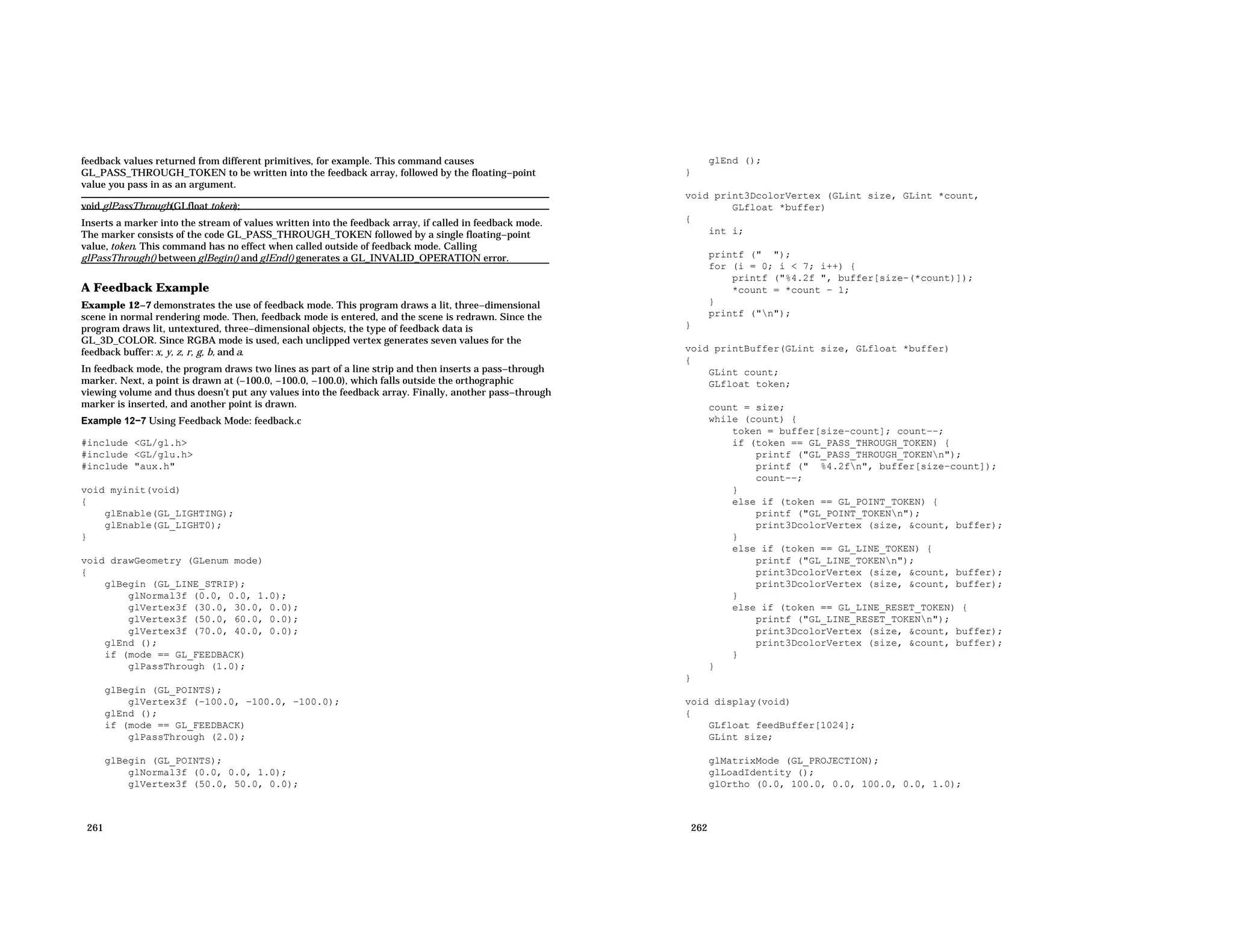 feedback values returned from different primitives, for example. This command causes GL_PASS_THROUGH_TOKEN to be written into the feedback array, followed by the floating−point value you pass in as an argument. void glPassThrough(GLfloat token); Inserts a marker into the stream of values written into the feedback array, if called in feedback mode. The marker consists of the code GL_PASS_THROUGH_TOKEN followed by a single floating−point value, token. This command has no effect when called outside of feedback mode. Calling glPassThrough() between glBegin() and glEnd() generates a GL_INVALID_OPERATION error. A Feedback Example Example 12−7 demonstrates the use of feedback mode. This program draws a lit, three−dimensional scene in normal rendering mode. Then, feedback mode is entered, and the scene is redrawn. Since the program draws lit, untextured, three−dimensional objects, the type of feedback data is GL_3D_COLOR. Since RGBA mode is used, each unclipped vertex generates seven values for the feedback buffer: x, y, z, r, g, b, and a. In feedback mode, the program draws two lines as part of a line strip and then inserts a pass−through marker. Next, a point is drawn at (−100.0, −100.0, −100.0), which falls outside the orthographic viewing volume and thus doesn’t put any values into the feedback array. Finally, another pass−through marker is inserted, and another point is drawn. Example 12−7 Using Feedback Mode: feedback.c #include <GL/gl.h> #include <GL/glu.h> #include "aux.h" void myinit(void) { glEnable(GL_LIGHTING); glEnable(GL_LIGHT0); } void drawGeometry (GLenum mode) { glBegin (GL_LINE_STRIP); glNormal3f (0.0, 0.0, 1.0); glVertex3f (30.0, 30.0, 0.0); glVertex3f (50.0, 60.0, 0.0); glVertex3f (70.0, 40.0, 0.0); glEnd (); if (mode == GL_FEEDBACK) glPassThrough (1.0); glBegin (GL_POINTS); glVertex3f (−100.0, −100.0, −100.0); glEnd (); if (mode == GL_FEEDBACK) glPassThrough (2.0); glBegin (GL_POINTS); glNormal3f (0.0, 0.0, 1.0); glVertex3f (50.0, 50.0, 0.0); 261 glEnd (); } void print3DcolorVertex (GLint size, GLint *count, GLfloat *buffer) { int i; printf (" "); for (i = 0; i < 7; i++) { printf ("%4.2f ", buffer[size−(*count)]); *count = *count − 1; } printf ("n"); } void printBuffer(GLint size, GLfloat *buffer) { GLint count; GLfloat token; count = size; while (count) { token = buffer[size−count]; count−−; if (token == GL_PASS_THROUGH_TOKEN) { printf ("GL_PASS_THROUGH_TOKENn"); printf (" %4.2fn", buffer[size−count]); count−−; } else if (token == GL_POINT_TOKEN) { printf ("GL_POINT_TOKENn"); print3DcolorVertex (size, &count, buffer); } else if (token == GL_LINE_TOKEN) { printf ("GL_LINE_TOKENn"); print3DcolorVertex (size, &count, buffer); print3DcolorVertex (size, &count, buffer); } else if (token == GL_LINE_RESET_TOKEN) { printf ("GL_LINE_RESET_TOKENn"); print3DcolorVertex (size, &count, buffer); print3DcolorVertex (size, &count, buffer); } } } void display(void) { GLfloat feedBuffer[1024]; GLint size; glMatrixMode (GL_PROJECTION); glLoadIdentity (); glOrtho (0.0, 100.0, 0.0, 100.0, 0.0, 1.0); 262 