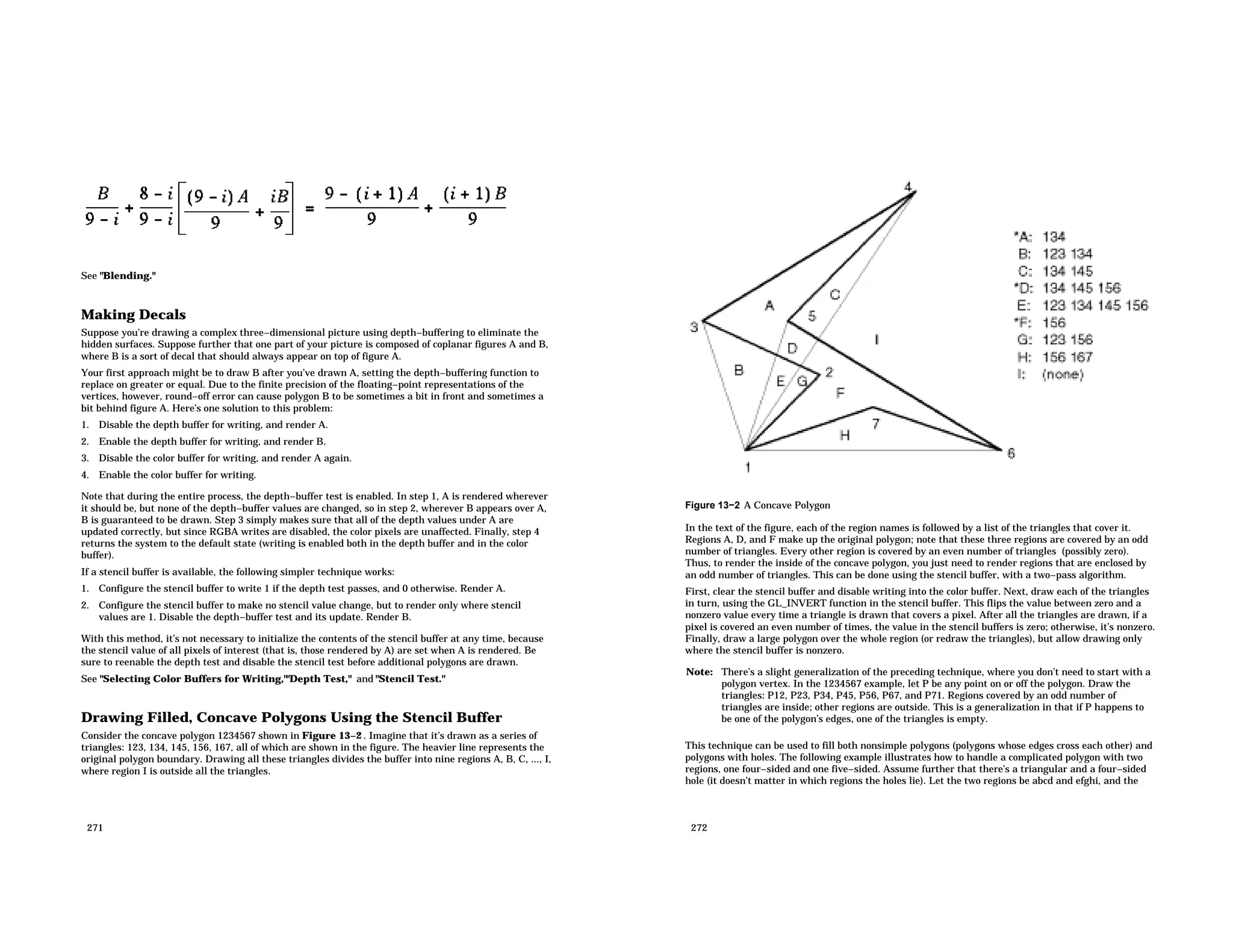 See "Blending." Making Decals Suppose you’re drawing a complex three−dimensional picture using depth−buffering to eliminate the hidden surfaces. Suppose further that one part of your picture is composed of coplanar figures A and B, where B is a sort of decal that should always appear on top of figure A. Your first approach might be to draw B after you’ve drawn A, setting the depth−buffering function to replace on greater or equal. Due to the finite precision of the floating−point representations of the vertices, however, round−off error can cause polygon B to be sometimes a bit in front and sometimes a bit behind figure A. Here’s one solution to this problem: 1. Disable the depth buffer for writing, and render A. 2. Enable the depth buffer for writing, and render B. 3. Disable the color buffer for writing, and render A again. 4. Enable the color buffer for writing. Note that during the entire process, the depth−buffer test is enabled. In step 1, A is rendered wherever it should be, but none of the depth−buffer values are changed, so in step 2, wherever B appears over A, B is guaranteed to be drawn. Step 3 simply makes sure that all of the depth values under A are updated correctly, but since RGBA writes are disabled, the color pixels are unaffected. Finally, step 4 returns the system to the default state (writing is enabled both in the depth buffer and in the color buffer). If a stencil buffer is available, the following simpler technique works: 1. Configure the stencil buffer to write 1 if the depth test passes, and 0 otherwise. Render A. 2. Configure the stencil buffer to make no stencil value change, but to render only where stencil values are 1. Disable the depth−buffer test and its update. Render B. With this method, it’s not necessary to initialize the contents of the stencil buffer at any time, because the stencil value of all pixels of interest (that is, those rendered by A) are set when A is rendered. Be sure to reenable the depth test and disable the stencil test before additional polygons are drawn. See "Selecting Color Buffers for Writing,""Depth Test," and "Stencil Test." Drawing Filled, Concave Polygons Using the Stencil Buffer Consider the concave polygon 1234567 shown in Figure 13−2 . Imagine that it’s drawn as a series of triangles: 123, 134, 145, 156, 167, all of which are shown in the figure. The heavier line represents the original polygon boundary. Drawing all these triangles divides the buffer into nine regions A, B, C, ..., I, where region I is outside all the triangles. 271 Figure 13−2 A Concave Polygon In the text of the figure, each of the region names is followed by a list of the triangles that cover it. Regions A, D, and F make up the original polygon; note that these three regions are covered by an odd number of triangles. Every other region is covered by an even number of triangles (possibly zero). Thus, to render the inside of the concave polygon, you just need to render regions that are enclosed by an odd number of triangles. This can be done using the stencil buffer, with a two−pass algorithm. First, clear the stencil buffer and disable writing into the color buffer. Next, draw each of the triangles in turn, using the GL_INVERT function in the stencil buffer. This flips the value between zero and a nonzero value every time a triangle is drawn that covers a pixel. After all the triangles are drawn, if a pixel is covered an even number of times, the value in the stencil buffers is zero; otherwise, it’s nonzero. Finally, draw a large polygon over the whole region (or redraw the triangles), but allow drawing only where the stencil buffer is nonzero. Note: There’s a slight generalization of the preceding technique, where you don’t need to start with a polygon vertex. In the 1234567 example, let P be any point on or off the polygon. Draw the triangles: P12, P23, P34, P45, P56, P67, and P71. Regions covered by an odd number of triangles are inside; other regions are outside. This is a generalization in that if P happens to be one of the polygon’s edges, one of the triangles is empty. This technique can be used to fill both nonsimple polygons (polygons whose edges cross each other) and polygons with holes. The following example illustrates how to handle a complicated polygon with two regions, one four−sided and one five−sided. Assume further that there’s a triangular and a four−sided hole (it doesn’t matter in which regions the holes lie). Let the two regions be abcd and efghi, and the 272 
