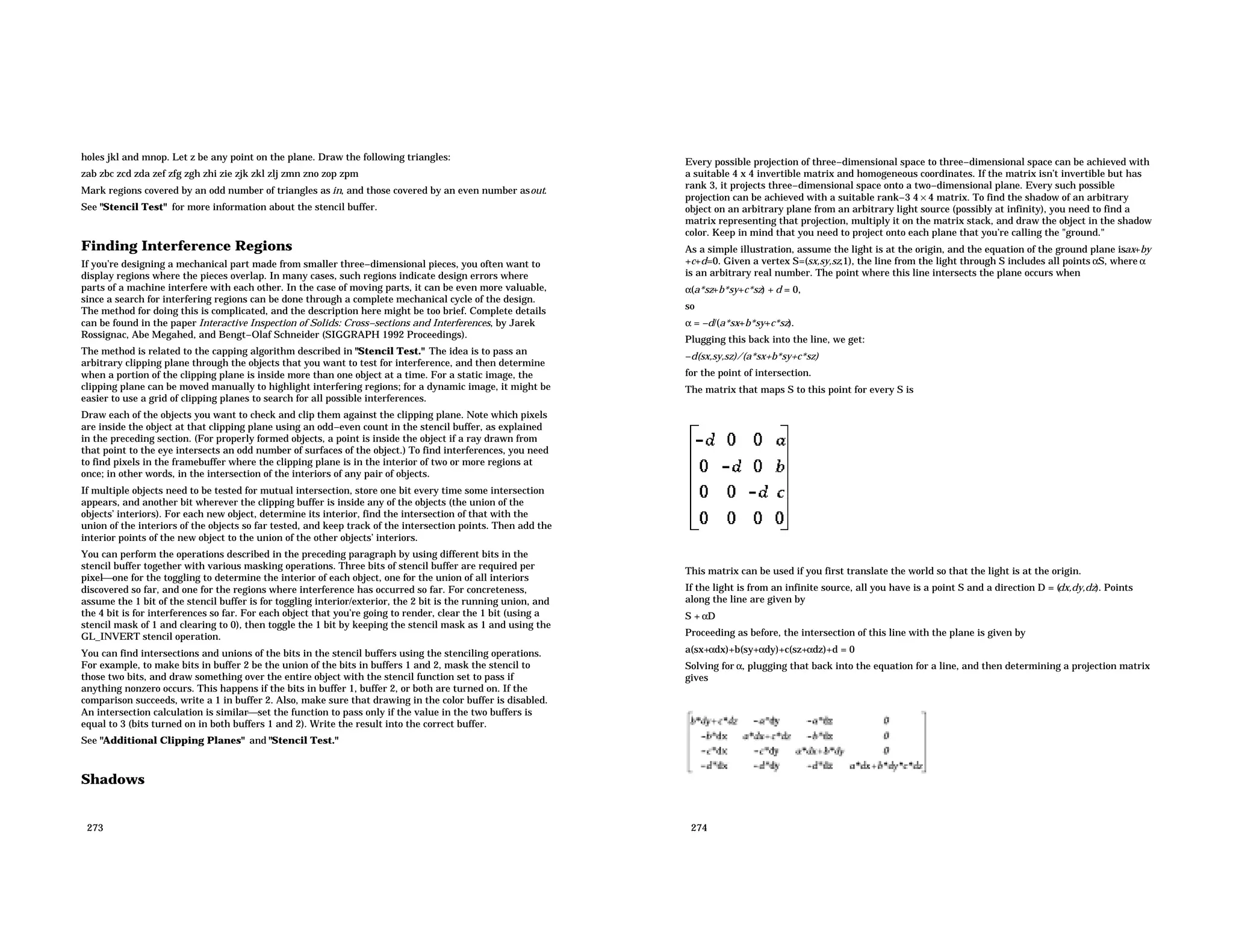 holes jkl and mnop. Let z be any point on the plane. Draw the following triangles: zab zbc zcd zda zef zfg zgh zhi zie zjk zkl zlj zmn zno zop zpm Mark regions covered by an odd number of triangles as in, and those covered by an even number asout. See "Stencil Test" for more information about the stencil buffer. Finding Interference Regions If you’re designing a mechanical part made from smaller three−dimensional pieces, you often want to display regions where the pieces overlap. In many cases, such regions indicate design errors where parts of a machine interfere with each other. In the case of moving parts, it can be even more valuable, since a search for interfering regions can be done through a complete mechanical cycle of the design. The method for doing this is complicated, and the description here might be too brief. Complete details can be found in the paper Interactive Inspection of Solids: Cross−sections and Interferences, by Jarek Rossignac, Abe Megahed, and Bengt−Olaf Schneider (SIGGRAPH 1992 Proceedings). The method is related to the capping algorithm described in "Stencil Test." The idea is to pass an arbitrary clipping plane through the objects that you want to test for interference, and then determine when a portion of the clipping plane is inside more than one object at a time. For a static image, the clipping plane can be moved manually to highlight interfering regions; for a dynamic image, it might be easier to use a grid of clipping planes to search for all possible interferences. Draw each of the objects you want to check and clip them against the clipping plane. Note which pixels are inside the object at that clipping plane using an odd−even count in the stencil buffer, as explained in the preceding section. (For properly formed objects, a point is inside the object if a ray drawn from that point to the eye intersects an odd number of surfaces of the object.) To find interferences, you need to find pixels in the framebuffer where the clipping plane is in the interior of two or more regions at once; in other words, in the intersection of the interiors of any pair of objects. If multiple objects need to be tested for mutual intersection, store one bit every time some intersection appears, and another bit wherever the clipping buffer is inside any of the objects (the union of the objects’ interiors). For each new object, determine its interior, find the intersection of that with the union of the interiors of the objects so far tested, and keep track of the intersection points. Then add the interior points of the new object to the union of the other objects’ interiors. You can perform the operations described in the preceding paragraph by using different bits in the stencil buffer together with various masking operations. Three bits of stencil buffer are required per pixelone for the toggling to determine the interior of each object, one for the union of all interiors discovered so far, and one for the regions where interference has occurred so far. For concreteness, assume the 1 bit of the stencil buffer is for toggling interior/exterior, the 2 bit is the running union, and the 4 bit is for interferences so far. For each object that you’re going to render, clear the 1 bit (using a stencil mask of 1 and clearing to 0), then toggle the 1 bit by keeping the stencil mask as 1 and using the GL_INVERT stencil operation. You can find intersections and unions of the bits in the stencil buffers using the stenciling operations. For example, to make bits in buffer 2 be the union of the bits in buffers 1 and 2, mask the stencil to those two bits, and draw something over the entire object with the stencil function set to pass if anything nonzero occurs. This happens if the bits in buffer 1, buffer 2, or both are turned on. If the comparison succeeds, write a 1 in buffer 2. Also, make sure that drawing in the color buffer is disabled. An intersection calculation is similarset the function to pass only if the value in the two buffers is equal to 3 (bits turned on in both buffers 1 and 2). Write the result into the correct buffer. See "Additional Clipping Planes" and "Stencil Test." Shadows 273 Every possible projection of three−dimensional space to three−dimensional space can be achieved with a suitable 4 x 4 invertible matrix and homogeneous coordinates. If the matrix isn’t invertible but has rank 3, it projects three−dimensional space onto a two−dimensional plane. Every such possible projection can be achieved with a suitable rank−3 4 × 4 matrix. To find the shadow of an arbitrary object on an arbitrary plane from an arbitrary light source (possibly at infinity), you need to find a matrix representing that projection, multiply it on the matrix stack, and draw the object in the shadow color. Keep in mind that you need to project onto each plane that you’re calling the "ground." As a simple illustration, assume the light is at the origin, and the equation of the ground plane isax+by +c+d=0. Given a vertex S=(sx,sy,sz,1), the line from the light through S includes all points αS, where α is an arbitrary real number. The point where this line intersects the plane occurs when α(a*sz+b*sy+c*sz) + d = 0, so α = −d/(a*sx+b*sy+c*sz). Plugging this back into the line, we get: −d(sx,sy,sz)/(a*sx+b*sy+c*sz) for the point of intersection. The matrix that maps S to this point for every S is This matrix can be used if you first translate the world so that the light is at the origin. If the light is from an infinite source, all you have is a point S and a direction D = ( dx,dy,dz). Points along the line are given by S + αD Proceeding as before, the intersection of this line with the plane is given by a(sx+αdx)+b(sy+αdy)+c(sz+αdz)+d = 0 Solving for α, plugging that back into the equation for a line, and then determining a projection matrix gives 274 