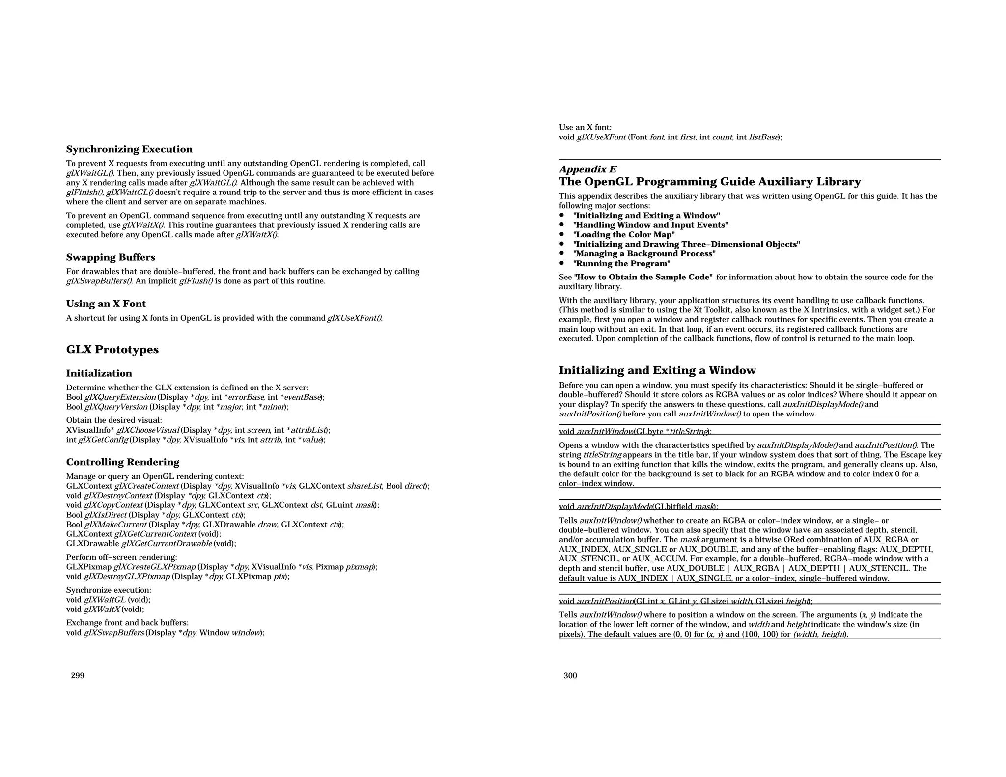 Synchronizing Execution To prevent X requests from executing until any outstanding OpenGL rendering is completed, call glXWaitGL(). Then, any previously issued OpenGL commands are guaranteed to be executed before any X rendering calls made after glXWaitGL(). Although the same result can be achieved with glFinish(), glXWaitGL() doesn’t require a round trip to the server and thus is more efficient in cases where the client and server are on separate machines. To prevent an OpenGL command sequence from executing until any outstanding X requests are completed, use glXWaitX(). This routine guarantees that previously issued X rendering calls are executed before any OpenGL calls made after glXWaitX(). Swapping Buffers For drawables that are double−buffered, the front and back buffers can be exchanged by calling glXSwapBuffers(). An implicit glFlush() is done as part of this routine. Using an X Font A shortcut for using X fonts in OpenGL is provided with the command glXUseXFont(). GLX Prototypes Initialization Determine whether the GLX extension is defined on the X server: Bool glXQueryExtension (Display *dpy, int *errorBase, int *eventBase); Bool glXQueryVersion (Display *dpy, int *major, int *minor); Obtain the desired visual: XVisualInfo* glXChooseVisual (Display *dpy, int screen, int *attribList); int glXGetConfig (Display *dpy, XVisualInfo *vis, int attrib, int *value); Controlling Rendering Manage or query an OpenGL rendering context: GLXContext glXCreateContext (Display *dpy, XVisualInfo *vis, GLXContext shareList, Bool direct); void glXDestroyContext (Display *dpy, GLXContext ctx); void glXCopyContext (Display *dpy, GLXContext src, GLXContext dst, GLuint mask); Bool glXIsDirect (Display *dpy, GLXContext ctx); Bool glXMakeCurrent (Display *dpy, GLXDrawable draw, GLXContext ctx); GLXContext glXGetCurrentContext (void); GLXDrawable glXGetCurrentDrawable (void); Perform off−screen rendering: GLXPixmap glXCreateGLXPixmap (Display *dpy, XVisualInfo *vis, Pixmap pixmap); void glXDestroyGLXPixmap (Display *dpy, GLXPixmap pix); Synchronize execution: void glXWaitGL (void); void glXWaitX (void); Exchange front and back buffers: void glXSwapBuffers (Display *dpy, Window window); 299 Use an X font: void glXUseXFont (Font font, int first, int count, int listBase); Appendix E The OpenGL Programming Guide Auxiliary Library This appendix describes the auxiliary library that was written using OpenGL for this guide. It has the following major sections: • "Initializing and Exiting a Window" • "Handling Window and Input Events" • "Loading the Color Map" • "Initializing and Drawing Three−Dimensional Objects" • "Managing a Background Process" • "Running the Program" See "How to Obtain the Sample Code" for information about how to obtain the source code for the auxiliary library. With the auxiliary library, your application structures its event handling to use callback functions. (This method is similar to using the Xt Toolkit, also known as the X Intrinsics, with a widget set.) For example, first you open a window and register callback routines for specific events. Then you create a main loop without an exit. In that loop, if an event occurs, its registered callback functions are executed. Upon completion of the callback functions, flow of control is returned to the main loop. Initializing and Exiting a Window Before you can open a window, you must specify its characteristics: Should it be single−buffered or double−buffered? Should it store colors as RGBA values or as color indices? Where should it appear on your display? To specify the answers to these questions, call auxInitDisplayMode() and auxInitPosition() before you call auxInitWindow() to open the window. void auxInitWindow(GLbyte *titleString); Opens a window with the characteristics specified by auxInitDisplayMode() and auxInitPosition(). The string titleString appears in the title bar, if your window system does that sort of thing. The Escape key is bound to an exiting function that kills the window, exits the program, and generally cleans up. Also, the default color for the background is set to black for an RGBA window and to color index 0 for a color−index window. void auxInitDisplayMode(GLbitfield mask); Tells auxInitWindow() whether to create an RGBA or color−index window, or a single− or double−buffered window. You can also specify that the window have an associated depth, stencil, and/or accumulation buffer. The mask argument is a bitwise ORed combination of AUX_RGBA or AUX_INDEX, AUX_SINGLE or AUX_DOUBLE, and any of the buffer−enabling flags: AUX_DEPTH, AUX_STENCIL, or AUX_ACCUM. For example, for a double−buffered, RGBA−mode window with a depth and stencil buffer, use AUX_DOUBLE | AUX_RGBA | AUX_DEPTH | AUX_STENCIL. The default value is AUX_INDEX | AUX_SINGLE, or a color−index, single−buffered window. void auxInitPosition(GLint x, GLint y, GLsizei width, GLsizei height); Tells auxInitWindow() where to position a window on the screen. The arguments (x, y) indicate the location of the lower left corner of the window, and width and height indicate the window’s size (in pixels). The default values are (0, 0) for (x, y) and (100, 100) for (width, height). 300 