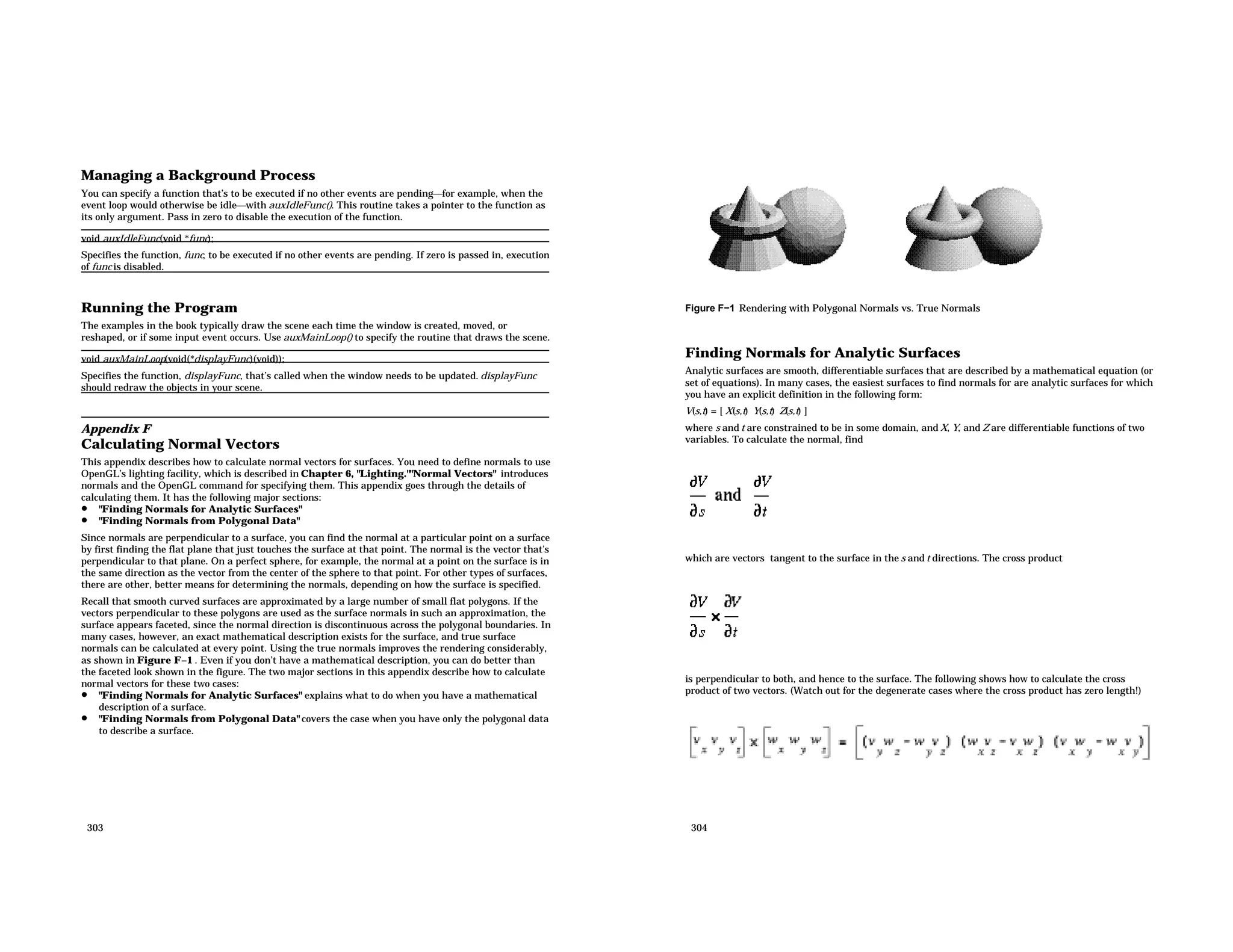 Managing a Background Process You can specify a function that’s to be executed if no other events are pendingfor example, when the event loop would otherwise be idlewith auxIdleFunc(). This routine takes a pointer to the function as its only argument. Pass in zero to disable the execution of the function. void auxIdleFunc(void *func); Specifies the function, func, to be executed if no other events are pending. If zero is passed in, execution of func is disabled. Running the Program The examples in the book typically draw the scene each time the window is created, moved, or reshaped, or if some input event occurs. Use auxMainLoop() to specify the routine that draws the scene. void auxMainLoop(void(*displayFunc)(void)); Specifies the function, displayFunc, that’s called when the window needs to be updated. displayFunc should redraw the objects in your scene. Appendix F Calculating Normal Vectors This appendix describes how to calculate normal vectors for surfaces. You need to define normals to use OpenGL’s lighting facility, which is described in Chapter 6, "Lighting.""Normal Vectors" introduces normals and the OpenGL command for specifying them. This appendix goes through the details of calculating them. It has the following major sections: • "Finding Normals for Analytic Surfaces" • "Finding Normals from Polygonal Data" Since normals are perpendicular to a surface, you can find the normal at a particular point on a surface by first finding the flat plane that just touches the surface at that point. The normal is the vector that’s perpendicular to that plane. On a perfect sphere, for example, the normal at a point on the surface is in the same direction as the vector from the center of the sphere to that point. For other types of surfaces, there are other, better means for determining the normals, depending on how the surface is specified. Recall that smooth curved surfaces are approximated by a large number of small flat polygons. If the vectors perpendicular to these polygons are used as the surface normals in such an approximation, the surface appears faceted, since the normal direction is discontinuous across the polygonal boundaries. In many cases, however, an exact mathematical description exists for the surface, and true surface normals can be calculated at every point. Using the true normals improves the rendering considerably, as shown in Figure F−1 . Even if you don’t have a mathematical description, you can do better than the faceted look shown in the figure. The two major sections in this appendix describe how to calculate normal vectors for these two cases: • "Finding Normals for Analytic Surfaces" explains what to do when you have a mathematical description of a surface. • "Finding Normals from Polygonal Data" covers the case when you have only the polygonal data to describe a surface. 303 Figure F−1 Rendering with Polygonal Normals vs. True Normals Finding Normals for Analytic Surfaces Analytic surfaces are smooth, differentiable surfaces that are described by a mathematical equation (or set of equations). In many cases, the easiest surfaces to find normals for are analytic surfaces for which you have an explicit definition in the following form: V(s,t) = [ X(s,t) Y(s,t) Z(s,t) ] where s and t are constrained to be in some domain, and X, Y, and Z are differentiable functions of two variables. To calculate the normal, find which are vectors tangent to the surface in the s and t directions. The cross product is perpendicular to both, and hence to the surface. The following shows how to calculate the cross product of two vectors. (Watch out for the degenerate cases where the cross product has zero length!) 304 