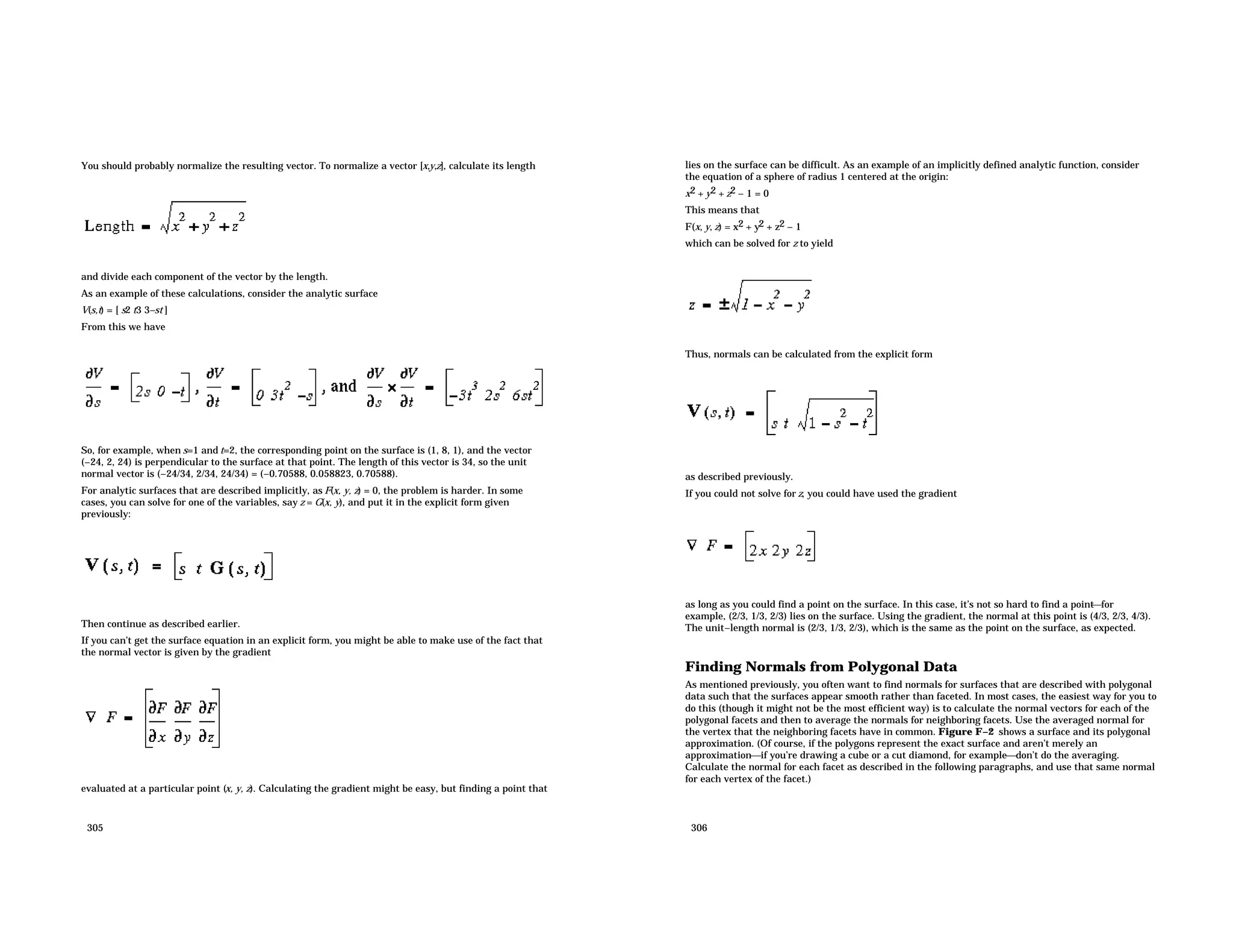 You should probably normalize the resulting vector. To normalize a vector [x,y,z], calculate its length and divide each component of the vector by the length. As an example of these calculations, consider the analytic surface V(s,t) = [ s2 t3 3−st ] From this we have So, for example, when s=1 and t=2, the corresponding point on the surface is (1, 8, 1), and the vector (−24, 2, 24) is perpendicular to the surface at that point. The length of this vector is 34, so the unit normal vector is (−24/34, 2/34, 24/34) = (−0.70588, 0.058823, 0.70588). For analytic surfaces that are described implicitly, as F(x, y, z) = 0, the problem is harder. In some cases, you can solve for one of the variables, say z = G(x, y), and put it in the explicit form given previously: Then continue as described earlier. If you can’t get the surface equation in an explicit form, you might be able to make use of the fact that the normal vector is given by the gradient evaluated at a particular point (x, y, z). Calculating the gradient might be easy, but finding a point that 305 lies on the surface can be difficult. As an example of an implicitly defined analytic function, consider the equation of a sphere of radius 1 centered at the origin: x2 + y2 + z2 − 1 = 0 This means that F(x, y, z) = x2 + y2 + z2 − 1 which can be solved for z to yield Thus, normals can be calculated from the explicit form as described previously. If you could not solve for z, you could have used the gradient as long as you could find a point on the surface. In this case, it’s not so hard to find a point for example, (2/3, 1/3, 2/3) lies on the surface. Using the gradient, the normal at this point is (4/3, 2/3, 4/3). The unit−length normal is (2/3, 1/3, 2/3), which is the same as the point on the surface, as expected. Finding Normals from Polygonal Data As mentioned previously, you often want to find normals for surfaces that are described with polygonal data such that the surfaces appear smooth rather than faceted. In most cases, the easiest way for you to do this (though it might not be the most efficient way) is to calculate the normal vectors for each of the polygonal facets and then to average the normals for neighboring facets. Use the averaged normal for the vertex that the neighboring facets have in common. Figure F−2 shows a surface and its polygonal approximation. (Of course, if the polygons represent the exact surface and aren’t merely an approximationif you’re drawing a cube or a cut diamond, for exampledon’t do the averaging. Calculate the normal for each facet as described in the following paragraphs, and use that same normal for each vertex of the facet.) 306 