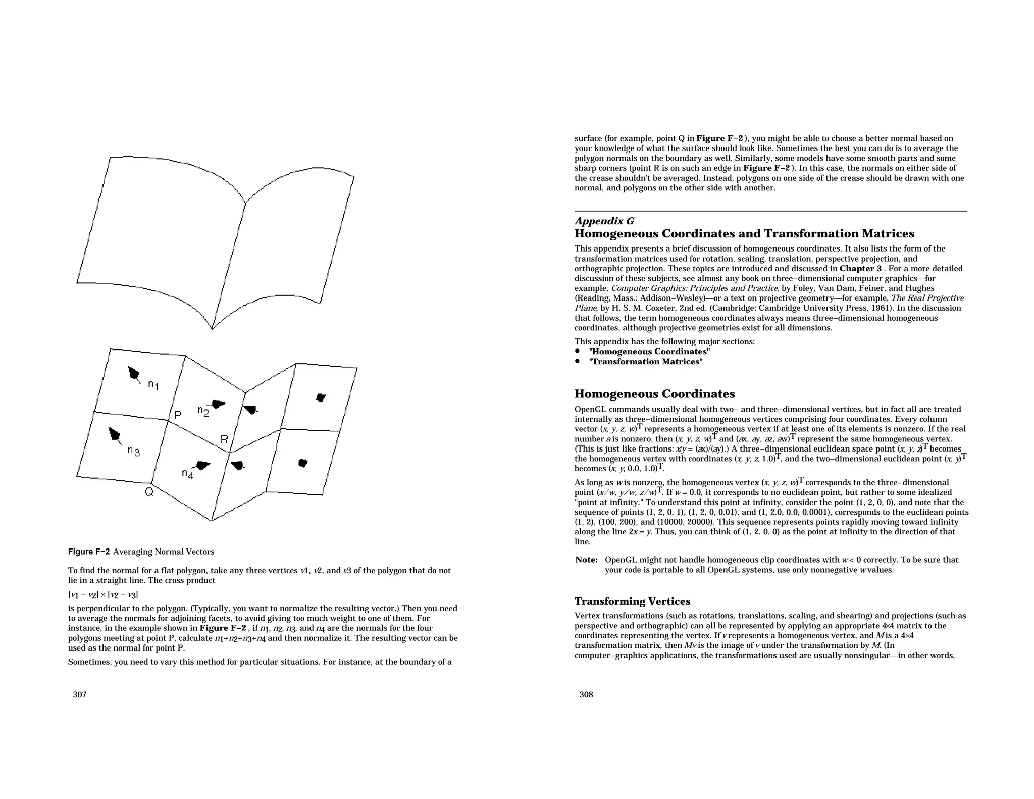 Figure F−2 Averaging Normal Vectors To find the normal for a flat polygon, take any three vertices v1, v2, and v3 of the polygon that do not lie in a straight line. The cross product [v1 − v2] × [v2 − v3] is perpendicular to the polygon. (Typically, you want to normalize the resulting vector.) Then you need to average the normals for adjoining facets, to avoid giving too much weight to one of them. For instance, in the example shown in Figure F−2 , if n1, n2, n3, and n4 are the normals for the four polygons meeting at point P, calculate n1+n2+n3+n4 and then normalize it. The resulting vector can be used as the normal for point P. Sometimes, you need to vary this method for particular situations. For instance, at the boundary of a 307 surface (for example, point Q in Figure F−2 ), you might be able to choose a better normal based on your knowledge of what the surface should look like. Sometimes the best you can do is to average the polygon normals on the boundary as well. Similarly, some models have some smooth parts and some sharp corners (point R is on such an edge in Figure F−2 ). In this case, the normals on either side of the crease shouldn’t be averaged. Instead, polygons on one side of the crease should be drawn with one normal, and polygons on the other side with another. Appendix G Homogeneous Coordinates and Transformation Matrices This appendix presents a brief discussion of homogeneous coordinates. It also lists the form of the transformation matrices used for rotation, scaling, translation, perspective projection, and orthographic projection. These topics are introduced and discussed in Chapter 3 . For a more detailed discussion of these subjects, see almost any book on three−dimensional computer graphicsfor example, Computer Graphics: Principles and Practice, by Foley, Van Dam, Feiner, and Hughes (Reading, Mass.: Addison−Wesley)or a text on projective geometryfor example, The Real Projective Plane, by H. S. M. Coxeter, 2nd ed. (Cambridge: Cambridge University Press, 1961). In the discussion that follows, the term homogeneous coordinates always means three−dimensional homogeneous coordinates, although projective geometries exist for all dimensions. This appendix has the following major sections: • "Homogeneous Coordinates" • "Transformation Matrices" Homogeneous Coordinates OpenGL commands usually deal with two− and three−dimensional vertices, but in fact all are treated internally as three−dimensional homogeneous vertices comprising four coordinates. Every column vector (x, y, z, w)T represents a homogeneous vertex if at least one of its elements is nonzero. If the real number a is nonzero, then (x, y, z, w)T and (ax, ay, az, aw)T represent the same homogeneous vertex. (This is just like fractions: x/y = (ax)/(ay).) A three−dimensional euclidean space point (x, y, z)T becomes the homogeneous vertex with coordinates (x, y, z, 1.0)T, and the two−dimensional euclidean point (x, y)T becomes (x, y, 0.0, 1.0)T. As long as w is nonzero, the homogeneous vertex (x, y, z, w)T corresponds to the three−dimensional point (x/w, y/w, z/w)T. If w = 0.0, it corresponds to no euclidean point, but rather to some idealized "point at infinity." To understand this point at infinity, consider the point (1, 2, 0, 0), and note that the sequence of points (1, 2, 0, 1), (1, 2, 0, 0.01), and (1, 2.0, 0.0, 0.0001), corresponds to the euclidean points (1, 2), (100, 200), and (10000, 20000). This sequence represents points rapidly moving toward infinity along the line 2x = y. Thus, you can think of (1, 2, 0, 0) as the point at infinity in the direction of that line. Note: OpenGL might not handle homogeneous clip coordinates with w < 0 correctly. To be sure that your code is portable to all OpenGL systems, use only nonnegative w values. Transforming Vertices Vertex transformations (such as rotations, translations, scaling, and shearing) and projections (such as perspective and orthographic) can all be represented by applying an appropriate 4×4 matrix to the coordinates representing the vertex. If v represents a homogeneous vertex, and M is a 4×4 transformation matrix, then Mv is the image of v under the transformation by M. (In computer−graphics applications, the transformations used are usually nonsingularin other words, 308 