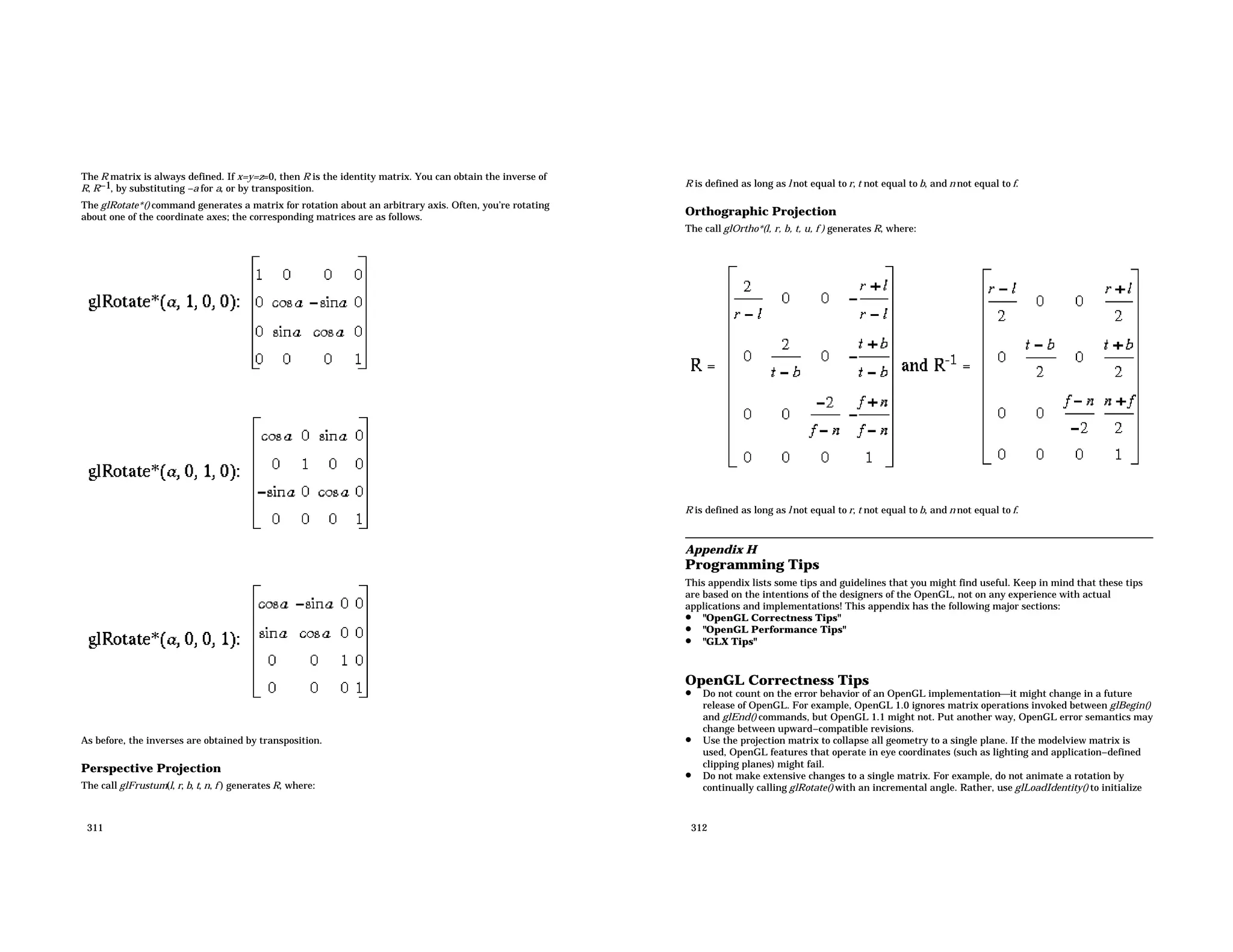 The R matrix is always defined. If x=y=z=0, then R is the identity matrix. You can obtain the inverse of R, R−1, by substituting −a for a, or by transposition. The glRotate*() command generates a matrix for rotation about an arbitrary axis. Often, you’re rotating about one of the coordinate axes; the corresponding matrices are as follows. As before, the inverses are obtained by transposition. Perspective Projection The call glFrustum(l, r, b, t, n, f ) generates R, where: 311 R is defined as long as l not equal to r, t not equal to b, and n not equal to f. Orthographic Projection The call glOrtho*(l, r, b, t, u, f ) generates R, where: R is defined as long as l not equal to r, t not equal to b, and n not equal to f. Appendix H Programming Tips This appendix lists some tips and guidelines that you might find useful. Keep in mind that these tips are based on the intentions of the designers of the OpenGL, not on any experience with actual applications and implementations! This appendix has the following major sections: • "OpenGL Correctness Tips" • "OpenGL Performance Tips" • "GLX Tips" OpenGL Correctness Tips • Do not count on the error behavior of an OpenGL implementationit might change in a future release of OpenGL. For example, OpenGL 1.0 ignores matrix operations invoked between glBegin() and glEnd() commands, but OpenGL 1.1 might not. Put another way, OpenGL error semantics may change between upward−compatible revisions. • Use the projection matrix to collapse all geometry to a single plane. If the modelview matrix is used, OpenGL features that operate in eye coordinates (such as lighting and application−defined clipping planes) might fail. • Do not make extensive changes to a single matrix. For example, do not animate a rotation by continually calling glRotate() with an incremental angle. Rather, use glLoadIdentity() to initialize 312 