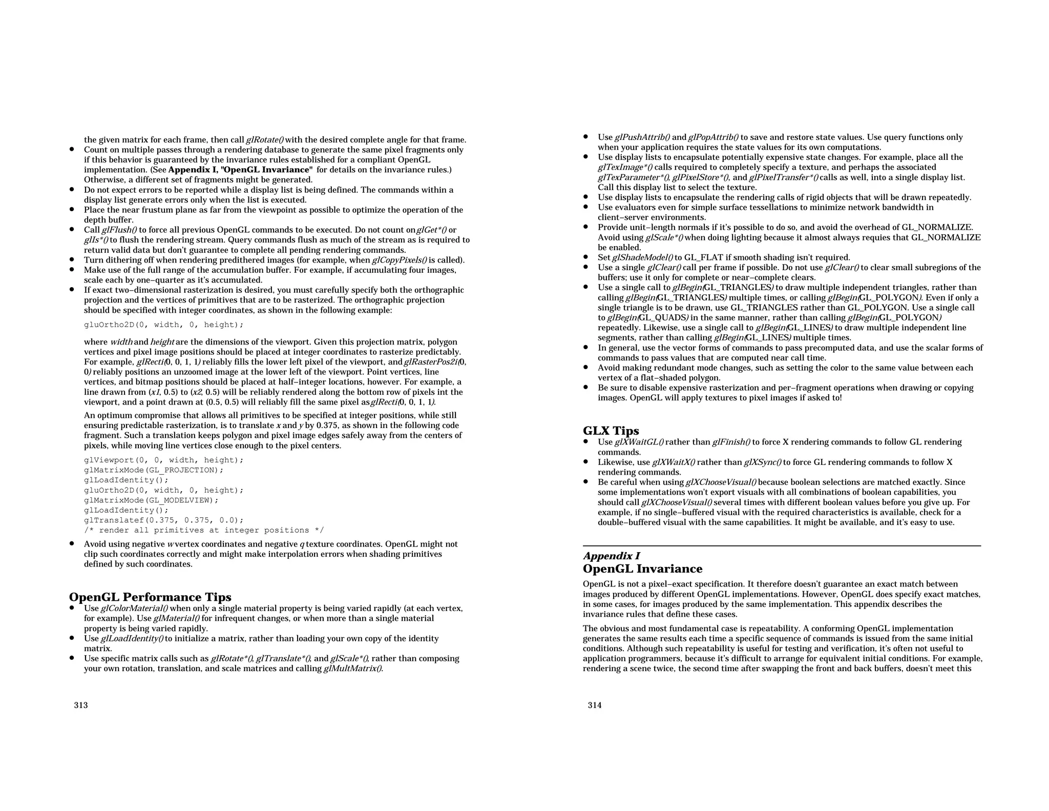 the given matrix for each frame, then call glRotate() with the desired complete angle for that frame. • Count on multiple passes through a rendering database to generate the same pixel fragments only if this behavior is guaranteed by the invariance rules established for a compliant OpenGL implementation. (See Appendix I, "OpenGL Invariance" for details on the invariance rules.) Otherwise, a different set of fragments might be generated. • Do not expect errors to be reported while a display list is being defined. The commands within a display list generate errors only when the list is executed. • Place the near frustum plane as far from the viewpoint as possible to optimize the operation of the depth buffer. • Call glFlush() to force all previous OpenGL commands to be executed. Do not count onglGet*() or glIs*() to flush the rendering stream. Query commands flush as much of the stream as is required to return valid data but don’t guarantee to complete all pending rendering commands. • Turn dithering off when rendering predithered images (for example, when glCopyPixels() is called). • Make use of the full range of the accumulation buffer. For example, if accumulating four images, scale each by one−quarter as it’s accumulated. • If exact two−dimensional rasterization is desired, you must carefully specify both the orthographic projection and the vertices of primitives that are to be rasterized. The orthographic projection should be specified with integer coordinates, as shown in the following example: gluOrtho2D(0, width, 0, height); where width and height are the dimensions of the viewport. Given this projection matrix, polygon vertices and pixel image positions should be placed at integer coordinates to rasterize predictably. For example, glRecti(0, 0, 1, 1) reliably fills the lower left pixel of the viewport, andglRasterPos2i(0, 0) reliably positions an unzoomed image at the lower left of the viewport. Point vertices, line vertices, and bitmap positions should be placed at half−integer locations, however. For example, a line drawn from (x1, 0.5) to (x2, 0.5) will be reliably rendered along the bottom row of pixels int the viewport, and a point drawn at (0.5, 0.5) will reliably fill the same pixel asglRecti(0, 0, 1, 1). An optimum compromise that allows all primitives to be specified at integer positions, while still ensuring predictable rasterization, is to translate x and y by 0.375, as shown in the following code fragment. Such a translation keeps polygon and pixel image edges safely away from the centers of pixels, while moving line vertices close enough to the pixel centers. glViewport(0, 0, width, height); glMatrixMode(GL_PROJECTION); glLoadIdentity(); gluOrtho2D(0, width, 0, height); glMatrixMode(GL_MODELVIEW); glLoadIdentity(); glTranslatef(0.375, 0.375, 0.0); /* render all primitives at integer positions */ • Avoid using negative w vertex coordinates and negative q texture coordinates. OpenGL might not clip such coordinates correctly and might make interpolation errors when shading primitives defined by such coordinates. OpenGL Performance Tips • Use glColorMaterial() when only a single material property is being varied rapidly (at each vertex, for example). Use glMaterial() for infrequent changes, or when more than a single material property is being varied rapidly. • Use glLoadIdentity() to initialize a matrix, rather than loading your own copy of the identity matrix. • Use specific matrix calls such as glRotate*(), glTranslate*(), and glScale*(), rather than composing your own rotation, translation, and scale matrices and calling glMultMatrix(). 313 • Use glPushAttrib() and glPopAttrib() to save and restore state values. Use query functions only when your application requires the state values for its own computations. • Use display lists to encapsulate potentially expensive state changes. For example, place all the glTexImage*() calls required to completely specify a texture, and perhaps the associated glTexParameter*(), glPixelStore*(), and glPixelTransfer*() calls as well, into a single display list. Call this display list to select the texture. • Use display lists to encapsulate the rendering calls of rigid objects that will be drawn repeatedly. • Use evaluators even for simple surface tessellations to minimize network bandwidth in client−server environments. • Provide unit−length normals if it’s possible to do so, and avoid the overhead of GL_NORMALIZE. Avoid using glScale*() when doing lighting because it almost always requies that GL_NORMALIZE be enabled. • Set glShadeModel() to GL_FLAT if smooth shading isn’t required. • Use a single glClear() call per frame if possible. Do not use glClear() to clear small subregions of the buffers; use it only for complete or near−complete clears. • Use a single call to glBegin(GL_TRIANGLES) to draw multiple independent triangles, rather than calling glBegin(GL_TRIANGLES) multiple times, or calling glBegin(GL_POLYGON). Even if only a single triangle is to be drawn, use GL_TRIANGLES rather than GL_POLYGON. Use a single call to glBegin(GL_QUADS) in the same manner, rather than calling glBegin(GL_POLYGON) repeatedly. Likewise, use a single call to glBegin(GL_LINES) to draw multiple independent line segments, rather than calling glBegin(GL_LINES) multiple times. • In general, use the vector forms of commands to pass precomputed data, and use the scalar forms of commands to pass values that are computed near call time. • Avoid making redundant mode changes, such as setting the color to the same value between each vertex of a flat−shaded polygon. • Be sure to disable expensive rasterization and per−fragment operations when drawing or copying images. OpenGL will apply textures to pixel images if asked to! GLX Tips • Use glXWaitGL() rather than glFinish() to force X rendering commands to follow GL rendering commands. • Likewise, use glXWaitX() rather than glXSync() to force GL rendering commands to follow X rendering commands. • Be careful when using glXChooseVisual() because boolean selections are matched exactly. Since some implementations won’t export visuals with all combinations of boolean capabilities, you should call glXChooseVisual() several times with different boolean values before you give up. For example, if no single−buffered visual with the required characteristics is available, check for a double−buffered visual with the same capabilities. It might be available, and it’s easy to use. Appendix I OpenGL Invariance OpenGL is not a pixel−exact specification. It therefore doesn’t guarantee an exact match between images produced by different OpenGL implementations. However, OpenGL does specify exact matches, in some cases, for images produced by the same implementation. This appendix describes the invariance rules that define these cases. The obvious and most fundamental case is repeatability. A conforming OpenGL implementation generates the same results each time a specific sequence of commands is issued from the same initial conditions. Although such repeatability is useful for testing and verification, it’s often not useful to application programmers, because it’s difficult to arrange for equivalent initial conditions. For example, rendering a scene twice, the second time after swapping the front and back buffers, doesn’t meet this 314 