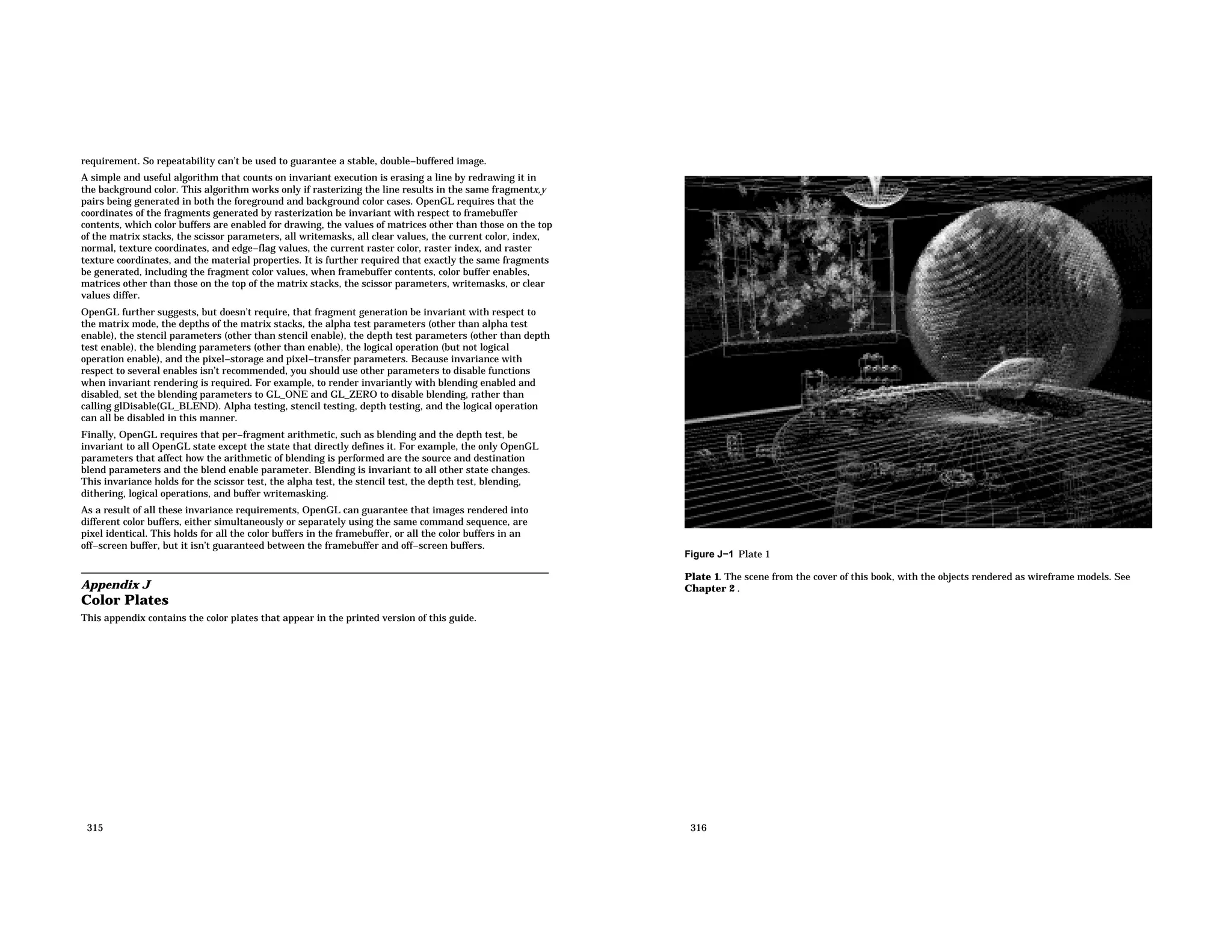 requirement. So repeatability can’t be used to guarantee a stable, double−buffered image. A simple and useful algorithm that counts on invariant execution is erasing a line by redrawing it in the background color. This algorithm works only if rasterizing the line results in the same fragmentx,y pairs being generated in both the foreground and background color cases. OpenGL requires that the coordinates of the fragments generated by rasterization be invariant with respect to framebuffer contents, which color buffers are enabled for drawing, the values of matrices other than those on the top of the matrix stacks, the scissor parameters, all writemasks, all clear values, the current color, index, normal, texture coordinates, and edge−flag values, the current raster color, raster index, and raster texture coordinates, and the material properties. It is further required that exactly the same fragments be generated, including the fragment color values, when framebuffer contents, color buffer enables, matrices other than those on the top of the matrix stacks, the scissor parameters, writemasks, or clear values differ. OpenGL further suggests, but doesn’t require, that fragment generation be invariant with respect to the matrix mode, the depths of the matrix stacks, the alpha test parameters (other than alpha test enable), the stencil parameters (other than stencil enable), the depth test parameters (other than depth test enable), the blending parameters (other than enable), the logical operation (but not logical operation enable), and the pixel−storage and pixel−transfer parameters. Because invariance with respect to several enables isn’t recommended, you should use other parameters to disable functions when invariant rendering is required. For example, to render invariantly with blending enabled and disabled, set the blending parameters to GL_ONE and GL_ZERO to disable blending, rather than calling glDisable(GL_BLEND). Alpha testing, stencil testing, depth testing, and the logical operation can all be disabled in this manner. Finally, OpenGL requires that per−fragment arithmetic, such as blending and the depth test, be invariant to all OpenGL state except the state that directly defines it. For example, the only OpenGL parameters that affect how the arithmetic of blending is performed are the source and destination blend parameters and the blend enable parameter. Blending is invariant to all other state changes. This invariance holds for the scissor test, the alpha test, the stencil test, the depth test, blending, dithering, logical operations, and buffer writemasking. As a result of all these invariance requirements, OpenGL can guarantee that images rendered into different color buffers, either simultaneously or separately using the same command sequence, are pixel identical. This holds for all the color buffers in the framebuffer, or all the color buffers in an off−screen buffer, but it isn’t guaranteed between the framebuffer and off−screen buffers. Appendix J Color Plates This appendix contains the color plates that appear in the printed version of this guide. 315 Figure J−1 Plate 1 Plate 1. The scene from the cover of this book, with the objects rendered as wireframe models. See Chapter 2 . 316 