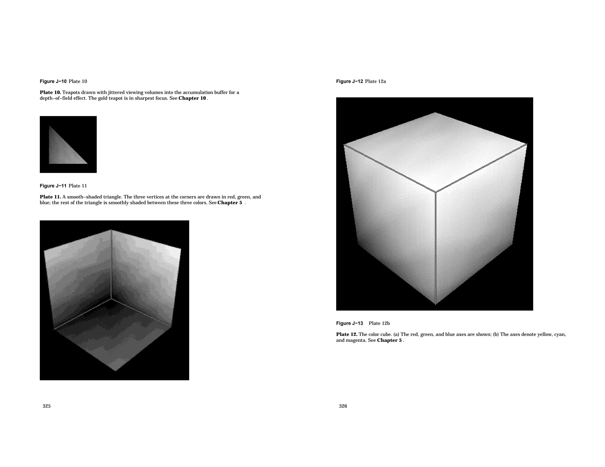Figure J−10 Plate 10 Plate 10. Teapots drawn with jittered viewing volumes into the accumulation buffer for a depth−of−field effect. The gold teapot is in sharpest focus. See Chapter 10 . Figure J−11 Plate 11 Plate 11. A smooth−shaded triangle. The three vertices at the corners are drawn in red, green, and blue; the rest of the triangle is smoothly shaded between these three colors. See Chapter 5 . 325 Figure J−12 Plate 12a Figure J−13 Plate 12b Plate 12. The color cube. (a) The red, green, and blue axes are shown; (b) The axes denote yellow, cyan, and magenta. See Chapter 5 . 326 