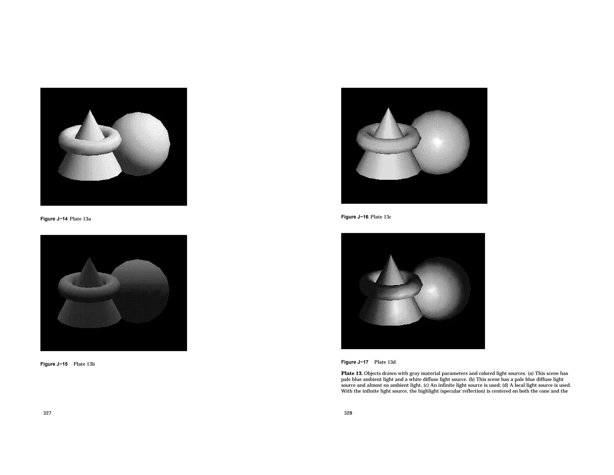 Figure J−14 Plate 13a Figure J−15 Plate 13b 327 Figure J−16 Plate 13c Figure J−17 Plate 13d Plate 13. Objects drawn with gray material parameters and colored light sources. (a) This scene has pale blue ambient light and a white diffuse light source. (b) This scene has a pale blue diffuse light source and almost no ambient light. (c) An infinite light source is used; (d) A local light source is used. With the infinite light source, the highlight (specular reflection) is centered on both the cone and the 328 