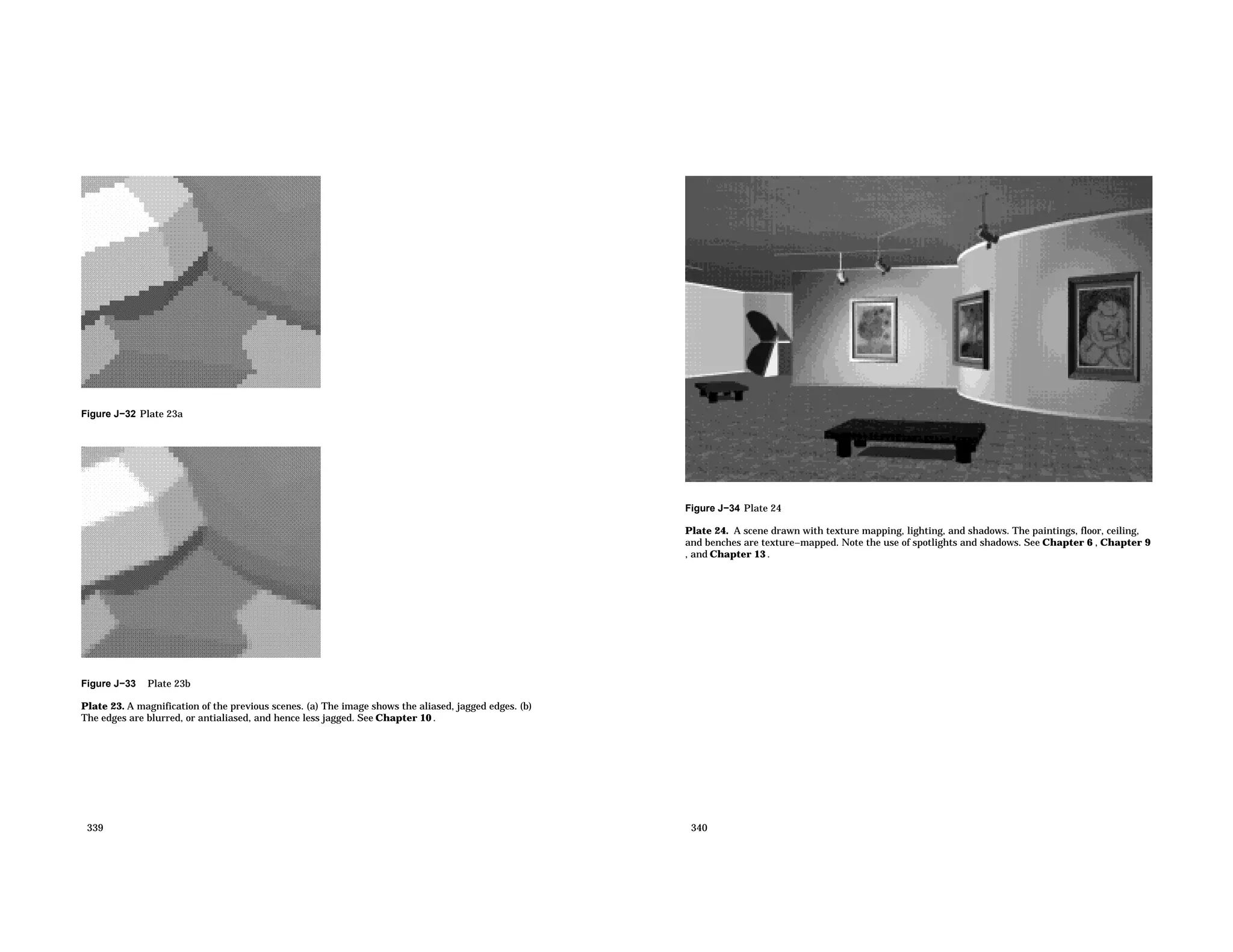 Figure J−32 Plate 23a Figure J−33 Plate 23b Plate 23. A magnification of the previous scenes. (a) The image shows the aliased, jagged edges. (b) The edges are blurred, or antialiased, and hence less jagged. See Chapter 10 . 339 Figure J−34 Plate 24 Plate 24. A scene drawn with texture mapping, lighting, and shadows. The paintings, floor, ceiling, and benches are texture−mapped. Note the use of spotlights and shadows. See Chapter 6 , Chapter 9 , and Chapter 13 . 340 