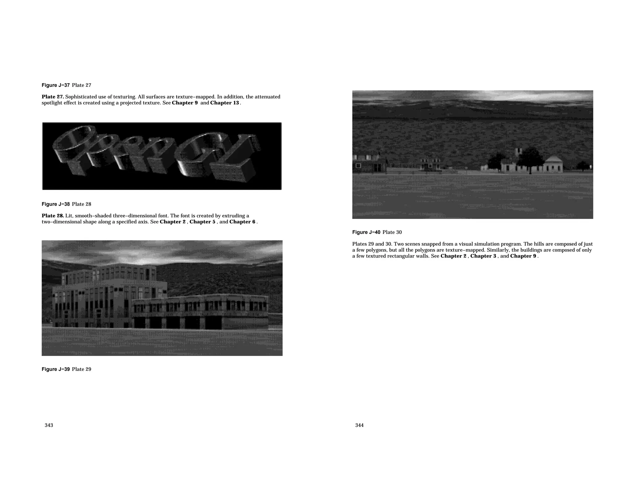 Figure J−37 Plate 27 Plate 27. Sophisticated use of texturing. All surfaces are texture−mapped. In addition, the attenuated spotlight effect is created using a projected texture. See Chapter 9 and Chapter 13 . Figure J−38 Plate 28 Plate 28. Lit, smooth−shaded three−dimensional font. The font is created by extruding a two−dimensional shape along a specified axis. See Chapter 2 , Chapter 5 , and Chapter 6 . Figure J−39 Plate 29 343 Figure J−40 Plate 30 Plates 29 and 30. Two scenes snapped from a visual simulation program. The hills are composed of just a few polygons, but all the polygons are texture−mapped. Similarly, the buildings are composed of only a few textured rectangular walls. See Chapter 2 , Chapter 3 , and Chapter 9 . 344 