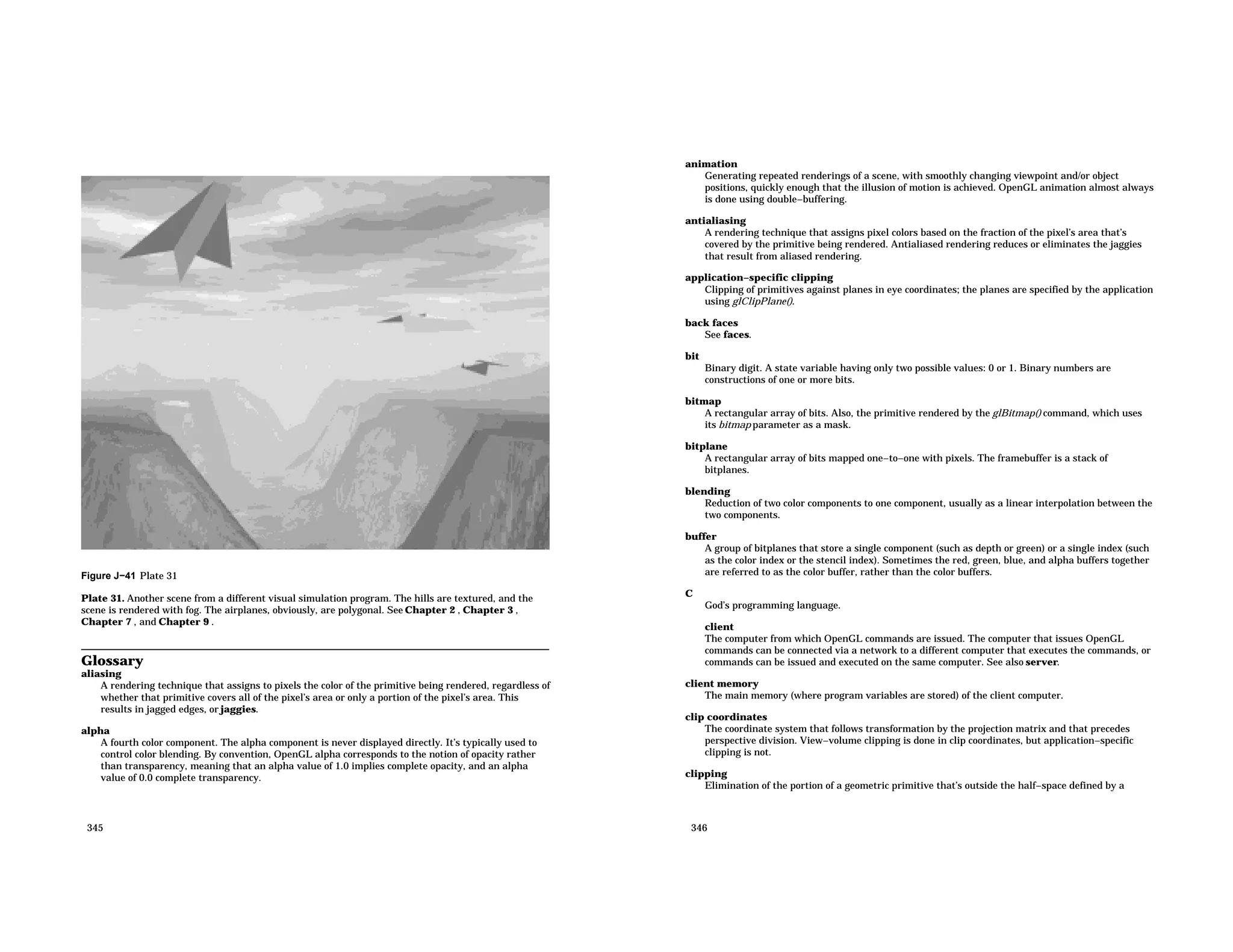 Figure J−41 Plate 31 Plate 31. Another scene from a different visual simulation program. The hills are textured, and the scene is rendered with fog. The airplanes, obviously, are polygonal. See Chapter 2 , Chapter 3 , Chapter 7 , and Chapter 9 . Glossary aliasing A rendering technique that assigns to pixels the color of the primitive being rendered, regardless of whether that primitive covers all of the pixel’s area or only a portion of the pixel’s area. This results in jagged edges, or jaggies. alpha A fourth color component. The alpha component is never displayed directly. It’s typically used to control color blending. By convention, OpenGL alpha corresponds to the notion of opacity rather than transparency, meaning that an alpha value of 1.0 implies complete opacity, and an alpha value of 0.0 complete transparency. 345 animation Generating repeated renderings of a scene, with smoothly changing viewpoint and/or object positions, quickly enough that the illusion of motion is achieved. OpenGL animation almost always is done using double−buffering. antialiasing A rendering technique that assigns pixel colors based on the fraction of the pixel’s area that’s covered by the primitive being rendered. Antialiased rendering reduces or eliminates the jaggies that result from aliased rendering. application−specific clipping Clipping of primitives against planes in eye coordinates; the planes are specified by the application using glClipPlane(). back faces See faces. bit Binary digit. A state variable having only two possible values: 0 or 1. Binary numbers are constructions of one or more bits. bitmap A rectangular array of bits. Also, the primitive rendered by the glBitmap() command, which uses its bitmap parameter as a mask. bitplane A rectangular array of bits mapped one−to−one with pixels. The framebuffer is a stack of bitplanes. blending Reduction of two color components to one component, usually as a linear interpolation between the two components. buffer A group of bitplanes that store a single component (such as depth or green) or a single index (such as the color index or the stencil index). Sometimes the red, green, blue, and alpha buffers together are referred to as the color buffer, rather than the color buffers. C God’s programming language. client The computer from which OpenGL commands are issued. The computer that issues OpenGL commands can be connected via a network to a different computer that executes the commands, or commands can be issued and executed on the same computer. See also server. client memory The main memory (where program variables are stored) of the client computer. clip coordinates The coordinate system that follows transformation by the projection matrix and that precedes perspective division. View−volume clipping is done in clip coordinates, but application−specific clipping is not. clipping Elimination of the portion of a geometric primitive that’s outside the half−space defined by a 346 