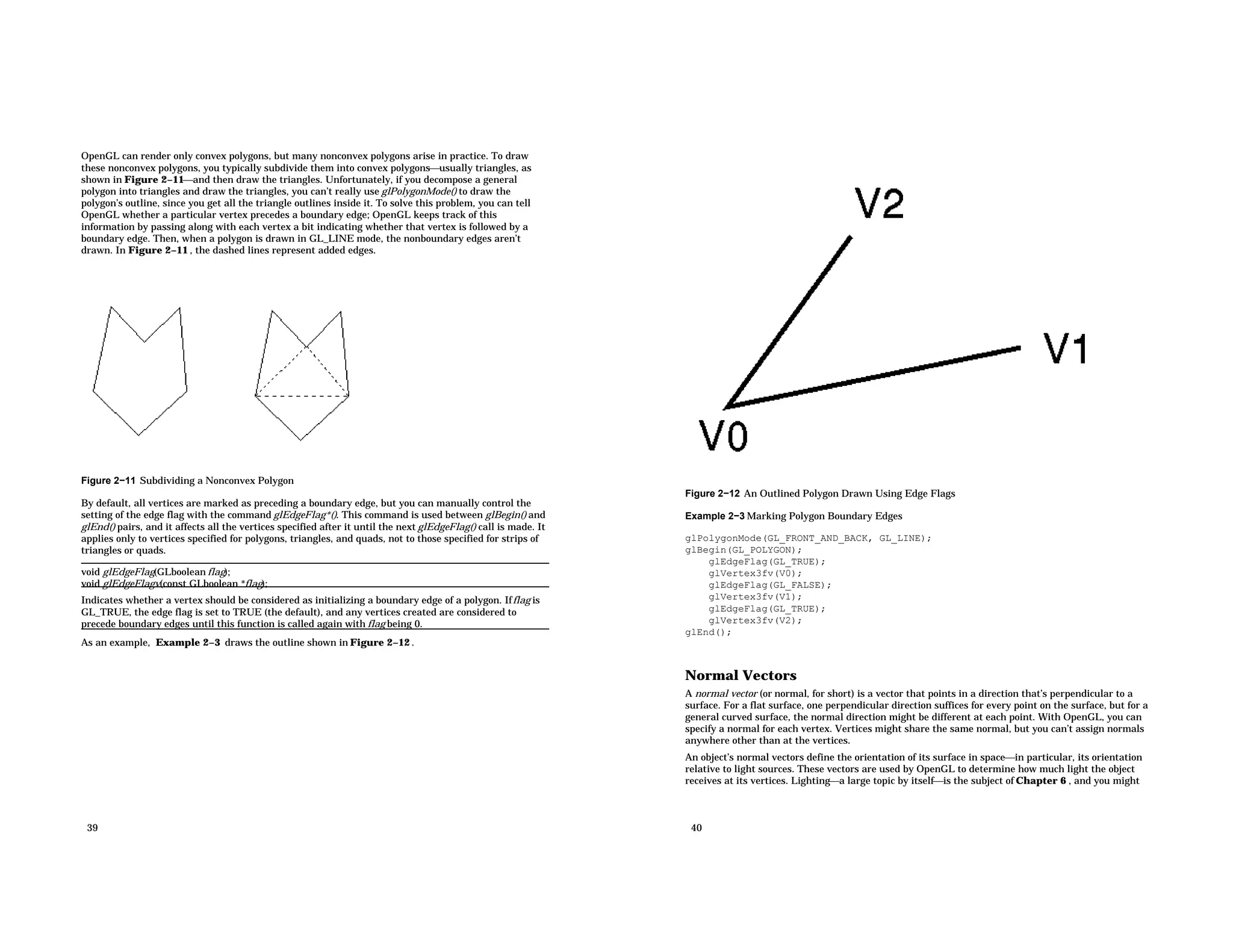 OpenGL can render only convex polygons, but many nonconvex polygons arise in practice. To draw these nonconvex polygons, you typically subdivide them into convex polygonsusually triangles, as shown in Figure 2−11and then draw the triangles. Unfortunately, if you decompose a general polygon into triangles and draw the triangles, you can’t really use glPolygonMode() to draw the polygon’s outline, since you get all the triangle outlines inside it. To solve this problem, you can tell OpenGL whether a particular vertex precedes a boundary edge; OpenGL keeps track of this information by passing along with each vertex a bit indicating whether that vertex is followed by a boundary edge. Then, when a polygon is drawn in GL_LINE mode, the nonboundary edges aren’t drawn. In Figure 2−11 , the dashed lines represent added edges. Figure 2−11 Subdividing a Nonconvex Polygon By default, all vertices are marked as preceding a boundary edge, but you can manually control the setting of the edge flag with the command glEdgeFlag*(). This command is used between glBegin() and glEnd() pairs, and it affects all the vertices specified after it until the next glEdgeFlag() call is made. It applies only to vertices specified for polygons, triangles, and quads, not to those specified for strips of triangles or quads. void glEdgeFlag(GLboolean flag); void glEdgeFlagv(const GLboolean *flag); Indicates whether a vertex should be considered as initializing a boundary edge of a polygon. Ifflag is GL_TRUE, the edge flag is set to TRUE (the default), and any vertices created are considered to precede boundary edges until this function is called again with flag being 0. As an example, Example 2−3 draws the outline shown in Figure 2−12 . 39 Figure 2−12 An Outlined Polygon Drawn Using Edge Flags Example 2−3 Marking Polygon Boundary Edges glPolygonMode(GL_FRONT_AND_BACK, GL_LINE); glBegin(GL_POLYGON); glEdgeFlag(GL_TRUE); glVertex3fv(V0); glEdgeFlag(GL_FALSE); glVertex3fv(V1); glEdgeFlag(GL_TRUE); glVertex3fv(V2); glEnd(); Normal Vectors A normal vector (or normal, for short) is a vector that points in a direction that’s perpendicular to a surface. For a flat surface, one perpendicular direction suffices for every point on the surface, but for a general curved surface, the normal direction might be different at each point. With OpenGL, you can specify a normal for each vertex. Vertices might share the same normal, but you can’t assign normals anywhere other than at the vertices. An object’s normal vectors define the orientation of its surface in spacein particular, its orientation relative to light sources. These vectors are used by OpenGL to determine how much light the object receives at its vertices. Lightinga large topic by itselfis the subject of Chapter 6 , and you might 40 