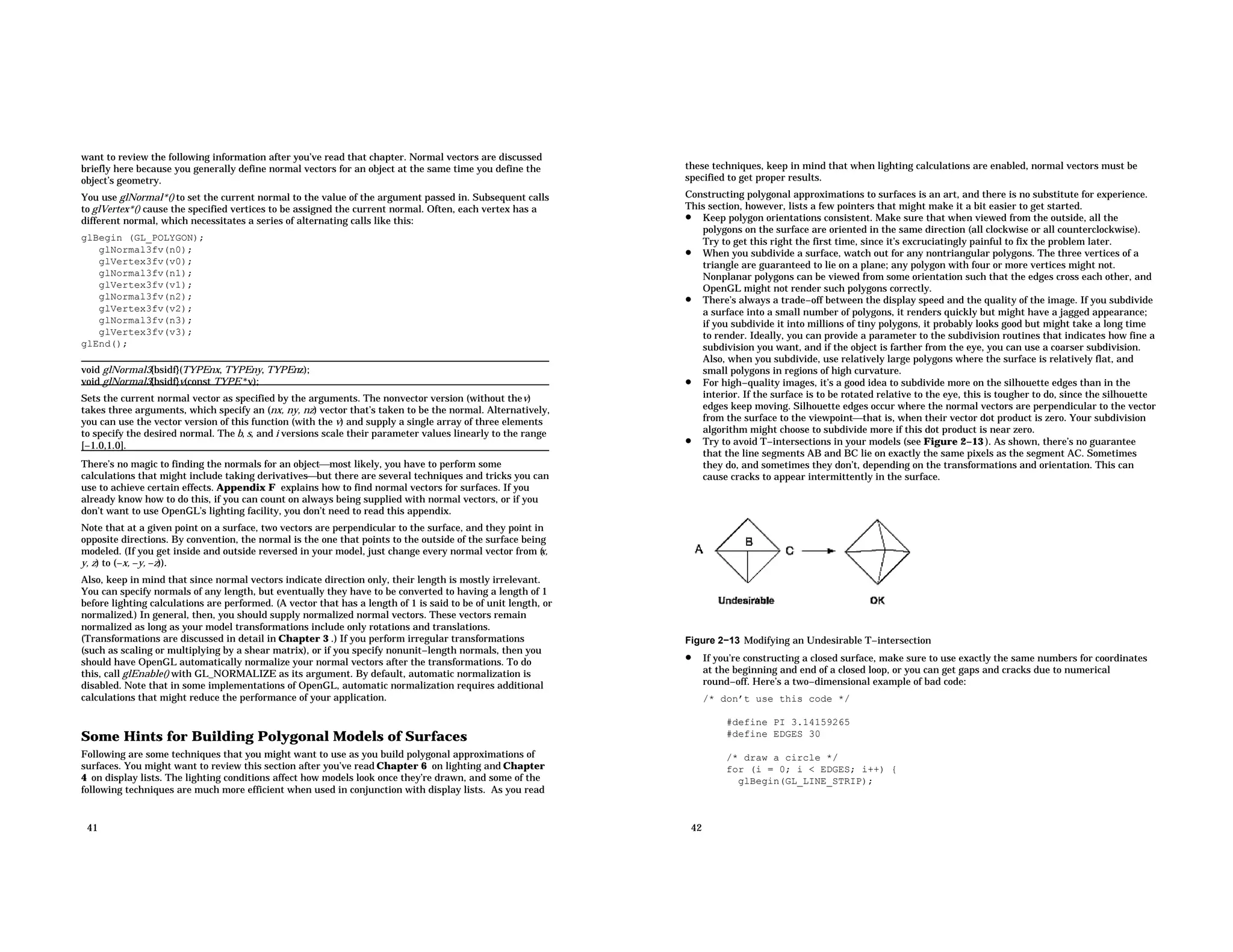 want to review the following information after you’ve read that chapter. Normal vectors are discussed briefly here because you generally define normal vectors for an object at the same time you define the object’s geometry. You use glNormal*() to set the current normal to the value of the argument passed in. Subsequent calls to glVertex*() cause the specified vertices to be assigned the current normal. Often, each vertex has a different normal, which necessitates a series of alternating calls like this: glBegin (GL_POLYGON); glNormal3fv(n0); glVertex3fv(v0); glNormal3fv(n1); glVertex3fv(v1); glNormal3fv(n2); glVertex3fv(v2); glNormal3fv(n3); glVertex3fv(v3); glEnd(); void glNormal3{bsidf}(TYPEnx, TYPEny, TYPEnz); void glNormal3{bsidf}v(const TYPE *v); Sets the current normal vector as specified by the arguments. The nonvector version (without thev) takes three arguments, which specify an (nx, ny, nz) vector that’s taken to be the normal. Alternatively, you can use the vector version of this function (with the v) and supply a single array of three elements to specify the desired normal. The b, s, and i versions scale their parameter values linearly to the range [−1.0,1.0]. There’s no magic to finding the normals for an objectmost likely, you have to perform some calculations that might include taking derivativesbut there are several techniques and tricks you can use to achieve certain effects. Appendix F explains how to find normal vectors for surfaces. If you already know how to do this, if you can count on always being supplied with normal vectors, or if you don’t want to use OpenGL’s lighting facility, you don’t need to read this appendix. Note that at a given point on a surface, two vectors are perpendicular to the surface, and they point in opposite directions. By convention, the normal is the one that points to the outside of the surface being modeled. (If you get inside and outside reversed in your model, just change every normal vector from ( x, y, z) to (−x, −y, −z)). Also, keep in mind that since normal vectors indicate direction only, their length is mostly irrelevant. You can specify normals of any length, but eventually they have to be converted to having a length of 1 before lighting calculations are performed. (A vector that has a length of 1 is said to be of unit length, or normalized.) In general, then, you should supply normalized normal vectors. These vectors remain normalized as long as your model transformations include only rotations and translations. (Transformations are discussed in detail in Chapter 3 .) If you perform irregular transformations (such as scaling or multiplying by a shear matrix), or if you specify nonunit−length normals, then you should have OpenGL automatically normalize your normal vectors after the transformations. To do this, call glEnable() with GL_NORMALIZE as its argument. By default, automatic normalization is disabled. Note that in some implementations of OpenGL, automatic normalization requires additional calculations that might reduce the performance of your application. Some Hints for Building Polygonal Models of Surfaces Following are some techniques that you might want to use as you build polygonal approximations of surfaces. You might want to review this section after you’ve read Chapter 6 on lighting and Chapter 4 on display lists. The lighting conditions affect how models look once they’re drawn, and some of the following techniques are much more efficient when used in conjunction with display lists. As you read 41 these techniques, keep in mind that when lighting calculations are enabled, normal vectors must be specified to get proper results. Constructing polygonal approximations to surfaces is an art, and there is no substitute for experience. This section, however, lists a few pointers that might make it a bit easier to get started. • Keep polygon orientations consistent. Make sure that when viewed from the outside, all the polygons on the surface are oriented in the same direction (all clockwise or all counterclockwise). Try to get this right the first time, since it’s excruciatingly painful to fix the problem later. • When you subdivide a surface, watch out for any nontriangular polygons. The three vertices of a triangle are guaranteed to lie on a plane; any polygon with four or more vertices might not. Nonplanar polygons can be viewed from some orientation such that the edges cross each other, and OpenGL might not render such polygons correctly. • There’s always a trade−off between the display speed and the quality of the image. If you subdivide a surface into a small number of polygons, it renders quickly but might have a jagged appearance; if you subdivide it into millions of tiny polygons, it probably looks good but might take a long time to render. Ideally, you can provide a parameter to the subdivision routines that indicates how fine a subdivision you want, and if the object is farther from the eye, you can use a coarser subdivision. Also, when you subdivide, use relatively large polygons where the surface is relatively flat, and small polygons in regions of high curvature. • For high−quality images, it’s a good idea to subdivide more on the silhouette edges than in the interior. If the surface is to be rotated relative to the eye, this is tougher to do, since the silhouette edges keep moving. Silhouette edges occur where the normal vectors are perpendicular to the vector from the surface to the viewpointthat is, when their vector dot product is zero. Your subdivision algorithm might choose to subdivide more if this dot product is near zero. • Try to avoid T−intersections in your models (see Figure 2−13 ). As shown, there’s no guarantee that the line segments AB and BC lie on exactly the same pixels as the segment AC. Sometimes they do, and sometimes they don’t, depending on the transformations and orientation. This can cause cracks to appear intermittently in the surface. Figure 2−13 Modifying an Undesirable T−intersection • If you’re constructing a closed surface, make sure to use exactly the same numbers for coordinates at the beginning and end of a closed loop, or you can get gaps and cracks due to numerical round−off. Here’s a two−dimensional example of bad code: /* don’t use this code */ #define PI 3.14159265 #define EDGES 30 /* draw a circle */ for (i = 0; i < EDGES; i++) { glBegin(GL_LINE_STRIP); 42 