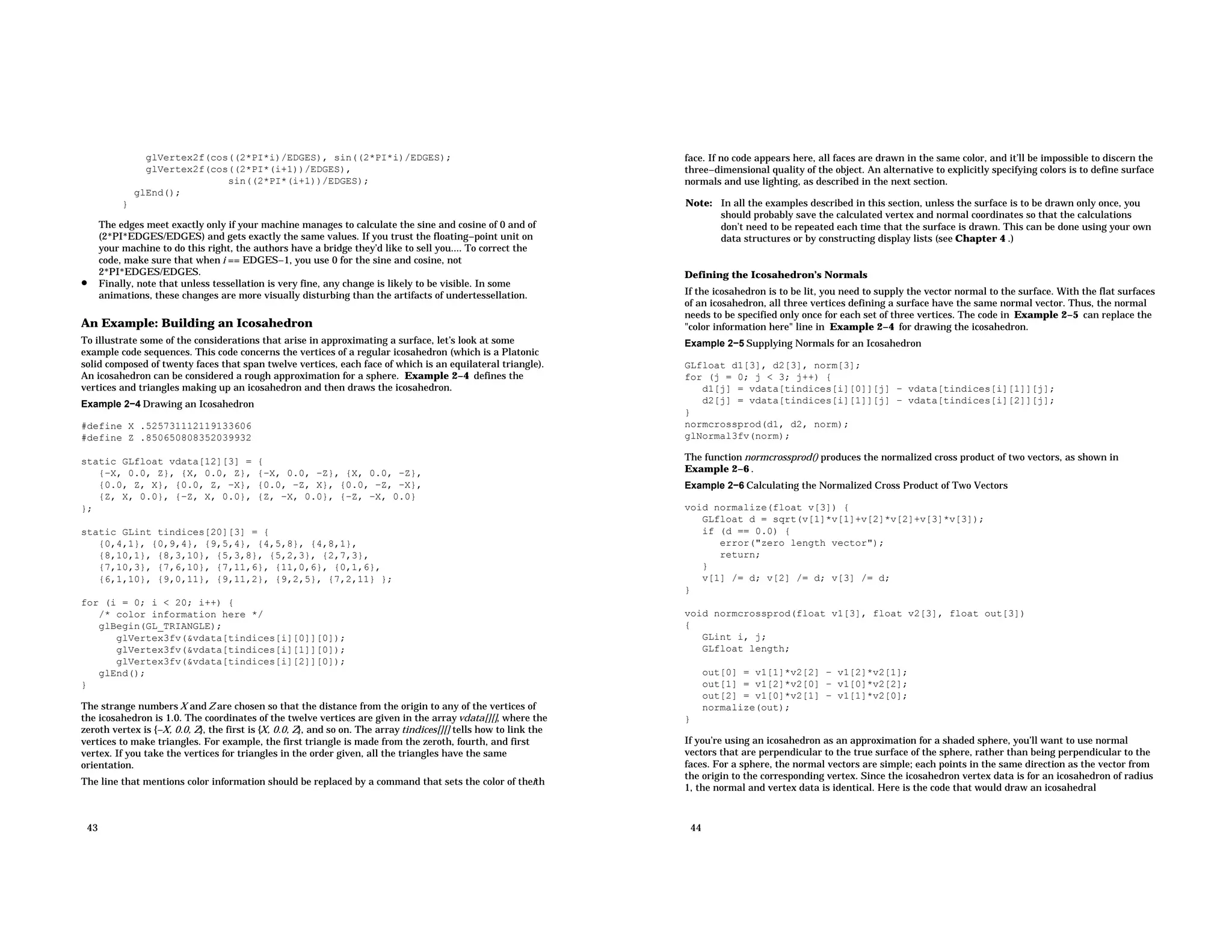 glVertex2f(cos((2*PI*i)/EDGES), sin((2*PI*i)/EDGES); glVertex2f(cos((2*PI*(i+1))/EDGES), sin((2*PI*(i+1))/EDGES); glEnd(); } The edges meet exactly only if your machine manages to calculate the sine and cosine of 0 and of (2*PI*EDGES/EDGES) and gets exactly the same values. If you trust the floating−point unit on your machine to do this right, the authors have a bridge they’d like to sell you.... To correct the code, make sure that when i == EDGES−1, you use 0 for the sine and cosine, not 2*PI*EDGES/EDGES. • Finally, note that unless tessellation is very fine, any change is likely to be visible. In some animations, these changes are more visually disturbing than the artifacts of undertessellation. An Example: Building an Icosahedron To illustrate some of the considerations that arise in approximating a surface, let’s look at some example code sequences. This code concerns the vertices of a regular icosahedron (which is a Platonic solid composed of twenty faces that span twelve vertices, each face of which is an equilateral triangle). An icosahedron can be considered a rough approximation for a sphere. Example 2−4 defines the vertices and triangles making up an icosahedron and then draws the icosahedron. Example 2−4 Drawing an Icosahedron #define X .525731112119133606 #define Z .850650808352039932 static GLfloat vdata[12][3] = { {−X, 0.0, Z}, {X, 0.0, Z}, {−X, 0.0, −Z}, {X, 0.0, −Z}, {0.0, Z, X}, {0.0, Z, −X}, {0.0, −Z, X}, {0.0, −Z, −X}, {Z, X, 0.0}, {−Z, X, 0.0}, {Z, −X, 0.0}, {−Z, −X, 0.0} }; static GLint tindices[20][3] = { {0,4,1}, {0,9,4}, {9,5,4}, {4,5,8}, {4,8,1}, {8,10,1}, {8,3,10}, {5,3,8}, {5,2,3}, {2,7,3}, {7,10,3}, {7,6,10}, {7,11,6}, {11,0,6}, {0,1,6}, {6,1,10}, {9,0,11}, {9,11,2}, {9,2,5}, {7,2,11} }; for (i = 0; i < 20; i++) { /* color information here */ glBegin(GL_TRIANGLE); glVertex3fv(&vdata[tindices[i][0]][0]); glVertex3fv(&vdata[tindices[i][1]][0]); glVertex3fv(&vdata[tindices[i][2]][0]); glEnd(); } The strange numbers X and Z are chosen so that the distance from the origin to any of the vertices of the icosahedron is 1.0. The coordinates of the twelve vertices are given in the array vdata[][], where the zeroth vertex is {−X, 0.0, Z}, the first is {X, 0.0, Z}, and so on. The array tindices[][] tells how to link the vertices to make triangles. For example, the first triangle is made from the zeroth, fourth, and first vertex. If you take the vertices for triangles in the order given, all the triangles have the same orientation. The line that mentions color information should be replaced by a command that sets the color of theith 43 face. If no code appears here, all faces are drawn in the same color, and it’ll be impossible to discern the three−dimensional quality of the object. An alternative to explicitly specifying colors is to define surface normals and use lighting, as described in the next section. Note: In all the examples described in this section, unless the surface is to be drawn only once, you should probably save the calculated vertex and normal coordinates so that the calculations don’t need to be repeated each time that the surface is drawn. This can be done using your own data structures or by constructing display lists (see Chapter 4 .) Defining the Icosahedron’s Normals If the icosahedron is to be lit, you need to supply the vector normal to the surface. With the flat surfaces of an icosahedron, all three vertices defining a surface have the same normal vector. Thus, the normal needs to be specified only once for each set of three vertices. The code in Example 2−5 can replace the "color information here" line in Example 2−4 for drawing the icosahedron. Example 2−5 Supplying Normals for an Icosahedron GLfloat d1[3], d2[3], norm[3]; for (j = 0; j < 3; j++) { d1[j] = vdata[tindices[i][0]][j] − vdata[tindices[i][1]][j]; d2[j] = vdata[tindices[i][1]][j] − vdata[tindices[i][2]][j]; } normcrossprod(d1, d2, norm); glNormal3fv(norm); The function normcrossprod() produces the normalized cross product of two vectors, as shown in Example 2−6 . Example 2−6 Calculating the Normalized Cross Product of Two Vectors void normalize(float v[3]) { GLfloat d = sqrt(v[1]*v[1]+v[2]*v[2]+v[3]*v[3]); if (d == 0.0) { error("zero length vector"); return; } v[1] /= d; v[2] /= d; v[3] /= d; } void normcrossprod(float v1[3], float v2[3], float out[3]) { GLint i, j; GLfloat length; out[0] = v1[1]*v2[2] − v1[2]*v2[1]; out[1] = v1[2]*v2[0] − v1[0]*v2[2]; out[2] = v1[0]*v2[1] − v1[1]*v2[0]; normalize(out); } If you’re using an icosahedron as an approximation for a shaded sphere, you’ll want to use normal vectors that are perpendicular to the true surface of the sphere, rather than being perpendicular to the faces. For a sphere, the normal vectors are simple; each points in the same direction as the vector from the origin to the corresponding vertex. Since the icosahedron vertex data is for an icosahedron of radius 1, the normal and vertex data is identical. Here is the code that would draw an icosahedral 44 