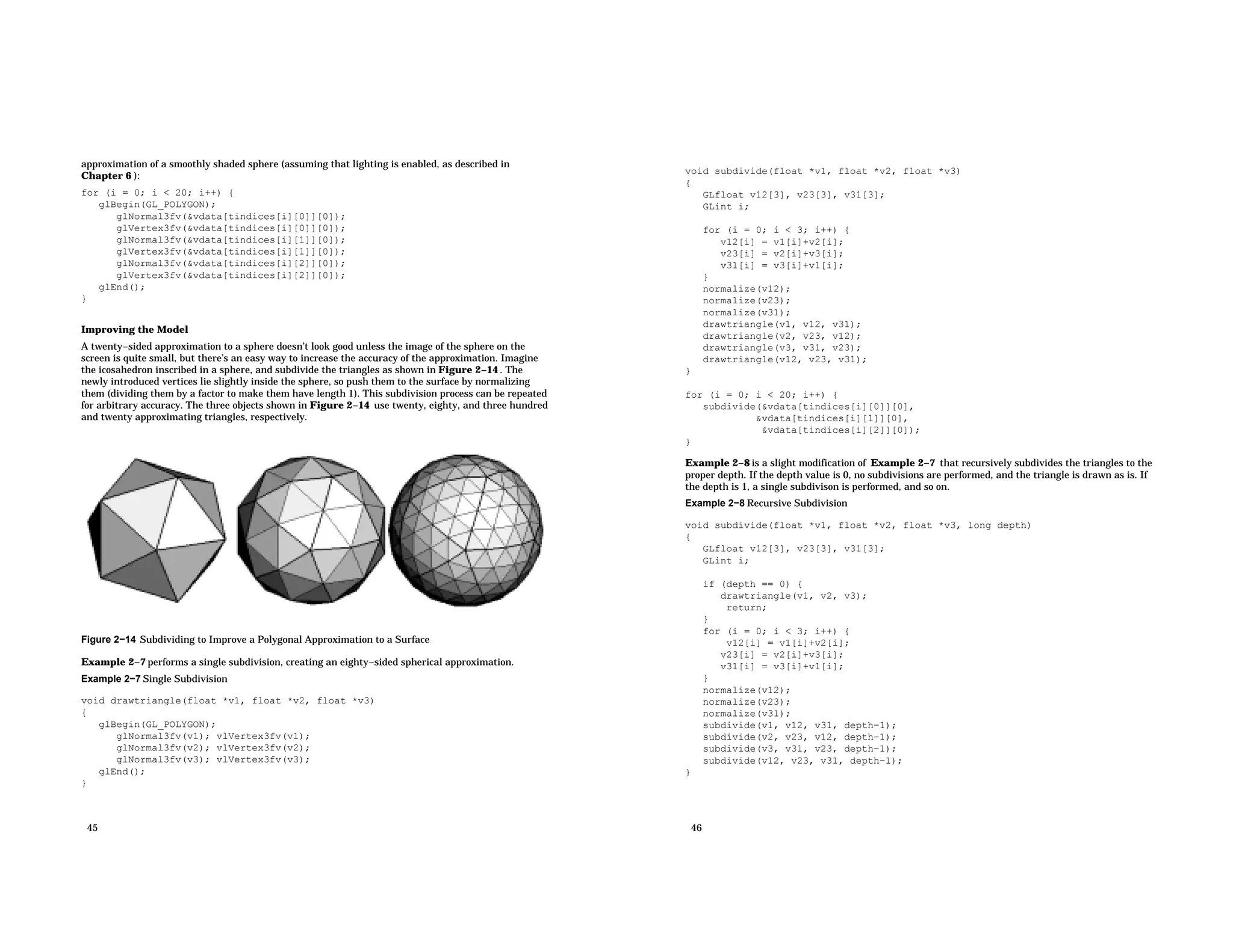 approximation of a smoothly shaded sphere (assuming that lighting is enabled, as described in Chapter 6 ): for (i = 0; i < 20; i++) { glBegin(GL_POLYGON); glNormal3fv(&vdata[tindices[i][0]][0]); glVertex3fv(&vdata[tindices[i][0]][0]); glNormal3fv(&vdata[tindices[i][1]][0]); glVertex3fv(&vdata[tindices[i][1]][0]); glNormal3fv(&vdata[tindices[i][2]][0]); glVertex3fv(&vdata[tindices[i][2]][0]); glEnd(); } Improving the Model A twenty−sided approximation to a sphere doesn’t look good unless the image of the sphere on the screen is quite small, but there’s an easy way to increase the accuracy of the approximation. Imagine the icosahedron inscribed in a sphere, and subdivide the triangles as shown in Figure 2−14 . The newly introduced vertices lie slightly inside the sphere, so push them to the surface by normalizing them (dividing them by a factor to make them have length 1). This subdivision process can be repeated for arbitrary accuracy. The three objects shown in Figure 2−14 use twenty, eighty, and three hundred and twenty approximating triangles, respectively. Figure 2−14 Subdividing to Improve a Polygonal Approximation to a Surface Example 2−7 performs a single subdivision, creating an eighty−sided spherical approximation. Example 2−7 Single Subdivision void drawtriangle(float *v1, float *v2, float *v3) { glBegin(GL_POLYGON); glNormal3fv(v1); vlVertex3fv(v1); glNormal3fv(v2); vlVertex3fv(v2); glNormal3fv(v3); vlVertex3fv(v3); glEnd(); } 45 void subdivide(float *v1, float *v2, float *v3) { GLfloat v12[3], v23[3], v31[3]; GLint i; for (i = 0; i < 3; i++) { v12[i] = v1[i]+v2[i]; v23[i] = v2[i]+v3[i]; v31[i] = v3[i]+v1[i]; } normalize(v12); normalize(v23); normalize(v31); drawtriangle(v1, v12, v31); drawtriangle(v2, v23, v12); drawtriangle(v3, v31, v23); drawtriangle(v12, v23, v31); } for (i = 0; i < 20; i++) { subdivide(&vdata[tindices[i][0]][0], &vdata[tindices[i][1]][0], &vdata[tindices[i][2]][0]); } Example 2−8 is a slight modification of Example 2−7 that recursively subdivides the triangles to the proper depth. If the depth value is 0, no subdivisions are performed, and the triangle is drawn as is. If the depth is 1, a single subdivison is performed, and so on. Example 2−8 Recursive Subdivision void subdivide(float *v1, float *v2, float *v3, long depth) { GLfloat v12[3], v23[3], v31[3]; GLint i; if (depth == 0) { drawtriangle(v1, v2, v3); return; } for (i = 0; i < 3; i++) { v12[i] = v1[i]+v2[i]; v23[i] = v2[i]+v3[i]; v31[i] = v3[i]+v1[i]; } normalize(v12); normalize(v23); normalize(v31); subdivide(v1, v12, v31, depth−1); subdivide(v2, v23, v12, depth−1); subdivide(v3, v31, v23, depth−1); subdivide(v12, v23, v31, depth−1); } 46 