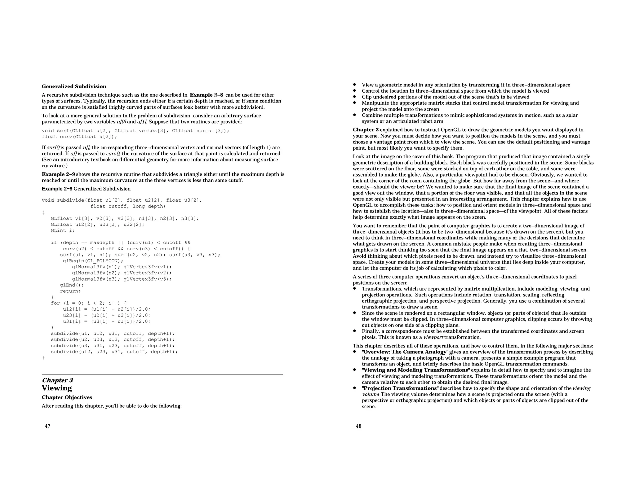 Generalized Subdivision A recursive subdivision technique such as the one described in Example 2−8 can be used for other types of surfaces. Typically, the recursion ends either if a certain depth is reached, or if some condition on the curvature is satisfied (highly curved parts of surfaces look better with more subdivision). To look at a more general solution to the problem of subdivision, consider an arbitrary surface parameterized by two variables u[0] and u[1]. Suppose that two routines are provided: void surf(GLfloat u[2], GLfloat vertex[3], GLfloat normal[3]); float curv(GLfloat u[2]); If surf() is passed u[], the corresponding three−dimensional vertex and normal vectors (of length 1) are returned. If u[] is passed to curv(), the curvature of the surface at that point is calculated and returned. (See an introductory textbook on differential geometry for more information about measuring surface curvature.) Example 2−9 shows the recursive routine that subdivides a triangle either until the maximum depth is reached or until the maximum curvature at the three vertices is less than some cutoff. Example 2−9 Generalized Subdivision void subdivide(float u1[2], float u2[2], float u3[2], float cutoff, long depth) { GLfloat v1[3], v2[3], v3[3], n1[3], n2[3], n3[3]; GLfloat u12[2], u23[2], u32[2]; GLint i; if (depth == maxdepth || (curv(u1) < cutoff && curv(u2) < cutoff && curv(u3) < cutoff)) { surf(u1, v1, n1); surf(u2, v2, n2); surf(u3, v3, n3); glBegin(GL_POLYGON); glNormal3fv(n1); glVertex3fv(v1); glNormal3fv(n2); glVertex3fv(v2); glNormal3fv(n3); glVertex3fv(v3); glEnd(); return; } for (i = 0; i < 2; i++) { u12[i] = (u1[i] + u2[i])/2.0; u23[i] = (u2[i] + u3[i])/2.0; u31[i] = (u3[i] + u1[i])/2.0; } subdivide(u1, u12, u31, cutoff, depth+1); subdivide(u2, u23, u12, cutoff, depth+1); subdivide(u3, u31, u23, cutoff, depth+1); subdivide(u12, u23, u31, cutoff, depth+1); } Chapter 3 Viewing Chapter Objectives After reading this chapter, you’ll be able to do the following: 47 • View a geometric model in any orientation by transforming it in three−dimensional space • Control the location in three−dimensional space from which the model is viewed • Clip undesired portions of the model out of the scene that’s to be viewed • Manipulate the appropriate matrix stacks that control model transformation for viewing and project the model onto the screen • Combine multiple transformations to mimic sophisticated systems in motion, such as a solar system or an articulated robot arm Chapter 2 explained how to instruct OpenGL to draw the geometric models you want displayed in your scene. Now you must decide how you want to position the models in the scene, and you must choose a vantage point from which to view the scene. You can use the default positioning and vantage point, but most likely you want to specify them. Look at the image on the cover of this book. The program that produced that image contained a single geometric description of a building block. Each block was carefully positioned in the scene: Some blocks were scattered on the floor, some were stacked on top of each other on the table, and some were assembled to make the globe. Also, a particular viewpoint had to be chosen. Obviously, we wanted to look at the corner of the room containing the globe. But how far away from the sceneand where exactlyshould the viewer be? We wanted to make sure that the final image of the scene contained a good view out the window, that a portion of the floor was visible, and that all the objects in the scene were not only visible but presented in an interesting arrangement. This chapter explains how to use OpenGL to accomplish these tasks: how to position and orient models in three−dimensional space and how to establish the locationalso in three−dimensional spaceof the viewpoint. All of these factors help determine exactly what image appears on the sceen. You want to remember that the point of computer graphics is to create a two−dimensional image of three−dimensional objects (it has to be two−dimensional because it’s drawn on the screen), but you need to think in three−dimensional coordinates while making many of the decisions that determine what gets drawn on the screen. A common mistake people make when creating three−dimensional graphics is to start thinking too soon that the final image appears on a flat, two−dimensional screen. Avoid thinking about which pixels need to be drawn, and instead try to visualize three−dimensional space. Create your models in some three−dimensional universe that lies deep inside your computer, and let the computer do its job of calculating which pixels to color. A series of three computer operations convert an object’s three−dimensional coordinates to pixel positions on the screen: • Transformations, which are represented by matrix multiplication, include modeling, viewing, and projection operations. Such operations include rotation, translation, scaling, reflecting, orthographic projection, and perspective projection. Generally, you use a combination of several transformations to draw a scene. • Since the scene is rendered on a rectangular window, objects (or parts of objects) that lie outside the window must be clipped. In three−dimensional computer graphics, clipping occurs by throwing out objects on one side of a clipping plane. • Finally, a correspondence must be established between the transformed coordinates and screen pixels. This is known as a viewport transformation. This chapter describes all of these operations, and how to control them, in the following major sections: • "Overview: The Camera Analogy" gives an overview of the transformation process by describing the analogy of taking a photograph with a camera, presents a simple example program that transforms an object, and briefly describes the basic OpenGL transformation commands. • "Viewing and Modeling Transformations" explains in detail how to specify and to imagine the effect of viewing and modeling transformations. These transformations orient the model and the camera relative to each other to obtain the desired final image. • "Projection Transformations" describes how to specify the shape and orientation of theviewing volume. The viewing volume determines how a scene is projected onto the screen (with a perspective or orthographic projection) and which objects or parts of objects are clipped out of the scene. 48 