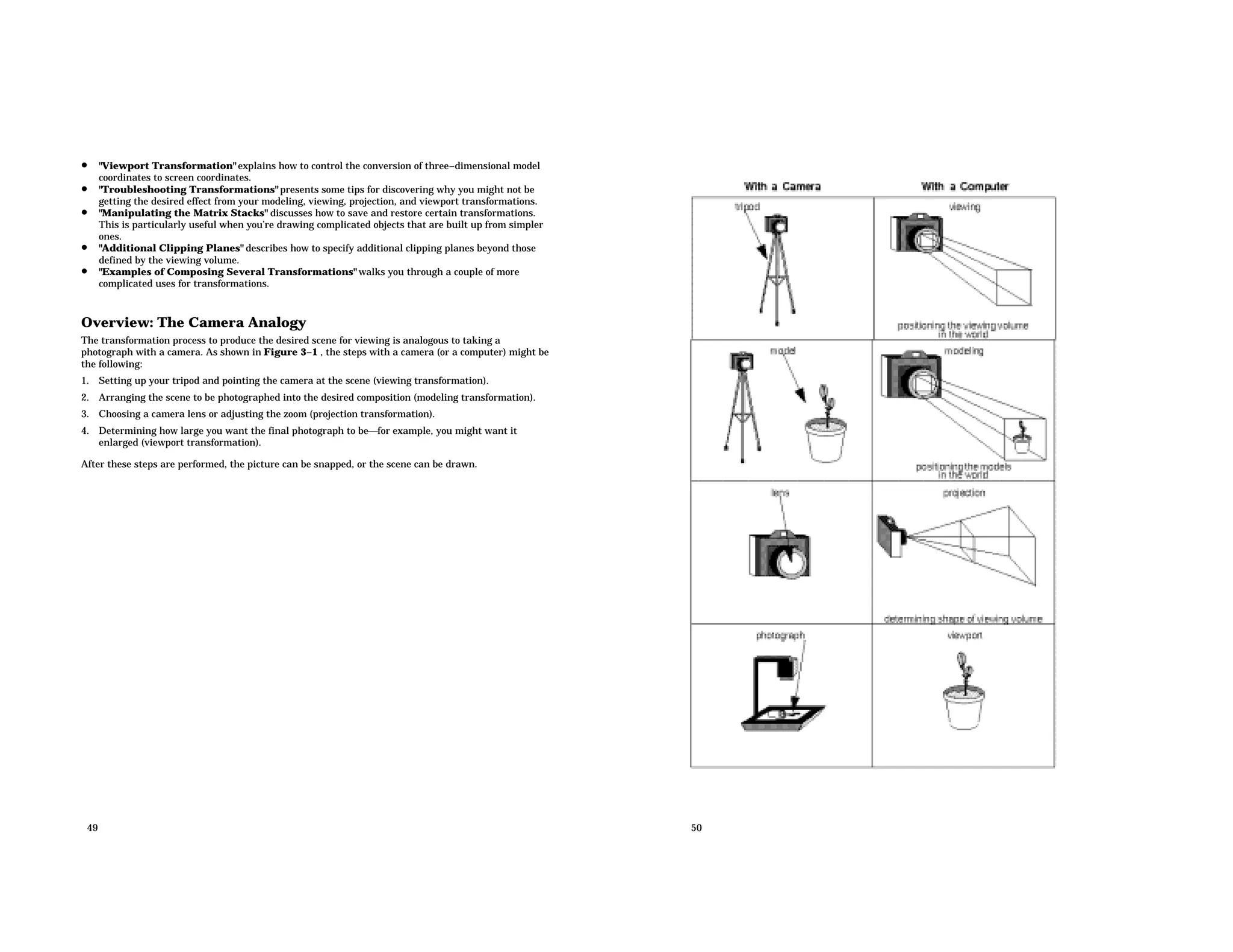 • "Viewport Transformation" explains how to control the conversion of three−dimensional model coordinates to screen coordinates. • "Troubleshooting Transformations" presents some tips for discovering why you might not be getting the desired effect from your modeling, viewing, projection, and viewport transformations. • "Manipulating the Matrix Stacks" discusses how to save and restore certain transformations. This is particularly useful when you’re drawing complicated objects that are built up from simpler ones. • "Additional Clipping Planes" describes how to specify additional clipping planes beyond those defined by the viewing volume. • "Examples of Composing Several Transformations" walks you through a couple of more complicated uses for transformations. Overview: The Camera Analogy The transformation process to produce the desired scene for viewing is analogous to taking a photograph with a camera. As shown in Figure 3−1 , the steps with a camera (or a computer) might be the following: 1. Setting up your tripod and pointing the camera at the scene (viewing transformation). 2. Arranging the scene to be photographed into the desired composition (modeling transformation). 3. Choosing a camera lens or adjusting the zoom (projection transformation). 4. Determining how large you want the final photograph to befor example, you might want it enlarged (viewport transformation). After these steps are performed, the picture can be snapped, or the scene can be drawn. 49 50 