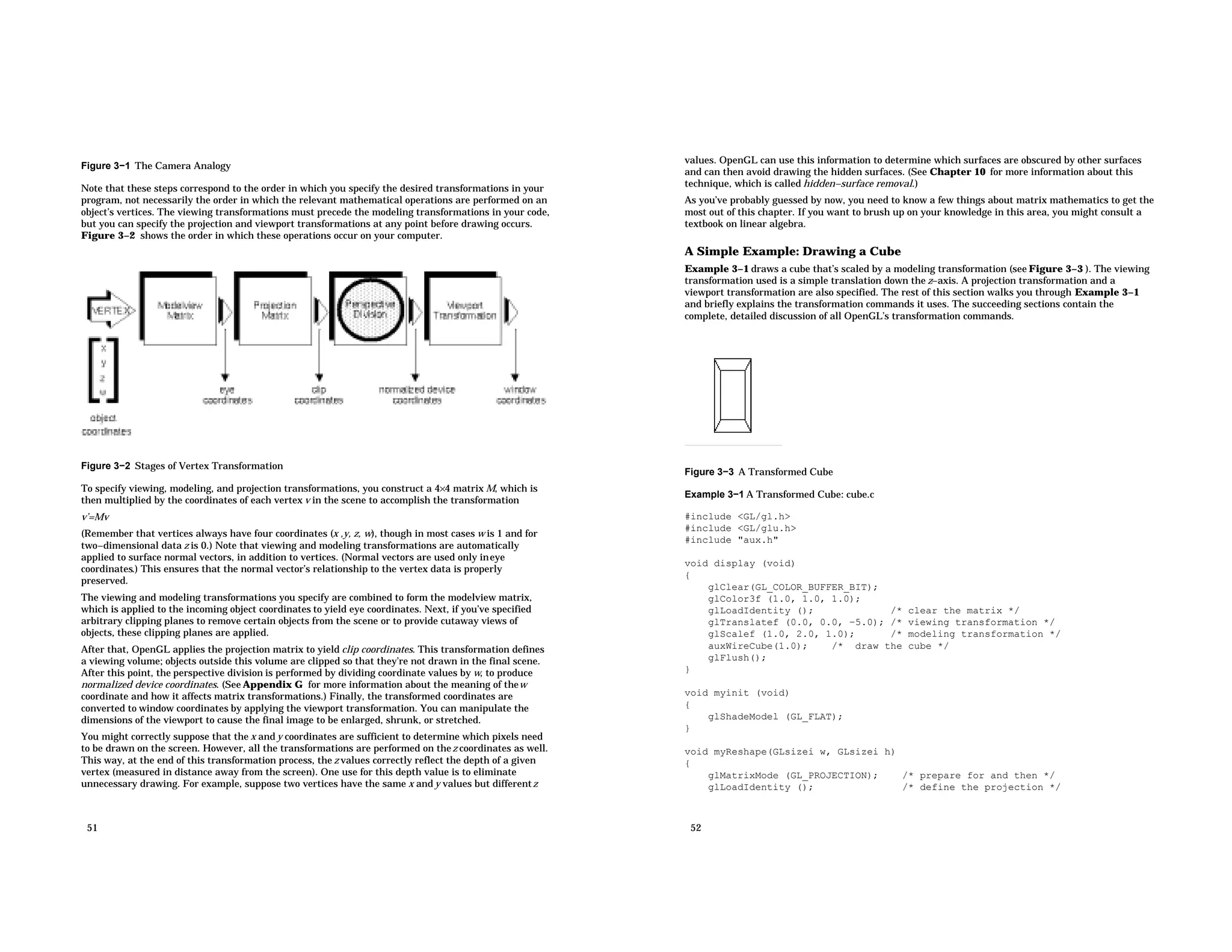Figure 3−1 The Camera Analogy Note that these steps correspond to the order in which you specify the desired transformations in your program, not necessarily the order in which the relevant mathematical operations are performed on an object’s vertices. The viewing transformations must precede the modeling transformations in your code, but you can specify the projection and viewport transformations at any point before drawing occurs. Figure 3−2 shows the order in which these operations occur on your computer. Figure 3−2 Stages of Vertex Transformation To specify viewing, modeling, and projection transformations, you construct a 4×4 matrix M, which is then multiplied by the coordinates of each vertex v in the scene to accomplish the transformation v’=Mv (Remember that vertices always have four coordinates (x ,y, z, w), though in most cases w is 1 and for two−dimensional data z is 0.) Note that viewing and modeling transformations are automatically applied to surface normal vectors, in addition to vertices. (Normal vectors are used only ineye coordinates.) This ensures that the normal vector’s relationship to the vertex data is properly preserved. The viewing and modeling transformations you specify are combined to form the modelview matrix, which is applied to the incoming object coordinates to yield eye coordinates. Next, if you’ve specified arbitrary clipping planes to remove certain objects from the scene or to provide cutaway views of objects, these clipping planes are applied. After that, OpenGL applies the projection matrix to yield clip coordinates. This transformation defines a viewing volume; objects outside this volume are clipped so that they’re not drawn in the final scene. After this point, the perspective division is performed by dividing coordinate values by w, to produce normalized device coordinates. (See Appendix G for more information about the meaning of thew coordinate and how it affects matrix transformations.) Finally, the transformed coordinates are converted to window coordinates by applying the viewport transformation. You can manipulate the dimensions of the viewport to cause the final image to be enlarged, shrunk, or stretched. You might correctly suppose that the x and y coordinates are sufficient to determine which pixels need to be drawn on the screen. However, all the transformations are performed on thez coordinates as well. This way, at the end of this transformation process, the z values correctly reflect the depth of a given vertex (measured in distance away from the screen). One use for this depth value is to eliminate unnecessary drawing. For example, suppose two vertices have the same x and y values but differentz 51 values. OpenGL can use this information to determine which surfaces are obscured by other surfaces and can then avoid drawing the hidden surfaces. (See Chapter 10 for more information about this technique, which is called hidden−surface removal.) As you’ve probably guessed by now, you need to know a few things about matrix mathematics to get the most out of this chapter. If you want to brush up on your knowledge in this area, you might consult a textbook on linear algebra. A Simple Example: Drawing a Cube Example 3−1 draws a cube that’s scaled by a modeling transformation (see Figure 3−3 ). The viewing transformation used is a simple translation down the z−axis. A projection transformation and a viewport transformation are also specified. The rest of this section walks you through Example 3−1 and briefly explains the transformation commands it uses. The succeeding sections contain the complete, detailed discussion of all OpenGL’s transformation commands. Figure 3−3 A Transformed Cube Example 3−1 A Transformed Cube: cube.c #include <GL/gl.h> #include <GL/glu.h> #include "aux.h" void display (void) { glClear(GL_COLOR_BUFFER_BIT); glColor3f (1.0, 1.0, 1.0); glLoadIdentity (); /* clear the matrix */ glTranslatef (0.0, 0.0, −5.0); /* viewing transformation */ glScalef (1.0, 2.0, 1.0); /* modeling transformation */ auxWireCube(1.0); /* draw the cube */ glFlush(); } void myinit (void) { glShadeModel (GL_FLAT); } void myReshape(GLsizei w, GLsizei h) { glMatrixMode (GL_PROJECTION); /* prepare for and then */ glLoadIdentity (); /* define the projection */ 52 