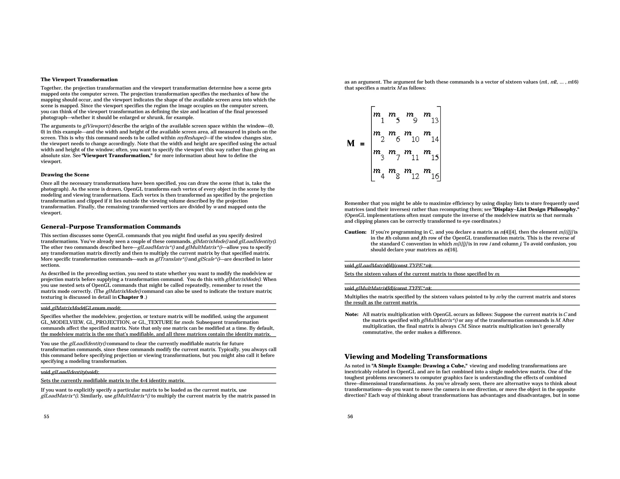 The Viewport Transformation Together, the projection transformation and the viewport transformation determine how a scene gets mapped onto the computer screen. The projection transformation specifies the mechanics of how the mapping should occur, and the viewport indicates the shape of the available screen area into which the scene is mapped. Since the viewport specifies the region the image occupies on the computer screen, you can think of the viewport transformation as defining the size and location of the final processed photographwhether it should be enlarged or shrunk, for example. The arguments to glViewport() describe the origin of the available screen space within the window(0, 0) in this exampleand the width and height of the available screen area, all measured in pixels on the screen. This is why this command needs to be called within myReshape()if the window changes size, the viewport needs to change accordingly. Note that the width and height are specified using the actual width and height of the window; often, you want to specify the viewport this way rather than giving an absolute size. See "Viewport Transformation," for more information about how to define the viewport. Drawing the Scene Once all the necessary transformations have been specified, you can draw the scene (that is, take the photograph). As the scene is drawn, OpenGL transforms each vertex of every object in the scene by the modeling and viewing transformations. Each vertex is then transformed as specified by the projection transformation and clipped if it lies outside the viewing volume described by the projection transformation. Finally, the remaining transformed vertices are divided by w and mapped onto the viewport. General−Purpose Transformation Commands This section discusses some OpenGL commands that you might find useful as you specify desired transformations. You’ve already seen a couple of these commands, glMatrixMode() and glLoadIdentity(). The other two commands described hereglLoadMatrix*() and glMultMatrix*()allow you to specify any transformation matrix directly and then to multiply the current matrix by that specified matrix. More specific transformation commandssuch as glTranslate*() and glScale*()are described in later sections. As described in the preceding section, you need to state whether you want to modify the modelview or projection matrix before supplying a transformation command. You do this with glMatrixMode(). When you use nested sets of OpenGL commands that might be called repeatedly, remember to reset the matrix mode correctly. (The glMatrixMode() command can also be used to indicate the texture matrix; texturing is discussed in detail in Chapter 9 .) void glMatrixMode(GLenum mode); Specifies whether the modelview, projection, or texture matrix will be modified, using the argument GL_MODELVIEW, GL_PROJECTION, or GL_TEXTURE for mode. Subsequent transformation commands affect the specified matrix. Note that only one matrix can be modified at a time. By default, the modelview matrix is the one that’s modifiable, and all three matrices contain the identity matrix. You use the glLoadIdentity() command to clear the currently modifiable matrix for future transformation commands, since these commands modify the current matrix. Typically, you always call this command before specifying projection or viewing transformations, but you might also call it before specifying a modeling transformation. void glLoadIdentity(void); Sets the currently modifiable matrix to the 4×4 identity matrix. If you want to explicitly specify a particular matrix to be loaded as the current matrix, use glLoadMatrix*(). Similarly, use glMultMatrix*() to multiply the current matrix by the matrix passed in 55 as an argument. The argument for both these commands is a vector of sixteen values (m1, m2, ... , m16) that specifies a matrix M as follows: Remember that you might be able to maximize efficiency by using display lists to store frequently used matrices (and their inverses) rather than recomputing them; see "Display−List Design Philosophy." (OpenGL implementations often must compute the inverse of the modelview matrix so that normals and clipping planes can be correctly transformed to eye coordinates.) Caution: If you’re programming in C, and you declare a matrix as m[4][4], then the element m[i][j] is in the ith column and jth row of the OpenGL transformation matrix. This is the reverse of the standard C convention in which m[i][j] is in row i and column j. To avoid confusion, you should declare your matrices as m[16]. void glLoadMatrix{fd}(const TYPE *m); Sets the sixteen values of the current matrix to those specified by m. void glMultMatrix{fd}(const TYPE *m); Multiplies the matrix specified by the sixteen values pointed to by m by the current matrix and stores the result as the current matrix. Note: All matrix multiplication with OpenGL occurs as follows: Suppose the current matrix isC and the matrix specified with glMultMatrix*() or any of the transformation commands is M. After multiplication, the final matrix is always CM. Since matrix multiplication isn’t generally commutative, the order makes a difference. Viewing and Modeling Transformations As noted in "A Simple Example: Drawing a Cube," viewing and modeling transformations are inextricably related in OpenGL and are in fact combined into a single modelview matrix. One of the toughest problems newcomers to computer graphics face is understanding the effects of combined three−dimensional transformations. As you’ve already seen, there are alternative ways to think about transformationsdo you want to move the camera in one direction, or move the object in the opposite direction? Each way of thinking about transformations has advantages and disadvantages, but in some 56 