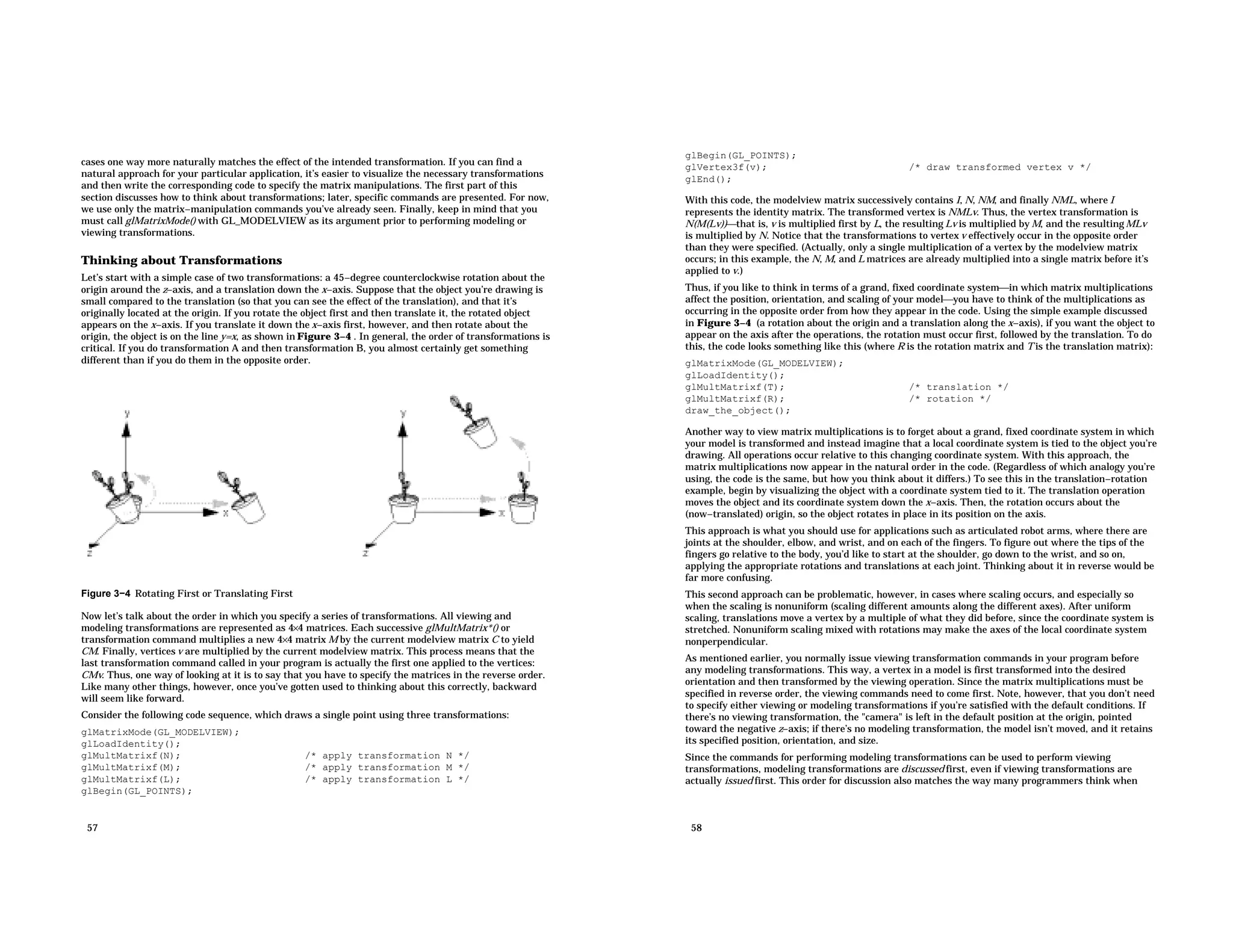 cases one way more naturally matches the effect of the intended transformation. If you can find a natural approach for your particular application, it’s easier to visualize the necessary transformations and then write the corresponding code to specify the matrix manipulations. The first part of this section discusses how to think about transformations; later, specific commands are presented. For now, we use only the matrix−manipulation commands you’ve already seen. Finally, keep in mind that you must call glMatrixMode() with GL_MODELVIEW as its argument prior to performing modeling or viewing transformations. Thinking about Transformations Let’s start with a simple case of two transformations: a 45−degree counterclockwise rotation about the origin around the z−axis, and a translation down the x−axis. Suppose that the object you’re drawing is small compared to the translation (so that you can see the effect of the translation), and that it’s originally located at the origin. If you rotate the object first and then translate it, the rotated object appears on the x−axis. If you translate it down the x−axis first, however, and then rotate about the origin, the object is on the line y=x, as shown in Figure 3−4 . In general, the order of transformations is critical. If you do transformation A and then transformation B, you almost certainly get something different than if you do them in the opposite order. Figure 3−4 Rotating First or Translating First Now let’s talk about the order in which you specify a series of transformations. All viewing and modeling transformations are represented as 4×4 matrices. Each successive glMultMatrix*() or transformation command multiplies a new 4×4 matrix M by the current modelview matrix C to yield CM. Finally, vertices v are multiplied by the current modelview matrix. This process means that the last transformation command called in your program is actually the first one applied to the vertices: CMv. Thus, one way of looking at it is to say that you have to specify the matrices in the reverse order. Like many other things, however, once you’ve gotten used to thinking about this correctly, backward will seem like forward. Consider the following code sequence, which draws a single point using three transformations: glMatrixMode(GL_MODELVIEW); glLoadIdentity(); glMultMatrixf(N); /* apply transformation N */ glMultMatrixf(M); /* apply transformation M */ glMultMatrixf(L); /* apply transformation L */ glBegin(GL_POINTS); 57 glBegin(GL_POINTS); glVertex3f(v); /* draw transformed vertex v */ glEnd(); With this code, the modelview matrix successively contains I, N, NM, and finally NML, where I represents the identity matrix. The transformed vertex is NMLv. Thus, the vertex transformation is N(M(Lv))that is, v is multiplied first by L, the resulting Lv is multiplied by M, and the resulting MLv is multiplied by N. Notice that the transformations to vertex v effectively occur in the opposite order than they were specified. (Actually, only a single multiplication of a vertex by the modelview matrix occurs; in this example, the N, M, and L matrices are already multiplied into a single matrix before it’s applied to v.) Thus, if you like to think in terms of a grand, fixed coordinate systemin which matrix multiplications affect the position, orientation, and scaling of your modelyou have to think of the multiplications as occurring in the opposite order from how they appear in the code. Using the simple example discussed in Figure 3−4 (a rotation about the origin and a translation along the x−axis), if you want the object to appear on the axis after the operations, the rotation must occur first, followed by the translation. To do this, the code looks something like this (where R is the rotation matrix and T is the translation matrix): glMatrixMode(GL_MODELVIEW); glLoadIdentity(); glMultMatrixf(T); /* translation */ glMultMatrixf(R); /* rotation */ draw_the_object(); Another way to view matrix multiplications is to forget about a grand, fixed coordinate system in which your model is transformed and instead imagine that a local coordinate system is tied to the object you’re drawing. All operations occur relative to this changing coordinate system. With this approach, the matrix multiplications now appear in the natural order in the code. (Regardless of which analogy you’re using, the code is the same, but how you think about it differs.) To see this in the translation−rotation example, begin by visualizing the object with a coordinate system tied to it. The translation operation moves the object and its coordinate system down the x−axis. Then, the rotation occurs about the (now−translated) origin, so the object rotates in place in its position on the axis. This approach is what you should use for applications such as articulated robot arms, where there are joints at the shoulder, elbow, and wrist, and on each of the fingers. To figure out where the tips of the fingers go relative to the body, you’d like to start at the shoulder, go down to the wrist, and so on, applying the appropriate rotations and translations at each joint. Thinking about it in reverse would be far more confusing. This second approach can be problematic, however, in cases where scaling occurs, and especially so when the scaling is nonuniform (scaling different amounts along the different axes). After uniform scaling, translations move a vertex by a multiple of what they did before, since the coordinate system is stretched. Nonuniform scaling mixed with rotations may make the axes of the local coordinate system nonperpendicular. As mentioned earlier, you normally issue viewing transformation commands in your program before any modeling transformations. This way, a vertex in a model is first transformed into the desired orientation and then transformed by the viewing operation. Since the matrix multiplications must be specified in reverse order, the viewing commands need to come first. Note, however, that you don’t need to specify either viewing or modeling transformations if you’re satisfied with the default conditions. If there’s no viewing transformation, the "camera" is left in the default position at the origin, pointed toward the negative z−axis; if there’s no modeling transformation, the model isn’t moved, and it retains its specified position, orientation, and size. Since the commands for performing modeling transformations can be used to perform viewing transformations, modeling transformations are discussed first, even if viewing transformations are actually issued first. This order for discussion also matches the way many programmers think when 58 