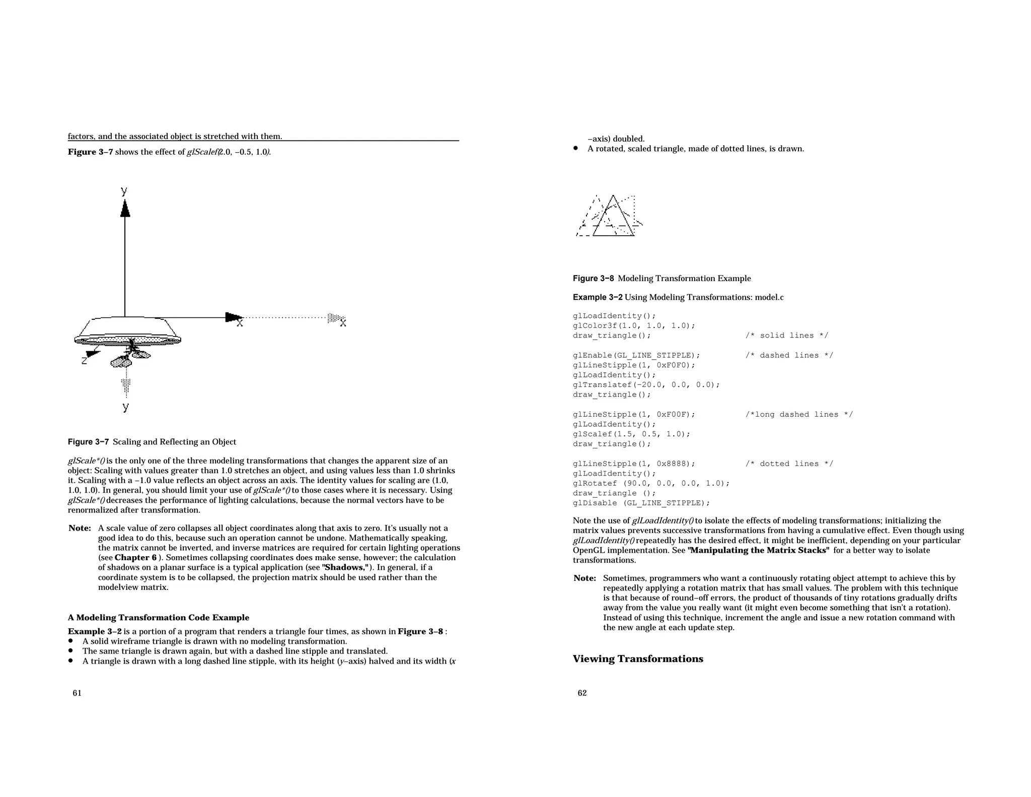 factors, and the associated object is stretched with them. Figure 3−7 shows the effect of glScalef(2.0, −0.5, 1.0). Figure 3−7 Scaling and Reflecting an Object glScale*() is the only one of the three modeling transformations that changes the apparent size of an object: Scaling with values greater than 1.0 stretches an object, and using values less than 1.0 shrinks it. Scaling with a −1.0 value reflects an object across an axis. The identity values for scaling are (1.0, 1.0, 1.0). In general, you should limit your use of glScale*() to those cases where it is necessary. Using glScale*() decreases the performance of lighting calculations, because the normal vectors have to be renormalized after transformation. Note: A scale value of zero collapses all object coordinates along that axis to zero. It’s usually not a good idea to do this, because such an operation cannot be undone. Mathematically speaking, the matrix cannot be inverted, and inverse matrices are required for certain lighting operations (see Chapter 6 ). Sometimes collapsing coordinates does make sense, however; the calculation of shadows on a planar surface is a typical application (see "Shadows," ). In general, if a coordinate system is to be collapsed, the projection matrix should be used rather than the modelview matrix. A Modeling Transformation Code Example Example 3−2 is a portion of a program that renders a triangle four times, as shown in Figure 3−8 : • A solid wireframe triangle is drawn with no modeling transformation. • The same triangle is drawn again, but with a dashed line stipple and translated. • A triangle is drawn with a long dashed line stipple, with its height (y−axis) halved and its width (x 61 −axis) doubled. • A rotated, scaled triangle, made of dotted lines, is drawn. Figure 3−8 Modeling Transformation Example Example 3−2 Using Modeling Transformations: model.c glLoadIdentity(); glColor3f(1.0, 1.0, 1.0); draw_triangle(); /* solid lines */ glEnable(GL_LINE_STIPPLE); /* dashed lines */ glLineStipple(1, 0xF0F0); glLoadIdentity(); glTranslatef(−20.0, 0.0, 0.0); draw_triangle(); glLineStipple(1, 0xF00F); /*long dashed lines */ glLoadIdentity(); glScalef(1.5, 0.5, 1.0); draw_triangle(); glLineStipple(1, 0x8888); /* dotted lines */ glLoadIdentity(); glRotatef (90.0, 0.0, 0.0, 1.0); draw_triangle (); glDisable (GL_LINE_STIPPLE); Note the use of glLoadIdentity() to isolate the effects of modeling transformations; initializing the matrix values prevents successive transformations from having a cumulative effect. Even though using glLoadIdentity() repeatedly has the desired effect, it might be inefficient, depending on your particular OpenGL implementation. See "Manipulating the Matrix Stacks" for a better way to isolate transformations. Note: Sometimes, programmers who want a continuously rotating object attempt to achieve this by repeatedly applying a rotation matrix that has small values. The problem with this technique is that because of round−off errors, the product of thousands of tiny rotations gradually drifts away from the value you really want (it might even become something that isn’t a rotation). Instead of using this technique, increment the angle and issue a new rotation command with the new angle at each update step. Viewing Transformations 62 