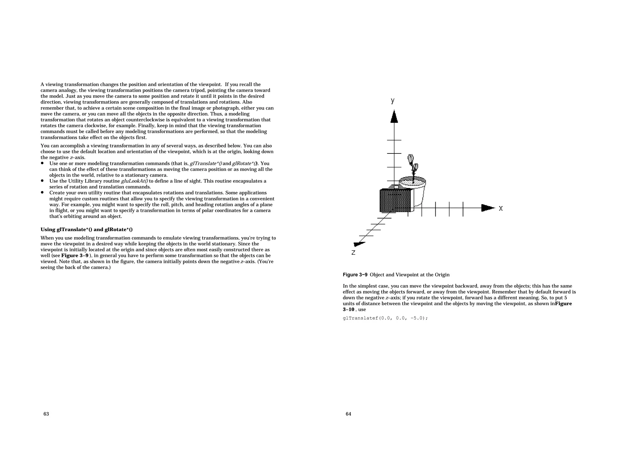 A viewing transformation changes the position and orientation of the viewpoint. If you recall the camera analogy, the viewing transformation positions the camera tripod, pointing the camera toward the model. Just as you move the camera to some position and rotate it until it points in the desired direction, viewing transformations are generally composed of translations and rotations. Also remember that, to achieve a certain scene composition in the final image or photograph, either you can move the camera, or you can move all the objects in the opposite direction. Thus, a modeling transformation that rotates an object counterclockwise is equivalent to a viewing transformation that rotates the camera clockwise, for example. Finally, keep in mind that the viewing transformation commands must be called before any modeling transformations are performed, so that the modeling transformations take effect on the objects first. You can accomplish a viewing transformation in any of several ways, as described below. You can also choose to use the default location and orientation of the viewpoint, which is at the origin, looking down the negative z−axis. • Use one or more modeling transformation commands (that is, glTranslate*() and glRotate*()). You can think of the effect of these transformations as moving the camera position or as moving all the objects in the world, relative to a stationary camera. • Use the Utility Library routine gluLookAt() to define a line of sight. This routine encapsulates a series of rotation and translation commands. • Create your own utility routine that encapsulates rotations and translations. Some applications might require custom routines that allow you to specify the viewing transformation in a convenient way. For example, you might want to specify the roll, pitch, and heading rotation angles of a plane in flight, or you might want to specify a transformation in terms of polar coordinates for a camera that’s orbiting around an object. Using glTranslate*() and glRotate*() When you use modeling transformation commands to emulate viewing transformations, you’re trying to move the viewpoint in a desired way while keeping the objects in the world stationary. Since the viewpoint is initially located at the origin and since objects are often most easily constructed there as well (see Figure 3−9 ), in general you have to perform some transformation so that the objects can be viewed. Note that, as shown in the figure, the camera initially points down the negative z−axis. (You’re seeing the back of the camera.) 63 Figure 3−9 Object and Viewpoint at the Origin In the simplest case, you can move the viewpoint backward, away from the objects; this has the same effect as moving the objects forward, or away from the viewpoint. Remember that by default forward is down the negative z−axis; if you rotate the viewpoint, forward has a different meaning. So, to put 5 units of distance between the viewpoint and the objects by moving the viewpoint, as shown inFigure 3−10 , use glTranslatef(0.0, 0.0, −5.0); 64 