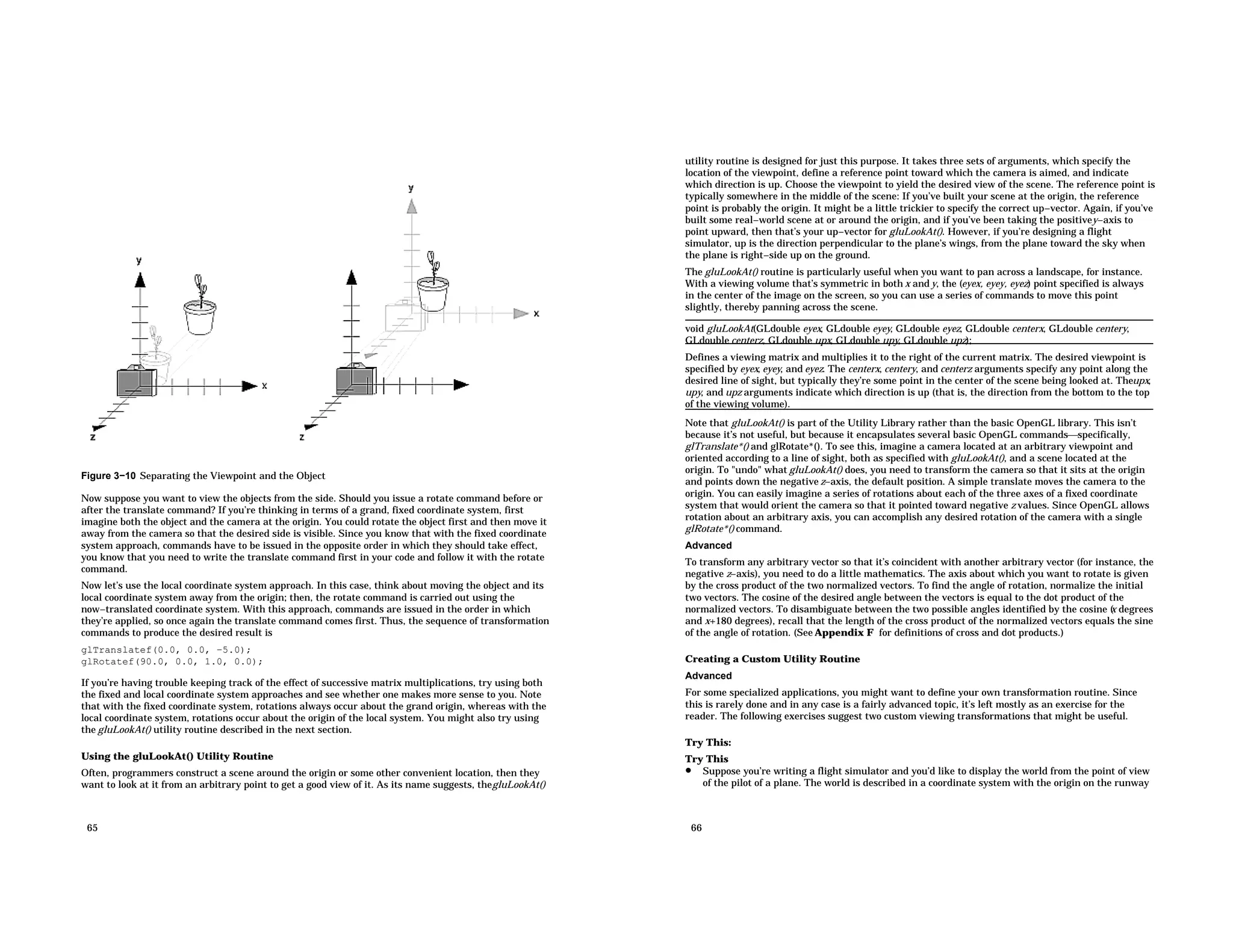 Figure 3−10 Separating the Viewpoint and the Object Now suppose you want to view the objects from the side. Should you issue a rotate command before or after the translate command? If you’re thinking in terms of a grand, fixed coordinate system, first imagine both the object and the camera at the origin. You could rotate the object first and then move it away from the camera so that the desired side is visible. Since you know that with the fixed coordinate system approach, commands have to be issued in the opposite order in which they should take effect, you know that you need to write the translate command first in your code and follow it with the rotate command. Now let’s use the local coordinate system approach. In this case, think about moving the object and its local coordinate system away from the origin; then, the rotate command is carried out using the now−translated coordinate system. With this approach, commands are issued in the order in which they’re applied, so once again the translate command comes first. Thus, the sequence of transformation commands to produce the desired result is glTranslatef(0.0, 0.0, −5.0); glRotatef(90.0, 0.0, 1.0, 0.0); If you’re having trouble keeping track of the effect of successive matrix multiplications, try using both the fixed and local coordinate system approaches and see whether one makes more sense to you. Note that with the fixed coordinate system, rotations always occur about the grand origin, whereas with the local coordinate system, rotations occur about the origin of the local system. You might also try using the gluLookAt() utility routine described in the next section. Using the gluLookAt() Utility Routine Often, programmers construct a scene around the origin or some other convenient location, then they want to look at it from an arbitrary point to get a good view of it. As its name suggests, thegluLookAt() 65 utility routine is designed for just this purpose. It takes three sets of arguments, which specify the location of the viewpoint, define a reference point toward which the camera is aimed, and indicate which direction is up. Choose the viewpoint to yield the desired view of the scene. The reference point is typically somewhere in the middle of the scene: If you’ve built your scene at the origin, the reference point is probably the origin. It might be a little trickier to specify the correct up−vector. Again, if you’ve built some real−world scene at or around the origin, and if you’ve been taking the positivey−axis to point upward, then that’s your up−vector for gluLookAt(). However, if you’re designing a flight simulator, up is the direction perpendicular to the plane’s wings, from the plane toward the sky when the plane is right−side up on the ground. The gluLookAt() routine is particularly useful when you want to pan across a landscape, for instance. With a viewing volume that’s symmetric in both x and y, the (eyex, eyey, eyez) point specified is always in the center of the image on the screen, so you can use a series of commands to move this point slightly, thereby panning across the scene. void gluLookAt(GLdouble eyex, GLdouble eyey, GLdouble eyez, GLdouble centerx, GLdouble centery, GLdouble centerz, GLdouble upx, GLdouble upy, GLdouble upz); Defines a viewing matrix and multiplies it to the right of the current matrix. The desired viewpoint is specified by eyex, eyey, and eyez. The centerx, centery, and centerz arguments specify any point along the desired line of sight, but typically they’re some point in the center of the scene being looked at. Theupx, upy, and upz arguments indicate which direction is up (that is, the direction from the bottom to the top of the viewing volume). Note that gluLookAt() is part of the Utility Library rather than the basic OpenGL library. This isn’t because it’s not useful, but because it encapsulates several basic OpenGL commandsspecifically, glTranslate*() and glRotate*(). To see this, imagine a camera located at an arbitrary viewpoint and oriented according to a line of sight, both as specified with gluLookAt(), and a scene located at the origin. To "undo" what gluLookAt() does, you need to transform the camera so that it sits at the origin and points down the negative z−axis, the default position. A simple translate moves the camera to the origin. You can easily imagine a series of rotations about each of the three axes of a fixed coordinate system that would orient the camera so that it pointed toward negative z values. Since OpenGL allows rotation about an arbitrary axis, you can accomplish any desired rotation of the camera with a single glRotate*() command. Advanced To transform any arbitrary vector so that it’s coincident with another arbitrary vector (for instance, the negative z−axis), you need to do a little mathematics. The axis about which you want to rotate is given by the cross product of the two normalized vectors. To find the angle of rotation, normalize the initial two vectors. The cosine of the desired angle between the vectors is equal to the dot product of the normalized vectors. To disambiguate between the two possible angles identified by the cosine ( x degrees and x+180 degrees), recall that the length of the cross product of the normalized vectors equals the sine of the angle of rotation. (See Appendix F for definitions of cross and dot products.) Creating a Custom Utility Routine Advanced For some specialized applications, you might want to define your own transformation routine. Since this is rarely done and in any case is a fairly advanced topic, it’s left mostly as an exercise for the reader. The following exercises suggest two custom viewing transformations that might be useful. Try This: Try This • Suppose you’re writing a flight simulator and you’d like to display the world from the point of view of the pilot of a plane. The world is described in a coordinate system with the origin on the runway 66 