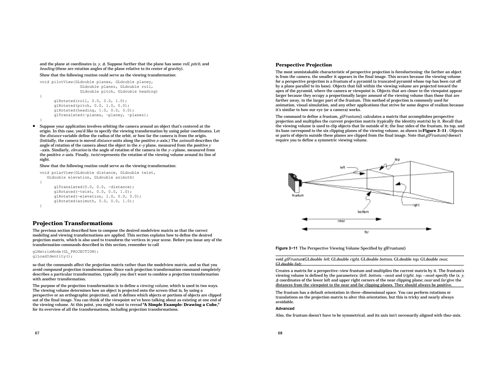 and the plane at coordinates (x, y, z). Suppose further that the plane has some roll, pitch, and heading (these are rotation angles of the plane relative to its center of gravity). Show that the following routine could serve as the viewing transformation: void pilotView{GLdouble planex, GLdouble planey, GLdouble planez, GLdouble roll, GLdouble pitch, GLdouble heading) { glRotated(roll, 0.0, 0.0, 1.0); glRotated(pitch, 0.0, 1.0, 0.0); glRotated(heading, 1.0, 0.0, 0.0); glTranslated(−planex, −planey, −planez); } • Suppose your application involves orbiting the camera around an object that’s centered at the origin. In this case, you’d like to specify the viewing transformation by using polar coordinates. Let the distance variable define the radius of the orbit, or how far the camera is from the origin. (Initially, the camera is moved distance units along the positive z−axis.) The azimuth describes the angle of rotation of the camera about the object in the x−y plane, measured from the positive y −axis. Similarly, elevation is the angle of rotation of the camera in the y−z plane, measured from the positive z−axis. Finally, twist represents the rotation of the viewing volume around its line of sight. Show that the following routine could serve as the viewing transformation: void polarView{GLdouble distance, GLdouble twist, GLdouble elevation, GLdouble azimuth) { glTranslated(0.0, 0.0, −distance); glRotated(−twist, 0.0, 0.0, 1.0); glRotated(−elevation, 1.0, 0.0, 0.0); glRotated(azimuth, 0.0, 0.0, 1.0); } Projection Transformations The previous section described how to compose the desired modelview matrix so that the correct modeling and viewing transformations are applied. This section explains how to define the desired projection matrix, which is also used to transform the vertices in your scene. Before you issue any of the transformation commands described in this section, remember to call glMatrixMode(GL_PROJECTION); glLoadIdentity(); so that the commands affect the projection matrix rather than the modelview matrix, and so that you avoid compound projection transformations. Since each projection transformation command completely describes a particular transformation, typically you don’t want to combine a projection transformation with another transformation. The purpose of the projection transformation is to define a viewing volume, which is used in two ways. The viewing volume determines how an object is projected onto the screen (that is, by using a perspective or an orthographic projection), and it defines which objects or portions of objects are clipped out of the final image. You can think of the viewpoint we’ve been talking about as existing at one end of the viewing volume. At this point, you might want to reread "A Simple Example: Drawing a Cube," for its overview of all the transformations, including projection transformations. 67 Perspective Projection The most unmistakable characteristic of perspective projection is foreshortening: the farther an object is from the camera, the smaller it appears in the final image. This occurs because the viewing volume for a perspective projection is a frustum of a pyramid (a truncated pyramid whose top has been cut off by a plane parallel to its base). Objects that fall within the viewing volume are projected toward the apex of the pyramid, where the camera or viewpoint is. Objects that are closer to the viewpoint appear larger because they occupy a proportionally larger amount of the viewing volume than those that are farther away, in the larger part of the frustum. This method of projection is commonly used for animation, visual simulation, and any other applications that strive for some degree of realism because it’s similar to how our eye (or a camera) works. The command to define a frustum, glFrustum(), calculates a matrix that accomplishes perspective projection and multiplies the current projection matrix (typically the identity matrix) by it. Recall that the viewing volume is used to clip objects that lie outside of it; the four sides of the frustum, its top, and its base correspond to the six clipping planes of the viewing volume, as shown inFigure 3−11 . Objects or parts of objects outside these planes are clipped from the final image. Note thatglFrustum() doesn’t require you to define a symmetric viewing volume. Figure 3−11 The Perspective Viewing Volume Specified by glFrustum() void glFrustum(GLdouble left, GLdouble right, GLdouble bottom, GLdouble top, GLdouble near, GLdouble far); Creates a matrix for a perspective−view frustum and multiplies the current matrix by it. The frustum’s viewing volume is defined by the parameters: (left, bottom, −near) and (right, top, −near) specify the (x, y, z) coordinates of the lower left and upper right corners of the near clipping plane; near and far give the distances from the viewpoint to the near and far clipping planes. They should always be positive. The frustum has a default orientation in three−dimensional space. You can perform rotations or translations on the projection matrix to alter this orientation, but this is tricky and nearly always avoidable. Advanced Also, the frustum doesn’t have to be symmetrical, and its axis isn’t necessarily aligned with thez−axis. 68 