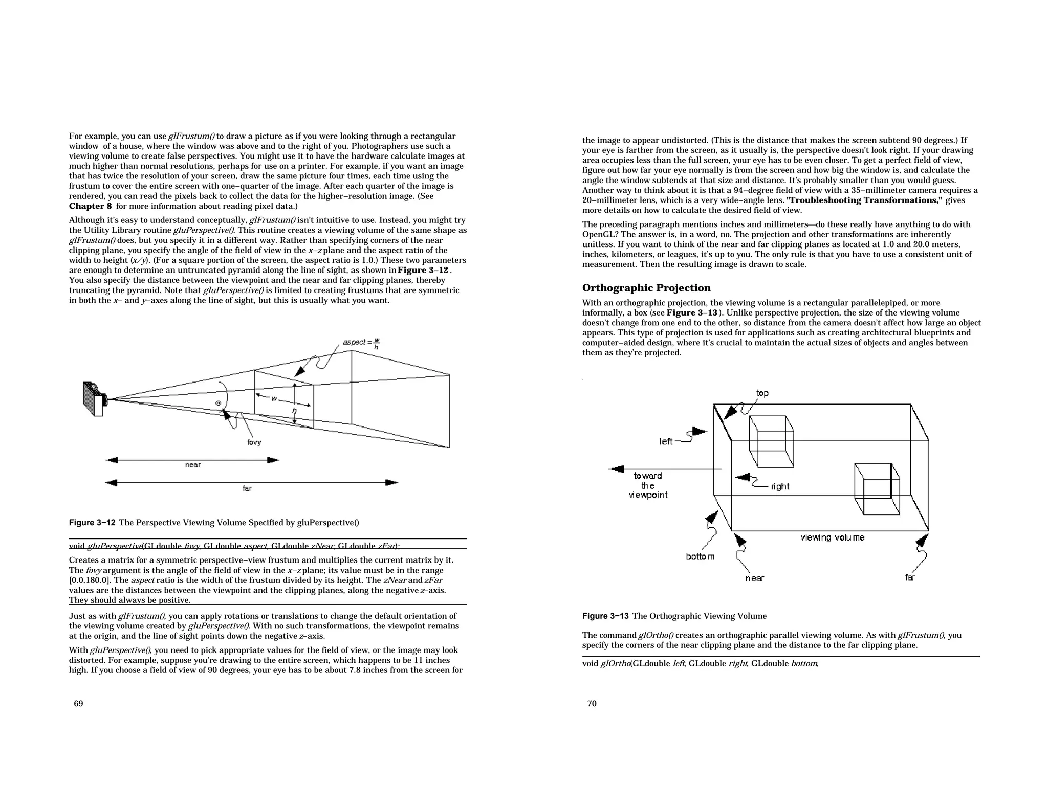 For example, you can use glFrustum() to draw a picture as if you were looking through a rectangular window of a house, where the window was above and to the right of you. Photographers use such a viewing volume to create false perspectives. You might use it to have the hardware calculate images at much higher than normal resolutions, perhaps for use on a printer. For example, if you want an image that has twice the resolution of your screen, draw the same picture four times, each time using the frustum to cover the entire screen with one−quarter of the image. After each quarter of the image is rendered, you can read the pixels back to collect the data for the higher−resolution image. (See Chapter 8 for more information about reading pixel data.) Although it’s easy to understand conceptually, glFrustum() isn’t intuitive to use. Instead, you might try the Utility Library routine gluPerspective(). This routine creates a viewing volume of the same shape as glFrustum() does, but you specify it in a different way. Rather than specifying corners of the near clipping plane, you specify the angle of the field of view in the x−z plane and the aspect ratio of the width to height (x/y). (For a square portion of the screen, the aspect ratio is 1.0.) These two parameters are enough to determine an untruncated pyramid along the line of sight, as shown inFigure 3−12 . You also specify the distance between the viewpoint and the near and far clipping planes, thereby truncating the pyramid. Note that gluPerspective() is limited to creating frustums that are symmetric in both the x− and y−axes along the line of sight, but this is usually what you want. Figure 3−12 The Perspective Viewing Volume Specified by gluPerspective() void gluPerspective(GLdouble fovy, GLdouble aspect, GLdouble zNear, GLdouble zFar); Creates a matrix for a symmetric perspective−view frustum and multiplies the current matrix by it. The fovy argument is the angle of the field of view in the x−z plane; its value must be in the range [0.0,180.0]. The aspect ratio is the width of the frustum divided by its height. The zNear and zFar values are the distances between the viewpoint and the clipping planes, along the negativez−axis. They should always be positive. Just as with glFrustum(), you can apply rotations or translations to change the default orientation of the viewing volume created by gluPerspective(). With no such transformations, the viewpoint remains at the origin, and the line of sight points down the negative z−axis. With gluPerspective(), you need to pick appropriate values for the field of view, or the image may look distorted. For example, suppose you’re drawing to the entire screen, which happens to be 11 inches high. If you choose a field of view of 90 degrees, your eye has to be about 7.8 inches from the screen for 69 the image to appear undistorted. (This is the distance that makes the screen subtend 90 degrees.) If your eye is farther from the screen, as it usually is, the perspective doesn’t look right. If your drawing area occupies less than the full screen, your eye has to be even closer. To get a perfect field of view, figure out how far your eye normally is from the screen and how big the window is, and calculate the angle the window subtends at that size and distance. It’s probably smaller than you would guess. Another way to think about it is that a 94−degree field of view with a 35−millimeter camera requires a 20−millimeter lens, which is a very wide−angle lens. "Troubleshooting Transformations," gives more details on how to calculate the desired field of view. The preceding paragraph mentions inches and millimetersdo these really have anything to do with OpenGL? The answer is, in a word, no. The projection and other transformations are inherently unitless. If you want to think of the near and far clipping planes as located at 1.0 and 20.0 meters, inches, kilometers, or leagues, it’s up to you. The only rule is that you have to use a consistent unit of measurement. Then the resulting image is drawn to scale. Orthographic Projection With an orthographic projection, the viewing volume is a rectangular parallelepiped, or more informally, a box (see Figure 3−13 ). Unlike perspective projection, the size of the viewing volume doesn’t change from one end to the other, so distance from the camera doesn’t affect how large an object appears. This type of projection is used for applications such as creating architectural blueprints and computer−aided design, where it’s crucial to maintain the actual sizes of objects and angles between them as they’re projected. Figure 3−13 The Orthographic Viewing Volume The command glOrtho() creates an orthographic parallel viewing volume. As with glFrustum(), you specify the corners of the near clipping plane and the distance to the far clipping plane. void glOrtho(GLdouble left, GLdouble right, GLdouble bottom, 70 