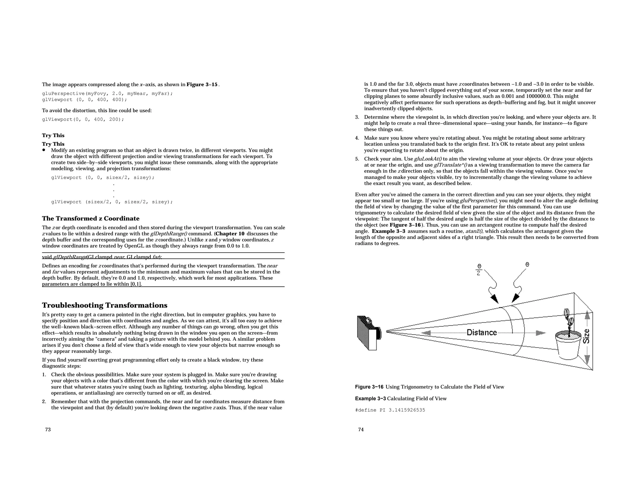 The image appears compressed along the x−axis, as shown in Figure 3−15 . gluPerspective(myFovy, 2.0, myNear, myFar); glViewport (0, 0, 400, 400); To avoid the distortion, this line could be used: glViewport(0, 0, 400, 200); Try This Try This • Modify an existing program so that an object is drawn twice, in different viewports. You might draw the object with different projection and/or viewing transformations for each viewport. To create two side−by−side viewports, you might issue these commands, along with the appropriate modeling, viewing, and projection transformations: glViewport (0, 0, sizex/2, sizey); . . . glViewport (sizex/2, 0, sizex/2, sizey); The Transformed z Coordinate The z or depth coordinate is encoded and then stored during the viewport transformation. You can scale z values to lie within a desired range with the glDepthRange() command. (Chapter 10 discusses the depth buffer and the corresponding uses for the z coordinate.) Unlike x and y window coordinates,z window coordinates are treated by OpenGL as though they always range from 0.0 to 1.0. void glDepthRange(GLclampd near, GLclampd far); Defines an encoding for z coordinates that’s performed during the viewport transformation. Thenear and far values represent adjustments to the minimum and maximum values that can be stored in the depth buffer. By default, they’re 0.0 and 1.0, respectively, which work for most applications. These parameters are clamped to lie within [0,1]. Troubleshooting Transformations It’s pretty easy to get a camera pointed in the right direction, but in computer graphics, you have to specify position and direction with coordinates and angles. As we can attest, it’s all too easy to achieve the well−known black−screen effect. Although any number of things can go wrong, often you get this effectwhich results in absolutely nothing being drawn in the window you open on the screenfrom incorrectly aiming the "camera" and taking a picture with the model behind you. A similar problem arises if you don’t choose a field of view that’s wide enough to view your objects but narrow enough so they appear reasonably large. If you find yourself exerting great programming effort only to create a black window, try these diagnostic steps: 1. Check the obvious possibilities. Make sure your system is plugged in. Make sure you’re drawing your objects with a color that’s different from the color with which you’re clearing the screen. Make sure that whatever states you’re using (such as lighting, texturing, alpha blending, logical operations, or antialiasing) are correctly turned on or off, as desired. 2. Remember that with the projection commands, the near and far coordinates measure distance from the viewpoint and that (by default) you’re looking down the negative z axis. Thus, if the near value 73 is 1.0 and the far 3.0, objects must have z coordinates between −1.0 and −3.0 in order to be visible. To ensure that you haven’t clipped everything out of your scene, temporarily set the near and far clipping planes to some absurdly inclusive values, such as 0.001 and 1000000.0. This might negatively affect performance for such operations as depth−buffering and fog, but it might uncover inadvertently clipped objects. 3. Determine where the viewpoint is, in which direction you’re looking, and where your objects are. It might help to create a real three−dimensional spaceusing your hands, for instanceto figure these things out. 4. Make sure you know where you’re rotating about. You might be rotating about some arbitrary location unless you translated back to the origin first. It’s OK to rotate about any point unless you’re expecting to rotate about the origin. 5. Check your aim. Use gluLookAt() to aim the viewing volume at your objects. Or draw your objects at or near the origin, and use glTranslate*() as a viewing transformation to move the camera far enough in the z direction only, so that the objects fall within the viewing volume. Once you’ve managed to make your objects visible, try to incrementally change the viewing volume to achieve the exact result you want, as described below. Even after you’ve aimed the camera in the correct direction and you can see your objects, they might appear too small or too large. If you’re using gluPerspective(), you might need to alter the angle defining the field of view by changing the value of the first parameter for this command. You can use trigonometry to calculate the desired field of view given the size of the object and its distance from the viewpoint: The tangent of half the desired angle is half the size of the object divided by the distance to the object (see Figure 3−16 ). Thus, you can use an arctangent routine to compute half the desired angle. Example 3−3 assumes such a routine, atan2(), which calculates the arctangent given the length of the opposite and adjacent sides of a right triangle. This result then needs to be converted from radians to degrees. Figure 3−16 Using Trigonometry to Calculate the Field of View Example 3−3 Calculating Field of View #define PI 3.1415926535 74 