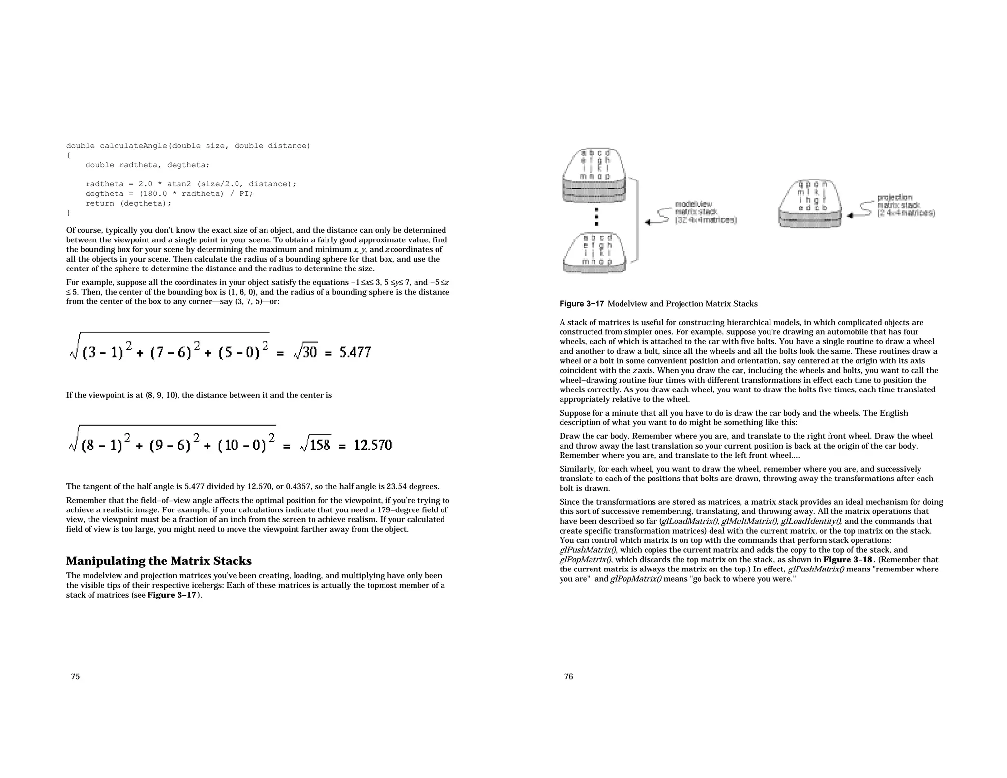 double calculateAngle(double size, double distance) { double radtheta, degtheta; radtheta = 2.0 * atan2 (size/2.0, distance); degtheta = (180.0 * radtheta) / PI; return (degtheta); } Of course, typically you don’t know the exact size of an object, and the distance can only be determined between the viewpoint and a single point in your scene. To obtain a fairly good approximate value, find the bounding box for your scene by determining the maximum and minimum x, y, and z coordinates of all the objects in your scene. Then calculate the radius of a bounding sphere for that box, and use the center of the sphere to determine the distance and the radius to determine the size. For example, suppose all the coordinates in your object satisfy the equations −1≤x≤ 3, 5 ≤y≤ 7, and −5≤z ≤ 5. Then, the center of the bounding box is (1, 6, 0), and the radius of a bounding sphere is the distance from the center of the box to any cornersay (3, 7, 5)or: If the viewpoint is at (8, 9, 10), the distance between it and the center is The tangent of the half angle is 5.477 divided by 12.570, or 0.4357, so the half angle is 23.54 degrees. Remember that the field−of−view angle affects the optimal position for the viewpoint, if you’re trying to achieve a realistic image. For example, if your calculations indicate that you need a 179−degree field of view, the viewpoint must be a fraction of an inch from the screen to achieve realism. If your calculated field of view is too large, you might need to move the viewpoint farther away from the object. Manipulating the Matrix Stacks The modelview and projection matrices you’ve been creating, loading, and multiplying have only been the visible tips of their respective icebergs: Each of these matrices is actually the topmost member of a stack of matrices (see Figure 3−17 ). 75 Figure 3−17 Modelview and Projection Matrix Stacks A stack of matrices is useful for constructing hierarchical models, in which complicated objects are constructed from simpler ones. For example, suppose you’re drawing an automobile that has four wheels, each of which is attached to the car with five bolts. You have a single routine to draw a wheel and another to draw a bolt, since all the wheels and all the bolts look the same. These routines draw a wheel or a bolt in some convenient position and orientation, say centered at the origin with its axis coincident with the z axis. When you draw the car, including the wheels and bolts, you want to call the wheel−drawing routine four times with different transformations in effect each time to position the wheels correctly. As you draw each wheel, you want to draw the bolts five times, each time translated appropriately relative to the wheel. Suppose for a minute that all you have to do is draw the car body and the wheels. The English description of what you want to do might be something like this: Draw the car body. Remember where you are, and translate to the right front wheel. Draw the wheel and throw away the last translation so your current position is back at the origin of the car body. Remember where you are, and translate to the left front wheel.... Similarly, for each wheel, you want to draw the wheel, remember where you are, and successively translate to each of the positions that bolts are drawn, throwing away the transformations after each bolt is drawn. Since the transformations are stored as matrices, a matrix stack provides an ideal mechanism for doing this sort of successive remembering, translating, and throwing away. All the matrix operations that have been described so far (glLoadMatrix(), glMultMatrix(), glLoadIdentity(), and the commands that create specific transformation matrices) deal with the current matrix, or the top matrix on the stack. You can control which matrix is on top with the commands that perform stack operations: glPushMatrix(), which copies the current matrix and adds the copy to the top of the stack, and glPopMatrix(), which discards the top matrix on the stack, as shown in Figure 3−18 . (Remember that the current matrix is always the matrix on the top.) In effect, glPushMatrix() means "remember where you are" and glPopMatrix() means "go back to where you were." 76 