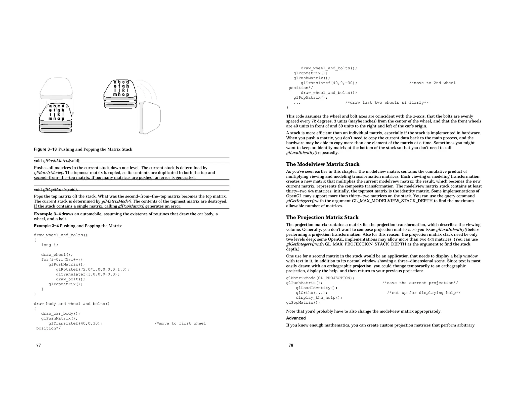 Figure 3−18 Pushing and Popping the Matrix Stack void glPushMatrix(void); Pushes all matrices in the current stack down one level. The current stack is determined by glMatrixMode(). The topmost matrix is copied, so its contents are duplicated in both the top and second−from−the−top matrix. If too many matrices are pushed, an error is generated. void glPopMatrix(void); Pops the top matrix off the stack. What was the second−from−the−top matrix becomes the top matrix. The current stack is determined by glMatrixMode(). The contents of the topmost matrix are destroyed. If the stack contains a single matrix, calling glPopMatrix() generates an error. Example 3−4 draws an automobile, assuming the existence of routines that draw the car body, a wheel, and a bolt. Example 3−4 Pushing and Popping the Matrix draw_wheel_and_bolts() { long i; draw_wheel(); for(i=0;i<5;i++){ glPushMatrix(); glRotatef(72.0*i,0.0,0.0,1.0); glTranslatef(3.0,0.0,0.0); draw_bolt(); glPopMatrix(); } } draw_body_and_wheel_and_bolts() { draw_car_body(); glPushMatrix(); glTranslatef(40,0,30); /*move to first wheel position*/ 77 draw_wheel_and_bolts(); glPopMatrix(); glPushMatrix(); glTranslatef(40,0,−30); /*move to 2nd wheel position*/ draw_wheel_and_bolts(); glPopMatrix(); ... /*draw last two wheels similarly*/ } This code assumes the wheel and bolt axes are coincident with the z−axis, that the bolts are evenly spaced every 72 degrees, 3 units (maybe inches) from the center of the wheel, and that the front wheels are 40 units in front of and 30 units to the right and left of the car’s origin. A stack is more efficient than an individual matrix, especially if the stack is implemented in hardware. When you push a matrix, you don’t need to copy the current data back to the main process, and the hardware may be able to copy more than one element of the matrix at a time. Sometimes you might want to keep an identity matrix at the bottom of the stack so that you don’t need to call glLoadIdentity() repeatedly. The Modelview Matrix Stack As you’ve seen earlier in this chapter, the modelview matrix contains the cumulative product of multiplying viewing and modeling transformation matrices. Each viewing or modeling transformation creates a new matrix that multiplies the current modelview matrix; the result, which becomes the new current matrix, represents the composite transformation. The modelview matrix stack contains at least thirty−two 4×4 matrices; initially, the topmost matrix is the identity matrix. Some implementations of OpenGL may support more than thirty−two matrices on the stack. You can use the query command glGetIntegerv() with the argument GL_MAX_MODELVIEW_STACK_DEPTH to find the maximum allowable number of matrices. The Projection Matrix Stack The projection matrix contains a matrix for the projection transformation, which describes the viewing volume. Generally, you don’t want to compose projection matrices, so you issue glLoadIdentity() before performing a projection transformation. Also for this reason, the projection matrix stack need be only two levels deep; some OpenGL implementations may allow more than two 4×4 matrices. (You can use glGetIntegerv() with GL_MAX_PROJECTION_STACK_DEPTH as the argument to find the stack depth.) One use for a second matrix in the stack would be an application that needs to display a help window with text in it, in addition to its normal window showing a three−dimensional scene. Since text is most easily drawn with an orthographic projection, you could change temporarily to an orthographic projection, display the help, and then return to your previous projection: glMatrixMode(GL_PROJECTION); glPushMatrix(); /*save the current projection*/ glLoadIdentity(); glOrtho(...); /*set up for displaying help*/ display_the_help(); glPopMatrix(); Note that you’d probably have to also change the modelview matrix appropriately. Advanced If you know enough mathematics, you can create custom projection matrices that perform arbitrary 78 