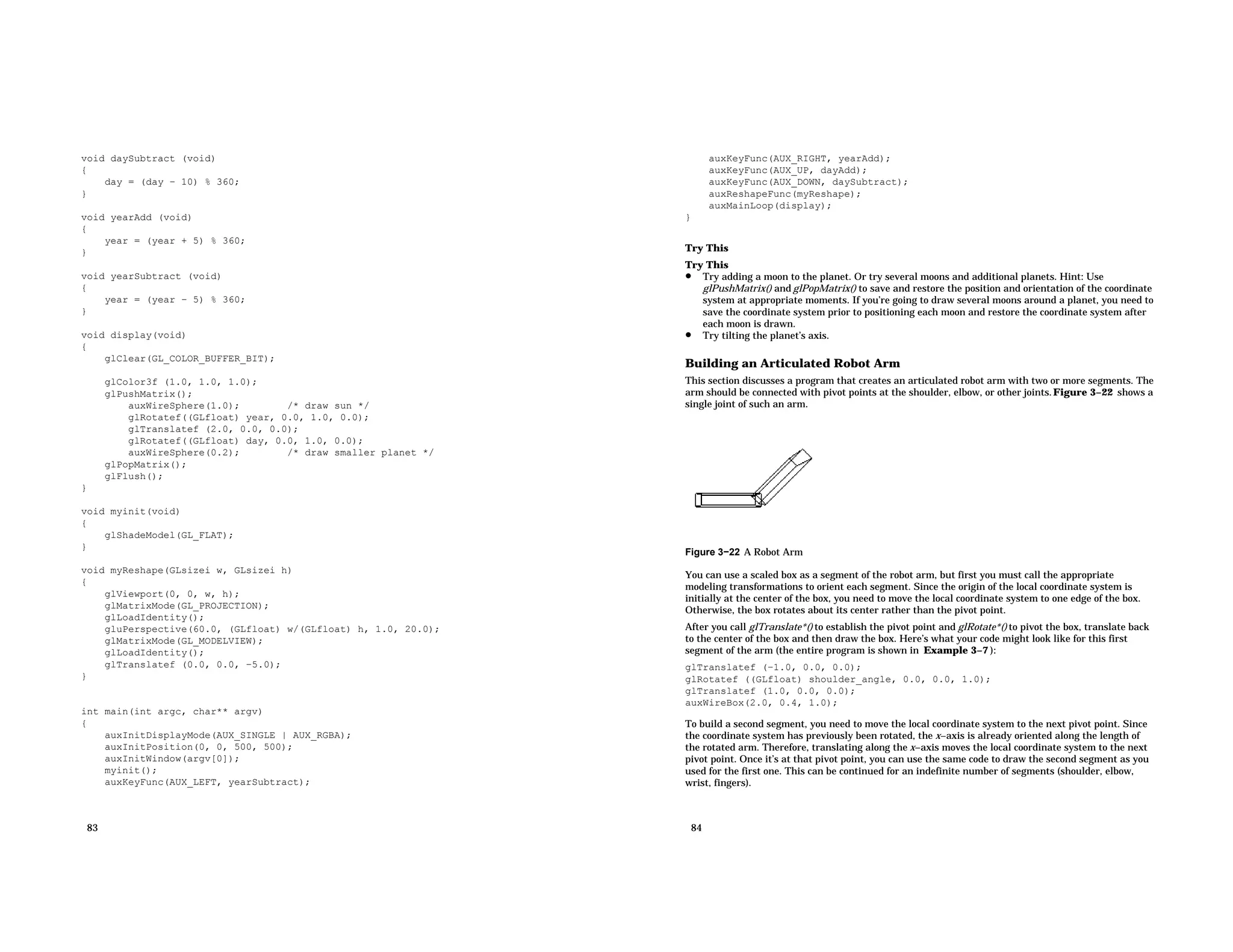 void daySubtract (void) { day = (day − 10) % 360; } void yearAdd (void) { year = (year + 5) % 360; } void yearSubtract (void) { year = (year − 5) % 360; } void display(void) { glClear(GL_COLOR_BUFFER_BIT); glColor3f (1.0, 1.0, 1.0); glPushMatrix(); auxWireSphere(1.0); /* draw sun */ glRotatef((GLfloat) year, 0.0, 1.0, 0.0); glTranslatef (2.0, 0.0, 0.0); glRotatef((GLfloat) day, 0.0, 1.0, 0.0); auxWireSphere(0.2); /* draw smaller planet */ glPopMatrix(); glFlush(); } void myinit(void) { glShadeModel(GL_FLAT); } void myReshape(GLsizei w, GLsizei h) { glViewport(0, 0, w, h); glMatrixMode(GL_PROJECTION); glLoadIdentity(); gluPerspective(60.0, (GLfloat) w/(GLfloat) h, 1.0, 20.0); glMatrixMode(GL_MODELVIEW); glLoadIdentity(); glTranslatef (0.0, 0.0, −5.0); } int main(int argc, char** argv) { auxInitDisplayMode(AUX_SINGLE | AUX_RGBA); auxInitPosition(0, 0, 500, 500); auxInitWindow(argv[0]); myinit(); auxKeyFunc(AUX_LEFT, yearSubtract); 83 auxKeyFunc(AUX_RIGHT, yearAdd); auxKeyFunc(AUX_UP, dayAdd); auxKeyFunc(AUX_DOWN, daySubtract); auxReshapeFunc(myReshape); auxMainLoop(display); } Try This Try This • Try adding a moon to the planet. Or try several moons and additional planets. Hint: Use glPushMatrix() and glPopMatrix() to save and restore the position and orientation of the coordinate system at appropriate moments. If you’re going to draw several moons around a planet, you need to save the coordinate system prior to positioning each moon and restore the coordinate system after each moon is drawn. • Try tilting the planet’s axis. Building an Articulated Robot Arm This section discusses a program that creates an articulated robot arm with two or more segments. The arm should be connected with pivot points at the shoulder, elbow, or other joints.Figure 3−22 shows a single joint of such an arm. Figure 3−22 A Robot Arm You can use a scaled box as a segment of the robot arm, but first you must call the appropriate modeling transformations to orient each segment. Since the origin of the local coordinate system is initially at the center of the box, you need to move the local coordinate system to one edge of the box. Otherwise, the box rotates about its center rather than the pivot point. After you call glTranslate*() to establish the pivot point and glRotate*() to pivot the box, translate back to the center of the box and then draw the box. Here’s what your code might look like for this first segment of the arm (the entire program is shown in Example 3−7 ): glTranslatef (−1.0, 0.0, 0.0); glRotatef ((GLfloat) shoulder_angle, 0.0, 0.0, 1.0); glTranslatef (1.0, 0.0, 0.0); auxWireBox(2.0, 0.4, 1.0); To build a second segment, you need to move the local coordinate system to the next pivot point. Since the coordinate system has previously been rotated, the x−axis is already oriented along the length of the rotated arm. Therefore, translating along the x−axis moves the local coordinate system to the next pivot point. Once it’s at that pivot point, you can use the same code to draw the second segment as you used for the first one. This can be continued for an indefinite number of segments (shoulder, elbow, wrist, fingers). 84 