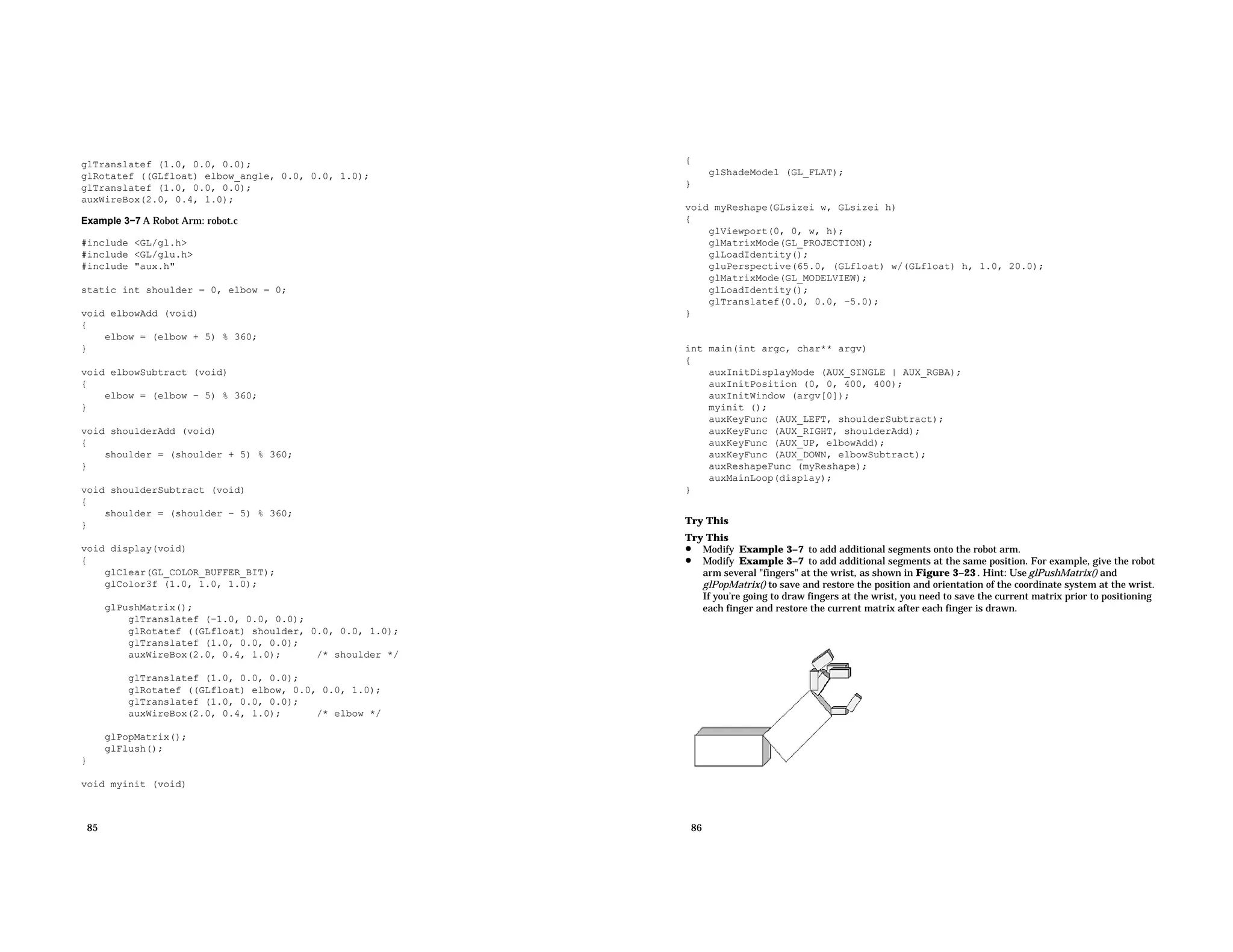 glTranslatef (1.0, 0.0, 0.0); glRotatef ((GLfloat) elbow_angle, 0.0, 0.0, 1.0); glTranslatef (1.0, 0.0, 0.0); auxWireBox(2.0, 0.4, 1.0); Example 3−7 A Robot Arm: robot.c #include <GL/gl.h> #include <GL/glu.h> #include "aux.h" static int shoulder = 0, elbow = 0; void elbowAdd (void) { elbow = (elbow + 5) % 360; } void elbowSubtract (void) { elbow = (elbow − 5) % 360; } void shoulderAdd (void) { shoulder = (shoulder + 5) % 360; } void shoulderSubtract (void) { shoulder = (shoulder − 5) % 360; } void display(void) { glClear(GL_COLOR_BUFFER_BIT); glColor3f (1.0, 1.0, 1.0); glPushMatrix(); glTranslatef (−1.0, 0.0, 0.0); glRotatef ((GLfloat) shoulder, 0.0, 0.0, 1.0); glTranslatef (1.0, 0.0, 0.0); auxWireBox(2.0, 0.4, 1.0); /* shoulder */ glTranslatef (1.0, 0.0, 0.0); glRotatef ((GLfloat) elbow, 0.0, 0.0, 1.0); glTranslatef (1.0, 0.0, 0.0); auxWireBox(2.0, 0.4, 1.0); /* elbow */ glPopMatrix(); glFlush(); } void myinit (void) 85 { glShadeModel (GL_FLAT); } void myReshape(GLsizei w, GLsizei h) { glViewport(0, 0, w, h); glMatrixMode(GL_PROJECTION); glLoadIdentity(); gluPerspective(65.0, (GLfloat) w/(GLfloat) h, 1.0, 20.0); glMatrixMode(GL_MODELVIEW); glLoadIdentity(); glTranslatef(0.0, 0.0, −5.0); } int main(int argc, char** argv) { auxInitDisplayMode (AUX_SINGLE | AUX_RGBA); auxInitPosition (0, 0, 400, 400); auxInitWindow (argv[0]); myinit (); auxKeyFunc (AUX_LEFT, shoulderSubtract); auxKeyFunc (AUX_RIGHT, shoulderAdd); auxKeyFunc (AUX_UP, elbowAdd); auxKeyFunc (AUX_DOWN, elbowSubtract); auxReshapeFunc (myReshape); auxMainLoop(display); } Try This Try This • Modify Example 3−7 to add additional segments onto the robot arm. • Modify Example 3−7 to add additional segments at the same position. For example, give the robot arm several "fingers" at the wrist, as shown in Figure 3−23 . Hint: Use glPushMatrix() and glPopMatrix() to save and restore the position and orientation of the coordinate system at the wrist. If you’re going to draw fingers at the wrist, you need to save the current matrix prior to positioning each finger and restore the current matrix after each finger is drawn. 86 