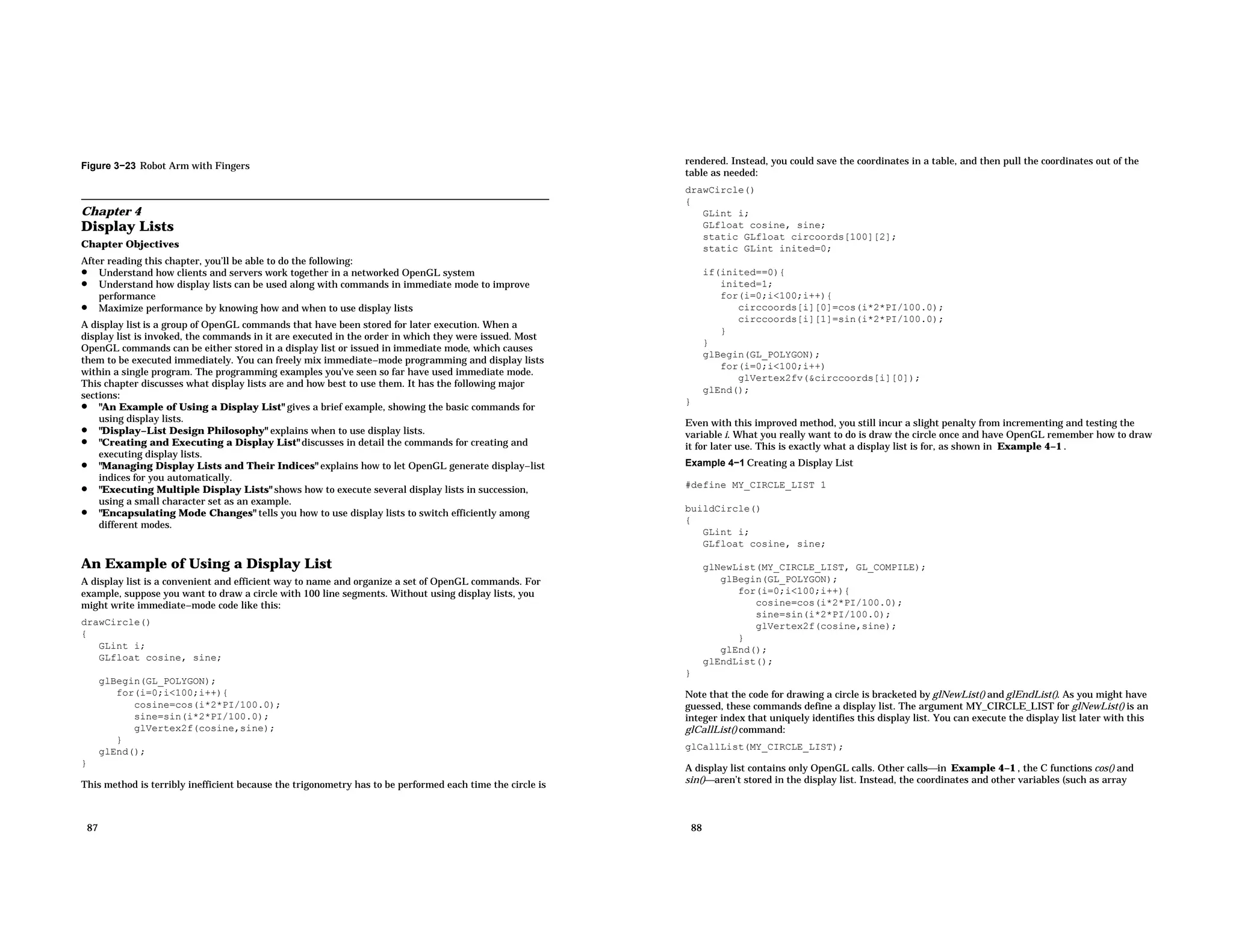 Figure 3−23 Robot Arm with Fingers Chapter 4 Display Lists Chapter Objectives After reading this chapter, you’ll be able to do the following: • Understand how clients and servers work together in a networked OpenGL system • Understand how display lists can be used along with commands in immediate mode to improve performance • Maximize performance by knowing how and when to use display lists A display list is a group of OpenGL commands that have been stored for later execution. When a display list is invoked, the commands in it are executed in the order in which they were issued. Most OpenGL commands can be either stored in a display list or issued in immediate mode, which causes them to be executed immediately. You can freely mix immediate−mode programming and display lists within a single program. The programming examples you’ve seen so far have used immediate mode. This chapter discusses what display lists are and how best to use them. It has the following major sections: • "An Example of Using a Display List" gives a brief example, showing the basic commands for using display lists. • "Display−List Design Philosophy" explains when to use display lists. • "Creating and Executing a Display List" discusses in detail the commands for creating and executing display lists. • "Managing Display Lists and Their Indices" explains how to let OpenGL generate display−list indices for you automatically. • "Executing Multiple Display Lists" shows how to execute several display lists in succession, using a small character set as an example. • "Encapsulating Mode Changes" tells you how to use display lists to switch efficiently among different modes. An Example of Using a Display List A display list is a convenient and efficient way to name and organize a set of OpenGL commands. For example, suppose you want to draw a circle with 100 line segments. Without using display lists, you might write immediate−mode code like this: drawCircle() { GLint i; GLfloat cosine, sine; glBegin(GL_POLYGON); for(i=0;i<100;i++){ cosine=cos(i*2*PI/100.0); sine=sin(i*2*PI/100.0); glVertex2f(cosine,sine); } glEnd(); } This method is terribly inefficient because the trigonometry has to be performed each time the circle is 87 rendered. Instead, you could save the coordinates in a table, and then pull the coordinates out of the table as needed: drawCircle() { GLint i; GLfloat cosine, sine; static GLfloat circoords[100][2]; static GLint inited=0; if(inited==0){ inited=1; for(i=0;i<100;i++){ circcoords[i][0]=cos(i*2*PI/100.0); circcoords[i][1]=sin(i*2*PI/100.0); } } glBegin(GL_POLYGON); for(i=0;i<100;i++) glVertex2fv(&circcoords[i][0]); glEnd(); } Even with this improved method, you still incur a slight penalty from incrementing and testing the variable i. What you really want to do is draw the circle once and have OpenGL remember how to draw it for later use. This is exactly what a display list is for, as shown in Example 4−1 . Example 4−1 Creating a Display List #define MY_CIRCLE_LIST 1 buildCircle() { GLint i; GLfloat cosine, sine; glNewList(MY_CIRCLE_LIST, GL_COMPILE); glBegin(GL_POLYGON); for(i=0;i<100;i++){ cosine=cos(i*2*PI/100.0); sine=sin(i*2*PI/100.0); glVertex2f(cosine,sine); } glEnd(); glEndList(); } Note that the code for drawing a circle is bracketed by glNewList() and glEndList(). As you might have guessed, these commands define a display list. The argument MY_CIRCLE_LIST for glNewList() is an integer index that uniquely identifies this display list. You can execute the display list later with this glCallList() command: glCallList(MY_CIRCLE_LIST); A display list contains only OpenGL calls. Other callsin Example 4−1 , the C functions cos() and sin()aren’t stored in the display list. Instead, the coordinates and other variables (such as array 88 