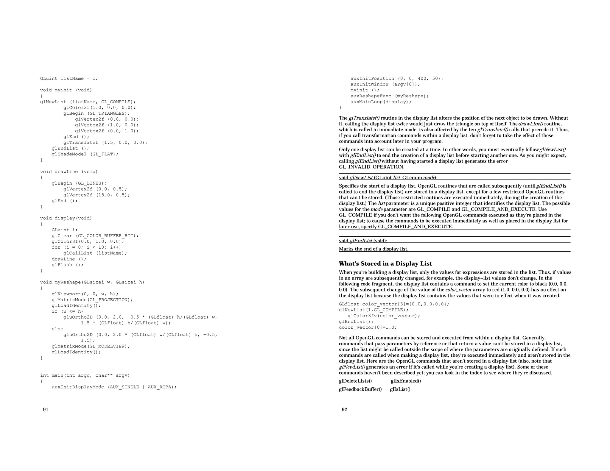 GLuint listName = 1; void myinit (void) { glNewList (listName, GL_COMPILE); glColor3f(1.0, 0.0, 0.0); glBegin (GL_TRIANGLES); glVertex2f (0.0, 0.0); glVertex2f (1.0, 0.0); glVertex2f (0.0, 1.0); glEnd (); glTranslatef (1.5, 0.0, 0.0); glEndList (); glShadeModel (GL_FLAT); } void drawLine (void) { glBegin (GL_LINES); glVertex2f (0.0, 0.5); glVertex2f (15.0, 0.5); glEnd (); } void display(void) { GLuint i; glClear (GL_COLOR_BUFFER_BIT); glColor3f(0.0, 1.0, 0.0); for (i = 0; i < 10; i++) glCallList (listName); drawLine (); glFlush (); } void myReshape(GLsizei w, GLsizei h) { glViewport(0, 0, w, h); glMatrixMode(GL_PROJECTION); glLoadIdentity(); if (w <= h) gluOrtho2D (0.0, 2.0, −0.5 * (GLfloat) h/(GLfloat) w, 1.5 * (GLfloat) h/(GLfloat) w); else gluOrtho2D (0.0, 2.0 * (GLfloat) w/(GLfloat) h, −0.5, 1.5); glMatrixMode(GL_MODELVIEW); glLoadIdentity(); } int main(int argc, char** argv) { auxInitDisplayMode (AUX_SINGLE | AUX_RGBA); 91 auxInitPosition (0, 0, 400, 50); auxInitWindow (argv[0]); myinit (); auxReshapeFunc (myReshape); auxMainLoop(display); } The glTranslatef() routine in the display list alters the position of the next object to be drawn. Without it, calling the display list twice would just draw the triangle on top of itself. ThedrawLine() routine, which is called in immediate mode, is also affected by the ten glTranslatef() calls that precede it. Thus, if you call transformation commands within a display list, don’t forget to take the effect of those commands into account later in your program. Only one display list can be created at a time. In other words, you must eventually followglNewList() with glEndList() to end the creation of a display list before starting another one. As you might expect, calling glEndList() without having started a display list generates the error GL_INVALID_OPERATION. void glNewList (GLuint list, GLenum mode); Specifies the start of a display list. OpenGL routines that are called subsequently (untilglEndList() is called to end the display list) are stored in a display list, except for a few restricted OpenGL routines that can’t be stored. (Those restricted routines are executed immediately, during the creation of the display list.) The list parameter is a unique positive integer that identifies the display list. The possible values for the mode parameter are GL_COMPILE and GL_COMPILE_AND_EXECUTE. Use GL_COMPILE if you don’t want the following OpenGL commands executed as they’re placed in the display list; to cause the commands to be executed immediately as well as placed in the display list for later use, specify GL_COMPILE_AND_EXECUTE. void glEndList (void); Marks the end of a display list. What’s Stored in a Display List When you’re building a display list, only the values for expressions are stored in the list. Thus, if values in an array are subsequently changed, for example, the display−list values don’t change. In the following code fragment, the display list contains a command to set the current color to black (0.0, 0.0, 0.0). The subsequent change of the value of the color_vector array to red (1.0, 0.0, 0.0) has no effect on the display list because the display list contains the values that were in effect when it was created. GLfloat color_vector[3]={0.0,0.0,0.0}; glNewList(1,GL_COMPILE); glColor3fv(color_vector); glEndList(); color_vector[0]=1.0; Not all OpenGL commands can be stored and executed from within a display list. Generally, commands that pass parameters by reference or that return a value can’t be stored in a display list, since the list might be called outside the scope of where the parameters are originally defined. If such commands are called when making a display list, they’re executed immediately and aren’t stored in the display list. Here are the OpenGL commands that aren’t stored in a display list (also, note that glNewList() generates an error if it’s called while you’re creating a display list). Some of these commands haven’t been described yet; you can look in the index to see where they’re discussed. glDeleteLists() glIsEnabled() glFeedbackBuffer() glIsList() 92 