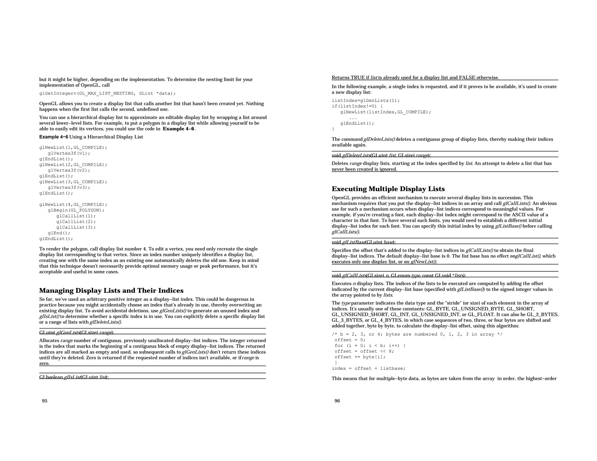 but it might be higher, depending on the implementation. To determine the nesting limit for your implementation of OpenGL, call glGetIntegerv(GL_MAX_LIST_NESTING, GLint *data); OpenGL allows you to create a display list that calls another list that hasn’t been created yet. Nothing happens when the first list calls the second, undefined one. You can use a hierarchical display list to approximate an editable display list by wrapping a list around several lower−level lists. For example, to put a polygon in a display list while allowing yourself to be able to easily edit its vertices, you could use the code in Example 4−6 . Example 4−6 Using a Hierarchical Display List glNewList(1,GL_COMPILE); glVertex3f(v1); glEndList(); glNewList(2,GL_COMPILE); glVertex3f(v2); glEndList(); glNewList(3,GL_COMPILE); glVertex3f(v3); glEndList(); glNewList(4,GL_COMPILE); glBegin(GL_POLYGON); glCallList(1); glCallList(2); glCallList(3); glEnd(); glEndList(); To render the polygon, call display list number 4. To edit a vertex, you need only recreate the single display list corresponding to that vertex. Since an index number uniquely identifies a display list, creating one with the same index as an existing one automatically deletes the old one. Keep in mind that this technique doesn’t necessarily provide optimal memory usage or peak performance, but it’s acceptable and useful in some cases. Managing Display Lists and Their Indices So far, we’ve used an arbitrary positive integer as a display−list index. This could be dangerous in practice because you might accidentally choose an index that’s already in use, thereby overwriting an existing display list. To avoid accidental deletions, use glGenLists() to generate an unused index and glIsList() to determine whether a specific index is in use. You can explicitly delete a specific display list or a range of lists with glDeleteLists(). GLuint glGenLists(GLsizei range); Allocates range number of contiguous, previously unallocated display−list indices. The integer returned is the index that marks the beginning of a contiguous block of empty display−list indices. The returned indices are all marked as empty and used, so subsequent calls to glGenLists() don’t return these indices until they’re deleted. Zero is returned if the requested number of indices isn’t available, or ifrange is zero. GLboolean glIsList(GLuint list); 95 Returns TRUE if list is already used for a display list and FALSE otherwise. In the following example, a single index is requested, and if it proves to be available, it’s used to create a new display list: listIndex=glGenLists(1); if(listIndex!=0) { glNewList(listIndex,GL_COMPILE); ... glEndList(); } The command glDeleteLists() deletes a contiguous group of display lists, thereby making their indices available again. void glDeleteLists(GLuint list, GLsizei range); Deletes range display lists, starting at the index specified by list. An attempt to delete a list that has never been created is ignored. Executing Multiple Display Lists OpenGL provides an efficient mechanism to execute several display lists in succession. This mechanism requires that you put the display−list indices in an array and call glCallLists(). An obvious use for such a mechanism occurs when display−list indices correspond to meaningful values. For example, if you’re creating a font, each display−list index might correspond to the ASCII value of a character in that font. To have several such fonts, you would need to establish a different initial display−list index for each font. You can specify this initial index by using glListBase() before calling glCallLists(). void glListBase(GLuint base); Specifies the offset that’s added to the display−list indices in glCallLists() to obtain the final display−list indices. The default display−list base is 0. The list base has no effect onglCallList(), which executes only one display list, or on glNewList(). void glCallLists(GLsizei n, GLenum type, const GLvoid *lists); Executes n display lists. The indices of the lists to be executed are computed by adding the offset indicated by the current display−list base (specified with glListBase()) to the signed integer values in the array pointed to by lists. The type parameter indicates the data type and the "stride" (or size) of each element in the array of indices. It’s usually one of these constants: GL_BYTE, GL_UNSIGNED_BYTE, GL_SHORT, GL_UNSIGNED_SHORT, GL_INT, GL_UNSIGNED_INT, or GL_FLOAT. It can also be GL_2_BYTES, GL_3_BYTES, or GL_4_BYTES, in which case sequences of two, three, or four bytes are shifted and added together, byte by byte, to calculate the display−list offset, using this algorithm: /* b = 2, 3, or 4; bytes are numbered 0, 1, 2, 3 in array */ offset = 0; for (i = 0; i < b; i++) { offset = offset << 8; offset += byte[i]; } index = offset + listbase; This means that for multiple−byte data, as bytes are taken from the array in order, the highest−order 96 