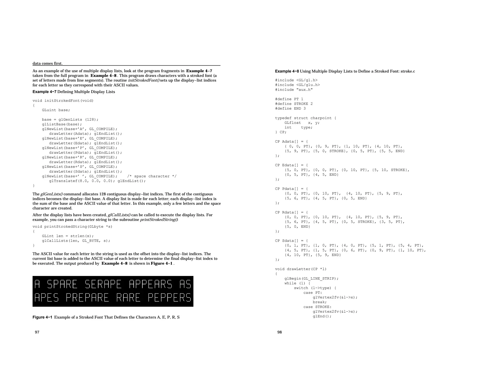 data comes first. As an example of the use of multiple display lists, look at the program fragments in Example 4−7 taken from the full program in Example 4−8 . This program draws characters with a stroked font (a set of letters made from line segments). The routine initStrokedFont() sets up the display−list indices for each letter so they correspond with their ASCII values. Example 4−7 Defining Multiple Display Lists void initStrokedFont(void) { GLuint base; base = glGenLists (128); glListBase(base); glNewList(base+’A’, GL_COMPILE); drawLetter(Adata); glEndList(); glNewList(base+’E’, GL_COMPILE); drawLetter(Edata); glEndList(); glNewList(base+’P’, GL_COMPILE); drawLetter(Pdata); glEndList(); glNewList(base+’R’, GL_COMPILE); drawLetter(Rdata); glEndList(); glNewList(base+’S’, GL_COMPILE); drawLetter(Sdata); glEndList(); glNewList(base+’ ’, GL_COMPILE); /* space character */ glTranslatef(8.0, 0.0, 0.0); glEndList(); } The glGenLists() command allocates 128 contiguous display−list indices. The first of the contiguous indices becomes the display−list base. A display list is made for each letter; each display−list index is the sum of the base and the ASCII value of that letter. In this example, only a few letters and the space character are created. After the display lists have been created, glCallLists() can be called to execute the display lists. For example, you can pass a character string to the subroutine printStrokedString(): void printStrokedString(GLbyte *s) { GLint len = strlen(s); glCallLists(len, GL_BYTE, s); } The ASCII value for each letter in the string is used as the offset into the display−list indices. The current list base is added to the ASCII value of each letter to determine the final display−list index to be executed. The output produced by Example 4−8 is shown in Figure 4−1 . Figure 4−1 Example of a Stroked Font That Defines the Characters A, E, P, R, S 97 Example 4−8 Using Multiple Display Lists to Define a Stroked Font: stroke.c #include <GL/gl.h> #include <GL/glu.h> #include "aux.h" #define PT 1 #define STROKE 2 #define END 3 typedef struct charpoint { GLfloat x, y; int type; } CP; CP Adata[] = { { 0, 0, PT}, {0, 9, PT}, {1, 10, PT}, {4, 10, PT}, {5, 9, PT}, {5, 0, STROKE}, {0, 5, PT}, {5, 5, END} }; CP Edata[] = { {5, 0, PT}, {0, 0, PT}, {0, 10, PT}, {5, 10, STROKE}, {0, 5, PT}, {4, 5, END} }; CP Pdata[] = { {0, 0, PT}, {0, 10, PT}, {4, 10, PT}, {5, 9, PT}, {5, 6, PT}, {4, 5, PT}, {0, 5, END} }; CP Rdata[] = { {0, 0, PT}, {0, 10, PT}, {4, 10, PT}, {5, 9, PT}, {5, 6, PT}, {4, 5, PT}, {0, 5, STROKE}, {3, 5, PT}, {5, 0, END} }; CP Sdata[] = { {0, 1, PT}, {1, 0, PT}, {4, 0, PT}, {5, 1, PT}, {5, 4, PT}, {4, 5, PT}, {1, 5, PT}, {0, 6, PT}, {0, 9, PT}, {1, 10, PT}, {4, 10, PT}, {5, 9, END} }; void drawLetter(CP *l) { glBegin(GL_LINE_STRIP); while (1) { switch (l−>type) { case PT: glVertex2fv(&l−>x); break; case STROKE: glVertex2fv(&l−>x); glEnd(); 98 