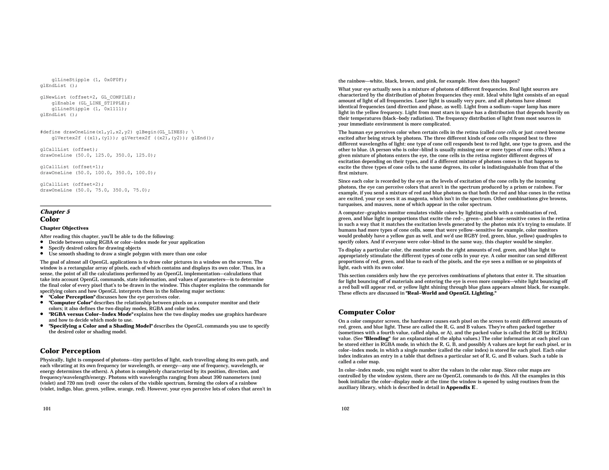 glLineStipple (1, 0x0F0F); glEndList (); glNewList (offset+2, GL_COMPILE); glEnable (GL_LINE_STIPPLE); glLineStipple (1, 0x1111); glEndList (); #define drawOneLine(x1,y1,x2,y2) glBegin(GL_LINES); glVertex2f ((x1),(y1)); glVertex2f ((x2),(y2)); glEnd(); glCallList (offset); drawOneLine (50.0, 125.0, 350.0, 125.0); glCallList (offset+1); drawOneLine (50.0, 100.0, 350.0, 100.0); glCallList (offset+2); drawOneLine (50.0, 75.0, 350.0, 75.0); Chapter 5 Color Chapter Objectives After reading this chapter, you’ll be able to do the following: • Decide between using RGBA or color−index mode for your application • Specify desired colors for drawing objects • Use smooth shading to draw a single polygon with more than one color The goal of almost all OpenGL applications is to draw color pictures in a window on the screen. The window is a rectangular array of pixels, each of which contains and displays its own color. Thus, in a sense, the point of all the calculations performed by an OpenGL implementationcalculations that take into account OpenGL commands, state information, and values of parametersis to determine the final color of every pixel that’s to be drawn in the window. This chapter explains the commands for specifying colors and how OpenGL interprets them in the following major sections: • "Color Perception" discusses how the eye perceives color. • "Computer Color" describes the relationship between pixels on a computer monitor and their colors; it also defines the two display modes, RGBA and color index. • "RGBA versus Color−Index Mode" explains how the two display modes use graphics hardware and how to decide which mode to use. • "Specifying a Color and a Shading Model" describes the OpenGL commands you use to specify the desired color or shading model. Color Perception Physically, light is composed of photonstiny particles of light, each traveling along its own path, and each vibrating at its own frequency (or wavelength, or energyany one of frequency, wavelength, or energy determines the others). A photon is completely characterized by its position, direction, and frequency/wavelength/energy. Photons with wavelengths ranging from about 390 nanometers (nm) (violet) and 720 nm (red) cover the colors of the visible spectrum, forming the colors of a rainbow (violet, indigo, blue, green, yellow, orange, red). However, your eyes perceive lots of colors that aren’t in 101 the rainbowwhite, black, brown, and pink, for example. How does this happen? What your eye actually sees is a mixture of photons of different frequencies. Real light sources are characterized by the distribution of photon frequencies they emit. Ideal white light consists of an equal amount of light of all frequencies. Laser light is usually very pure, and all photons have almost identical frequencies (and direction and phase, as well). Light from a sodium−vapor lamp has more light in the yellow frequency. Light from most stars in space has a distribution that depends heavily on their temperatures (black−body radiation). The frequency distribution of light from most sources in your immediate environment is more complicated. The human eye perceives color when certain cells in the retina (called cone cells, or just cones) become excited after being struck by photons. The three different kinds of cone cells respond best to three different wavelengths of light: one type of cone cell responds best to red light, one type to green, and the other to blue. (A person who is color−blind is usually missing one or more types of cone cells.) When a given mixture of photons enters the eye, the cone cells in the retina register different degrees of excitation depending on their types, and if a different mixture of photons comes in that happens to excite the three types of cone cells to the same degrees, its color is indistinguishable from that of the first mixture. Since each color is recorded by the eye as the levels of excitation of the cone cells by the incoming photons, the eye can perceive colors that aren’t in the spectrum produced by a prism or rainbow. For example, if you send a mixture of red and blue photons so that both the red and blue cones in the retina are excited, your eye sees it as magenta, which isn’t in the spectrum. Other combinations give browns, turquoises, and mauves, none of which appear in the color spectrum. A computer−graphics monitor emulates visible colors by lighting pixels with a combination of red, green, and blue light in proportions that excite the red−, green−, and blue−sensitive cones in the retina in such a way that it matches the excitation levels generated by the photon mix it’s trying to emulate. If humans had more types of cone cells, some that were yellow−sensitive for example, color monitors would probably have a yellow gun as well, and we’d use RGBY (red, green, blue, yellow) quadruples to specify colors. And if everyone were color−blind in the same way, this chapter would be simpler. To display a particular color, the monitor sends the right amounts of red, green, and blue light to appropriately stimulate the different types of cone cells in your eye. A color monitor can send different proportions of red, green, and blue to each of the pixels, and the eye sees a million or so pinpoints of light, each with its own color. This section considers only how the eye perceives combinations of photons that enter it. The situation for light bouncing off of materials and entering the eye is even more complexwhite light bouncing off a red ball will appear red, or yellow light shining through blue glass appears almost black, for example. These effects are discussed in "Real−World and OpenGL Lighting." Computer Color On a color computer screen, the hardware causes each pixel on the screen to emit different amounts of red, green, and blue light. These are called the R, G, and B values. They’re often packed together (sometimes with a fourth value, called alpha, or A), and the packed value is called the RGB (or RGBA) value. (See "Blending" for an explanation of the alpha values.) The color information at each pixel can be stored either in RGBA mode, in which the R, G, B, and possibly A values are kept for each pixel, or in color−index mode, in which a single number (called the color index) is stored for each pixel. Each color index indicates an entry in a table that defines a particular set of R, G, and B values. Such a table is called a color map. In color−index mode, you might want to alter the values in the color map. Since color maps are controlled by the window system, there are no OpenGL commands to do this. All the examples in this book initialize the color−display mode at the time the window is opened by using routines from the auxiliary library, which is described in detail in Appendix E . 102 
