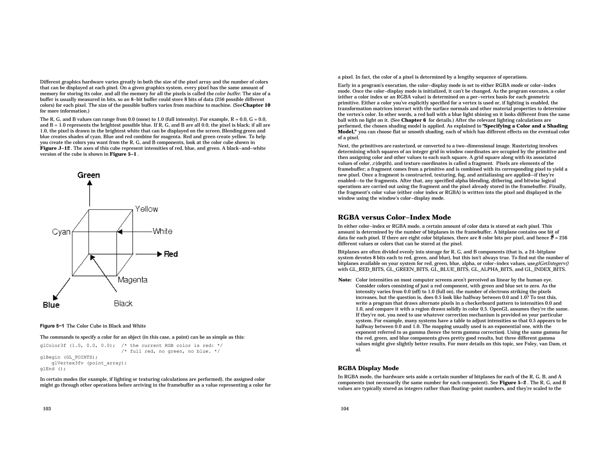 Different graphics hardware varies greatly in both the size of the pixel array and the number of colors that can be displayed at each pixel. On a given graphics system, every pixel has the same amount of memory for storing its color, and all the memory for all the pixels is called the color buffer. The size of a buffer is usually measured in bits, so an 8−bit buffer could store 8 bits of data (256 possible different colors) for each pixel. The size of the possible buffers varies from machine to machine. (SeeChapter 10 for more information.) The R, G, and B values can range from 0.0 (none) to 1.0 (full intensity). For example, R = 0.0, G = 0.0, and B = 1.0 represents the brightest possible blue. If R, G, and B are all 0.0, the pixel is black; if all are 1.0, the pixel is drawn in the brightest white that can be displayed on the screen. Blending green and blue creates shades of cyan. Blue and red combine for magenta. Red and green create yellow. To help you create the colors you want from the R, G, and B components, look at the color cube shown in Figure J−12 . The axes of this cube represent intensities of red, blue, and green. A black−and−white version of the cube is shown in Figure 5−1 . Figure 5−1 The Color Cube in Black and White The commands to specify a color for an object (in this case, a point) can be as simple as this: glColor3f (1.0, 0.0, 0.0); /* the current RGB color is red: */ /* full red, no green, no blue. */ glBegin (GL_POINTS); glVertex3fv (point_array); glEnd (); In certain modes (for example, if lighting or texturing calculations are performed), the assigned color might go through other operations before arriving in the framebuffer as a value representing a color for 103 a pixel. In fact, the color of a pixel is determined by a lengthy sequence of operations. Early in a program’s execution, the color−display mode is set to either RGBA mode or color−index mode. Once the color−display mode is initialized, it can’t be changed. As the program executes, a color (either a color index or an RGBA value) is determined on a per−vertex basis for each geometric primitive. Either a color you’ve explicitly specified for a vertex is used or, if lighting is enabled, the transformation matrices interact with the surface normals and other material properties to determine the vertex’s color. In other words, a red ball with a blue light shining on it looks different from the same ball with no light on it. (See Chapter 6 for details.) After the relevant lighting calculations are performed, the chosen shading model is applied. As explained in "Specifying a Color and a Shading Model," you can choose flat or smooth shading, each of which has different effects on the eventual color of a pixel. Next, the primitives are rasterized, or converted to a two−dimensional image. Rasterizing involves determining which squares of an integer grid in window coordinates are occupied by the primitive and then assigning color and other values to each such square. A grid square along with its associated values of color, z (depth), and texture coordinates is called a fragment. Pixels are elements of the framebuffer; a fragment comes from a primitive and is combined with its corresponding pixel to yield a new pixel. Once a fragment is constructed, texturing, fog, and antialiasing are appliedif they’re enabledto the fragments. After that, any specified alpha blending, dithering, and bitwise logical operations are carried out using the fragment and the pixel already stored in the framebuffer. Finally, the fragment’s color value (either color index or RGBA) is written into the pixel and displayed in the window using the window’s color−display mode. RGBA versus Color−Index Mode In either color−index or RGBA mode, a certain amount of color data is stored at each pixel. This amount is determined by the number of bitplanes in the framebuffer. A bitplane contains one bit of data for each pixel. If there are eight color bitplanes, there are 8 color bits per pixel, and hence 2 8 = 256 different values or colors that can be stored at the pixel. Bitplanes are often divided evenly into storage for R, G, and B components (that is, a 24−bitplane system devotes 8 bits each to red, green, and blue), but this isn’t always true. To find out the number of bitplanes available on your system for red, green, blue, alpha, or color−index values, useglGetIntegerv() with GL_RED_BITS, GL_GREEN_BITS, GL_BLUE_BITS, GL_ALPHA_BITS, and GL_INDEX_BITS. Note: Color intensities on most computer screens aren’t perceived as linear by the human eye. Consider colors consisting of just a red component, with green and blue set to zero. As the intensity varies from 0.0 (off) to 1.0 (full on), the number of electrons striking the pixels increases, but the question is, does 0.5 look like halfway between 0.0 and 1.0? To test this, write a program that draws alternate pixels in a checkerboard pattern to intensities 0.0 and 1.0, and compare it with a region drawn solidly in color 0.5. OpenGL assumes they’re the same. If they’re not, you need to use whatever correction mechanism is provided on your particular system. For example, many systems have a table to adjust intensities so that 0.5 appears to be halfway between 0.0 and 1.0. The mapping usually used is an exponential one, with the exponent referred to as gamma (hence the term gamma correction). Using the same gamma for the red, green, and blue components gives pretty good results, but three different gamma values might give slightly better results. For more details on this topic, see Foley, van Dam, et al. RGBA Display Mode In RGBA mode, the hardware sets aside a certain number of bitplanes for each of the R, G, B, and A components (not necessarily the same number for each component). See Figure 5−2 . The R, G, and B values are typically stored as integers rather than floating−point numbers, and they’re scaled to the 104 