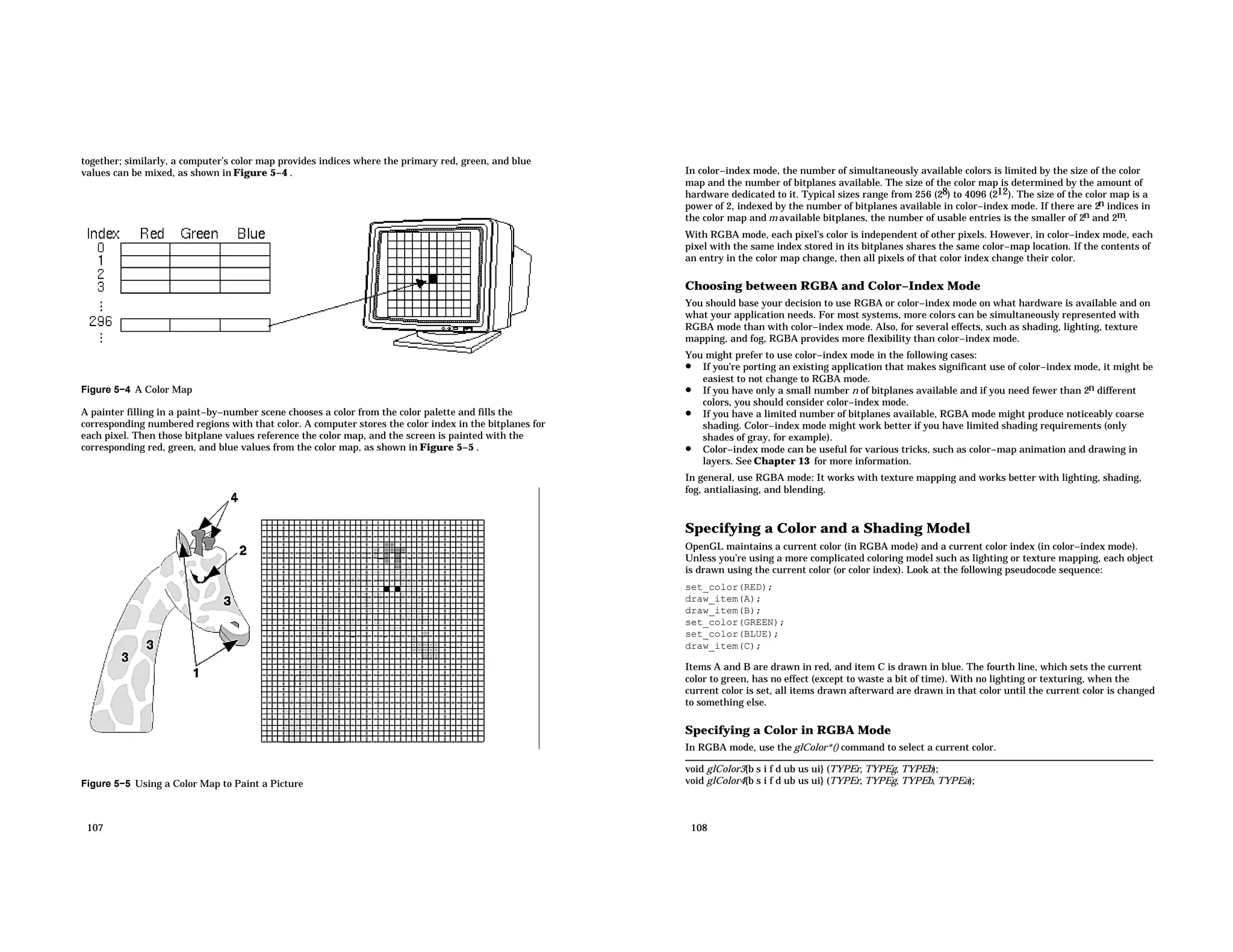 together; similarly, a computer’s color map provides indices where the primary red, green, and blue values can be mixed, as shown in Figure 5−4 . Figure 5−4 A Color Map A painter filling in a paint−by−number scene chooses a color from the color palette and fills the corresponding numbered regions with that color. A computer stores the color index in the bitplanes for each pixel. Then those bitplane values reference the color map, and the screen is painted with the corresponding red, green, and blue values from the color map, as shown in Figure 5−5 . Figure 5−5 Using a Color Map to Paint a Picture 107 In color−index mode, the number of simultaneously available colors is limited by the size of the color map and the number of bitplanes available. The size of the color map is determined by the amount of hardware dedicated to it. Typical sizes range from 256 (28) to 4096 (212). The size of the color map is a power of 2, indexed by the number of bitplanes available in color−index mode. If there are 2n indices in the color map and m available bitplanes, the number of usable entries is the smaller of 2n and 2m. With RGBA mode, each pixel’s color is independent of other pixels. However, in color−index mode, each pixel with the same index stored in its bitplanes shares the same color−map location. If the contents of an entry in the color map change, then all pixels of that color index change their color. Choosing between RGBA and Color−Index Mode You should base your decision to use RGBA or color−index mode on what hardware is available and on what your application needs. For most systems, more colors can be simultaneously represented with RGBA mode than with color−index mode. Also, for several effects, such as shading, lighting, texture mapping, and fog, RGBA provides more flexibility than color−index mode. You might prefer to use color−index mode in the following cases: • If you’re porting an existing application that makes significant use of color−index mode, it might be easiest to not change to RGBA mode. • If you have only a small number n of bitplanes available and if you need fewer than 2n different colors, you should consider color−index mode. • If you have a limited number of bitplanes available, RGBA mode might produce noticeably coarse shading. Color−index mode might work better if you have limited shading requirements (only shades of gray, for example). • Color−index mode can be useful for various tricks, such as color−map animation and drawing in layers. See Chapter 13 for more information. In general, use RGBA mode: It works with texture mapping and works better with lighting, shading, fog, antialiasing, and blending. Specifying a Color and a Shading Model OpenGL maintains a current color (in RGBA mode) and a current color index (in color−index mode). Unless you’re using a more complicated coloring model such as lighting or texture mapping, each object is drawn using the current color (or color index). Look at the following pseudocode sequence: set_color(RED); draw_item(A); draw_item(B); set_color(GREEN); set_color(BLUE); draw_item(C); Items A and B are drawn in red, and item C is drawn in blue. The fourth line, which sets the current color to green, has no effect (except to waste a bit of time). With no lighting or texturing, when the current color is set, all items drawn afterward are drawn in that color until the current color is changed to something else. Specifying a Color in RGBA Mode In RGBA mode, use the glColor*() command to select a current color. void glColor3{b s i f d ub us ui} (TYPEr, TYPEg, TYPEb); void glColor4{b s i f d ub us ui} (TYPEr, TYPEg, TYPEb, TYPEa); 108 