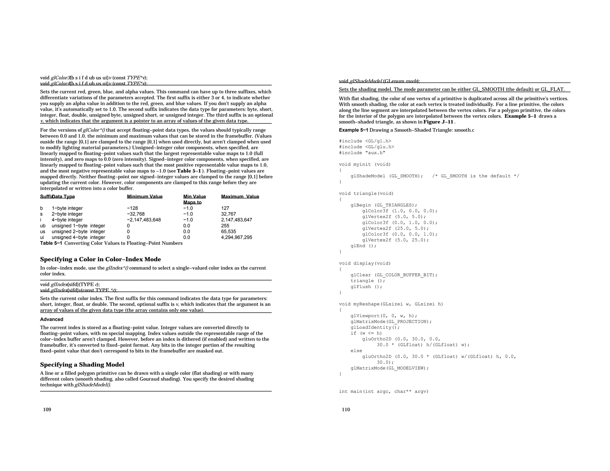 void glColor3{b s i f d ub us ui}v (const TYPE*v); void glColor4{b s i f d ub us ui}v (const TYPE*v); Sets the current red, green, blue, and alpha values. This command can have up to three suffixes, which differentiate variations of the parameters accepted. The first suffix is either 3 or 4, to indicate whether you supply an alpha value in addition to the red, green, and blue values. If you don’t supply an alpha value, it’s automatically set to 1.0. The second suffix indicates the data type for parameters: byte, short, integer, float, double, unsigned byte, unsigned short, or unsigned integer. The third suffix is an optional v, which indicates that the argument is a pointer to an array of values of the given data type. For the versions of glColor*() that accept floating−point data types, the values should typically range between 0.0 and 1.0, the minimum and maximum values that can be stored in the framebuffer. (Values ouside the range [0,1] are clamped to the range [0,1] when used directly, but aren’t clamped when used to modify lighting material parameters.) Unsigned−integer color components, when specified, are linearly mapped to floating−point values such that the largest representable value maps to 1.0 (full intensity), and zero maps to 0.0 (zero intensity). Signed−integer color components, when specified, are linearly mapped to floating−point values such that the most positive representable value maps to 1.0, and the most negative representable value maps to −1.0 (see Table 5−1 ). Floating−point values are mapped directly. Neither floating−point nor signed−integer values are clamped to the range [0,1] before updating the current color. However, color components are clamped to this range before they are interpolated or written into a color buffer. Suffix Data Type Minimum Value Min Value Maps to Maximum Value b 1−byte integer −128 −1.0 127 s 2−byte integer −32,768 −1.0 32,767 i 4−byte integer −2,147,483,648 −1.0 2,147,483,647 ub unsigned 1−byte integer 0 0.0 255 us unsigned 2−byte integer 0 0.0 65,535 ui unsigned 4−byte integer 0 0.0 4,294,967,295 Table 5−1 Converting Color Values to Floating−Point Numbers Specifying a Color in Color−Index Mode In color−index mode, use the glIndex*() command to select a single−valued color index as the current color index. void glIndex{sifd}(TYPE c); void glIndex{sifd}v(const TYPE *c); Sets the current color index. The first suffix for this command indicates the data type for parameters: short, integer, float, or double. The second, optional suffix is v, which indicates that the argument is an array of values of the given data type (the array contains only one value). Advanced The current index is stored as a floating−point value. Integer values are converted directly to floating−point values, with no special mapping. Index values outside the representable range of the color−index buffer aren’t clamped. However, before an index is dithered (if enabled) and written to the framebuffer, it’s converted to fixed−point format. Any bits in the integer portion of the resulting fixed−point value that don’t correspond to bits in the framebuffer are masked out. Specifying a Shading Model A line or a filled polygon primitive can be drawn with a single color (flat shading) or with many different colors (smooth shading, also called Gouraud shading). You specify the desired shading technique with glShadeModel(). 109 void glShadeModel (GLenum mode); Sets the shading model. The mode parameter can be either GL_SMOOTH (the default) or GL_FLAT. With flat shading, the color of one vertex of a primitive is duplicated across all the primitive’s vertices. With smooth shading, the color at each vertex is treated individually. For a line primitive, the colors along the line segment are interpolated between the vertex colors. For a polygon primitive, the colors for the interior of the polygon are interpolated between the vertex colors. Example 5−1 draws a smooth−shaded triangle, as shown in Figure J−11 . Example 5−1 Drawing a Smooth−Shaded Triangle: smooth.c #include <GL/gl.h> #include <GL/glu.h> #include "aux.h" void myinit (void) { glShadeModel (GL_SMOOTH); /* GL_SMOOTH is the default */ } void triangle(void) { glBegin (GL_TRIANGLES); glColor3f (1.0, 0.0, 0.0); glVertex2f (5.0, 5.0); glColor3f (0.0, 1.0, 0.0); glVertex2f (25.0, 5.0); glColor3f (0.0, 0.0, 1.0); glVertex2f (5.0, 25.0); glEnd (); } void display(void) { glClear (GL_COLOR_BUFFER_BIT); triangle (); glFlush (); } void myReshape(GLsizei w, GLsizei h) { glViewport(0, 0, w, h); glMatrixMode(GL_PROJECTION); glLoadIdentity(); if (w <= h) gluOrtho2D (0.0, 30.0, 0.0, 30.0 * (GLfloat) h/(GLfloat) w); else gluOrtho2D (0.0, 30.0 * (GLfloat) w/(GLfloat) h, 0.0, 30.0); glMatrixMode(GL_MODELVIEW); } int main(int argc, char** argv) 110 