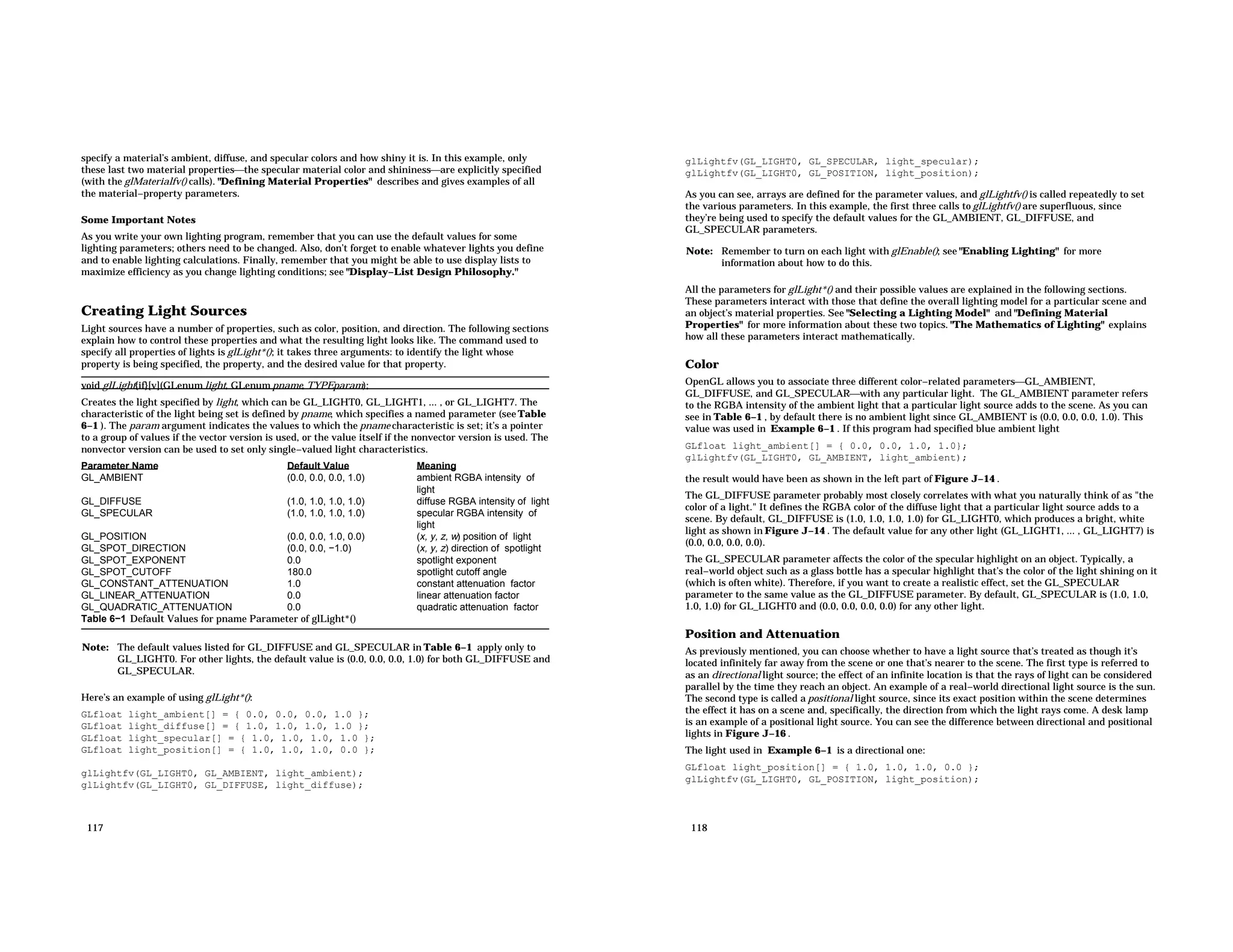 specify a material’s ambient, diffuse, and specular colors and how shiny it is. In this example, only these last two material propertiesthe specular material color and shininessare explicitly specified (with the glMaterialfv() calls). "Defining Material Properties" describes and gives examples of all the material−property parameters. Some Important Notes As you write your own lighting program, remember that you can use the default values for some lighting parameters; others need to be changed. Also, don’t forget to enable whatever lights you define and to enable lighting calculations. Finally, remember that you might be able to use display lists to maximize efficiency as you change lighting conditions; see "Display−List Design Philosophy." Creating Light Sources Light sources have a number of properties, such as color, position, and direction. The following sections explain how to control these properties and what the resulting light looks like. The command used to specify all properties of lights is glLight*(); it takes three arguments: to identify the light whose property is being specified, the property, and the desired value for that property. void glLight{if}[v](GLenum light, GLenum pname, TYPEparam); Creates the light specified by light, which can be GL_LIGHT0, GL_LIGHT1, ... , or GL_LIGHT7. The characteristic of the light being set is defined by pname, which specifies a named parameter (see Table 6−1 ). The param argument indicates the values to which the pname characteristic is set; it’s a pointer to a group of values if the vector version is used, or the value itself if the nonvector version is used. The nonvector version can be used to set only single−valued light characteristics. Parameter Name Default Value Meaning GL_AMBIENT (0.0, 0.0, 0.0, 1.0) ambient RGBA intensity of light GL_DIFFUSE (1.0, 1.0, 1.0, 1.0) diffuse RGBA intensity of light GL_SPECULAR (1.0, 1.0, 1.0, 1.0) specular RGBA intensity of light GL_POSITION (0.0, 0.0, 1.0, 0.0) (x, y, z, w) position of light GL_SPOT_DIRECTION (0.0, 0.0, −1.0) (x, y, z) direction of spotlight GL_SPOT_EXPONENT 0.0 spotlight exponent GL_SPOT_CUTOFF 180.0 spotlight cutoff angle GL_CONSTANT_ATTENUATION 1.0 constant attenuation factor GL_LINEAR_ATTENUATION 0.0 linear attenuation factor GL_QUADRATIC_ATTENUATION 0.0 quadratic attenuation factor Table 6−1 Default Values for pname Parameter of glLight*() Note: The default values listed for GL_DIFFUSE and GL_SPECULAR in Table 6−1 apply only to GL_LIGHT0. For other lights, the default value is (0.0, 0.0, 0.0, 1.0) for both GL_DIFFUSE and GL_SPECULAR. Here’s an example of using glLight*(): GLfloat light_ambient[] = { 0.0, 0.0, 0.0, 1.0 }; GLfloat light_diffuse[] = { 1.0, 1.0, 1.0, 1.0 }; GLfloat light_specular[] = { 1.0, 1.0, 1.0, 1.0 }; GLfloat light_position[] = { 1.0, 1.0, 1.0, 0.0 }; glLightfv(GL_LIGHT0, GL_AMBIENT, light_ambient); glLightfv(GL_LIGHT0, GL_DIFFUSE, light_diffuse); 117 glLightfv(GL_LIGHT0, GL_SPECULAR, light_specular); glLightfv(GL_LIGHT0, GL_POSITION, light_position); As you can see, arrays are defined for the parameter values, and glLightfv() is called repeatedly to set the various parameters. In this example, the first three calls to glLightfv() are superfluous, since they’re being used to specify the default values for the GL_AMBIENT, GL_DIFFUSE, and GL_SPECULAR parameters. Note: Remember to turn on each light with glEnable(); see "Enabling Lighting" for more information about how to do this. All the parameters for glLight*() and their possible values are explained in the following sections. These parameters interact with those that define the overall lighting model for a particular scene and an object’s material properties. See "Selecting a Lighting Model" and "Defining Material Properties" for more information about these two topics. "The Mathematics of Lighting" explains how all these parameters interact mathematically. Color OpenGL allows you to associate three different color−related parametersGL_AMBIENT, GL_DIFFUSE, and GL_SPECULARwith any particular light. The GL_AMBIENT parameter refers to the RGBA intensity of the ambient light that a particular light source adds to the scene. As you can see in Table 6−1 , by default there is no ambient light since GL_AMBIENT is (0.0, 0.0, 0.0, 1.0). This value was used in Example 6−1 . If this program had specified blue ambient light GLfloat light_ambient[] = { 0.0, 0.0, 1.0, 1.0}; glLightfv(GL_LIGHT0, GL_AMBIENT, light_ambient); the result would have been as shown in the left part of Figure J−14 . The GL_DIFFUSE parameter probably most closely correlates with what you naturally think of as "the color of a light." It defines the RGBA color of the diffuse light that a particular light source adds to a scene. By default, GL_DIFFUSE is (1.0, 1.0, 1.0, 1.0) for GL_LIGHT0, which produces a bright, white light as shown in Figure J−14 . The default value for any other light (GL_LIGHT1, ... , GL_LIGHT7) is (0.0, 0.0, 0.0, 0.0). The GL_SPECULAR parameter affects the color of the specular highlight on an object. Typically, a real−world object such as a glass bottle has a specular highlight that’s the color of the light shining on it (which is often white). Therefore, if you want to create a realistic effect, set the GL_SPECULAR parameter to the same value as the GL_DIFFUSE parameter. By default, GL_SPECULAR is (1.0, 1.0, 1.0, 1.0) for GL_LIGHT0 and (0.0, 0.0, 0.0, 0.0) for any other light. Position and Attenuation As previously mentioned, you can choose whether to have a light source that’s treated as though it’s located infinitely far away from the scene or one that’s nearer to the scene. The first type is referred to as an directional light source; the effect of an infinite location is that the rays of light can be considered parallel by the time they reach an object. An example of a real−world directional light source is the sun. The second type is called a positional light source, since its exact position within the scene determines the effect it has on a scene and, specifically, the direction from which the light rays come. A desk lamp is an example of a positional light source. You can see the difference between directional and positional lights in Figure J−16 . The light used in Example 6−1 is a directional one: GLfloat light_position[] = { 1.0, 1.0, 1.0, 0.0 }; glLightfv(GL_LIGHT0, GL_POSITION, light_position); 118 
