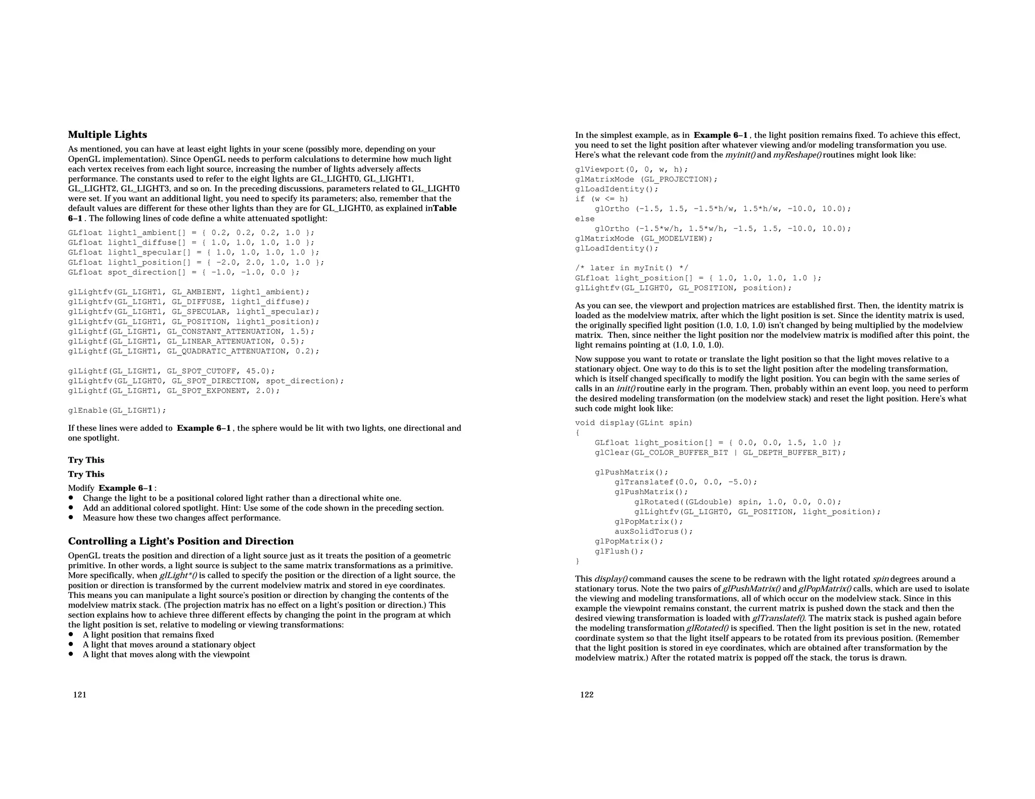 Multiple Lights As mentioned, you can have at least eight lights in your scene (possibly more, depending on your OpenGL implementation). Since OpenGL needs to perform calculations to determine how much light each vertex receives from each light source, increasing the number of lights adversely affects performance. The constants used to refer to the eight lights are GL_LIGHT0, GL_LIGHT1, GL_LIGHT2, GL_LIGHT3, and so on. In the preceding discussions, parameters related to GL_LIGHT0 were set. If you want an additional light, you need to specify its parameters; also, remember that the default values are different for these other lights than they are for GL_LIGHT0, as explained inTable 6−1 . The following lines of code define a white attenuated spotlight: GLfloat light1_ambient[] = { 0.2, 0.2, 0.2, 1.0 }; GLfloat light1_diffuse[] = { 1.0, 1.0, 1.0, 1.0 }; GLfloat light1_specular[] = { 1.0, 1.0, 1.0, 1.0 }; GLfloat light1_position[] = { −2.0, 2.0, 1.0, 1.0 }; GLfloat spot_direction[] = { −1.0, −1.0, 0.0 }; glLightfv(GL_LIGHT1, GL_AMBIENT, light1_ambient); glLightfv(GL_LIGHT1, GL_DIFFUSE, light1_diffuse); glLightfv(GL_LIGHT1, GL_SPECULAR, light1_specular); glLightfv(GL_LIGHT1, GL_POSITION, light1_position); glLightf(GL_LIGHT1, GL_CONSTANT_ATTENUATION, 1.5); glLightf(GL_LIGHT1, GL_LINEAR_ATTENUATION, 0.5); glLightf(GL_LIGHT1, GL_QUADRATIC_ATTENUATION, 0.2); glLightf(GL_LIGHT1, GL_SPOT_CUTOFF, 45.0); glLightfv(GL_LIGHT0, GL_SPOT_DIRECTION, spot_direction); glLightf(GL_LIGHT1, GL_SPOT_EXPONENT, 2.0); glEnable(GL_LIGHT1); If these lines were added to Example 6−1 , the sphere would be lit with two lights, one directional and one spotlight. Try This Try This Modify Example 6−1 : • Change the light to be a positional colored light rather than a directional white one. • Add an additional colored spotlight. Hint: Use some of the code shown in the preceding section. • Measure how these two changes affect performance. Controlling a Light’s Position and Direction OpenGL treats the position and direction of a light source just as it treats the position of a geometric primitive. In other words, a light source is subject to the same matrix transformations as a primitive. More specifically, when glLight*() is called to specify the position or the direction of a light source, the position or direction is transformed by the current modelview matrix and stored in eye coordinates. This means you can manipulate a light source’s position or direction by changing the contents of the modelview matrix stack. (The projection matrix has no effect on a light’s position or direction.) This section explains how to achieve three different effects by changing the point in the program at which the light position is set, relative to modeling or viewing transformations: • A light position that remains fixed • A light that moves around a stationary object • A light that moves along with the viewpoint 121 In the simplest example, as in Example 6−1 , the light position remains fixed. To achieve this effect, you need to set the light position after whatever viewing and/or modeling transformation you use. Here’s what the relevant code from the myinit() and myReshape() routines might look like: glViewport(0, 0, w, h); glMatrixMode (GL_PROJECTION); glLoadIdentity(); if (w <= h) glOrtho (−1.5, 1.5, −1.5*h/w, 1.5*h/w, −10.0, 10.0); else glOrtho (−1.5*w/h, 1.5*w/h, −1.5, 1.5, −10.0, 10.0); glMatrixMode (GL_MODELVIEW); glLoadIdentity(); /* later in myInit() */ GLfloat light_position[] = { 1.0, 1.0, 1.0, 1.0 }; glLightfv(GL_LIGHT0, GL_POSITION, position); As you can see, the viewport and projection matrices are established first. Then, the identity matrix is loaded as the modelview matrix, after which the light position is set. Since the identity matrix is used, the originally specified light position (1.0, 1.0, 1.0) isn’t changed by being multiplied by the modelview matrix. Then, since neither the light position nor the modelview matrix is modified after this point, the light remains pointing at (1.0, 1.0, 1.0). Now suppose you want to rotate or translate the light position so that the light moves relative to a stationary object. One way to do this is to set the light position after the modeling transformation, which is itself changed specifically to modify the light position. You can begin with the same series of calls in an init() routine early in the program. Then, probably within an event loop, you need to perform the desired modeling transformation (on the modelview stack) and reset the light position. Here’s what such code might look like: void display(GLint spin) { GLfloat light_position[] = { 0.0, 0.0, 1.5, 1.0 }; glClear(GL_COLOR_BUFFER_BIT | GL_DEPTH_BUFFER_BIT); glPushMatrix(); glTranslatef(0.0, 0.0, −5.0); glPushMatrix(); glRotated((GLdouble) spin, 1.0, 0.0, 0.0); glLightfv(GL_LIGHT0, GL_POSITION, light_position); glPopMatrix(); auxSolidTorus(); glPopMatrix(); glFlush(); } This display() command causes the scene to be redrawn with the light rotated spin degrees around a stationary torus. Note the two pairs of glPushMatrix() and glPopMatrix() calls, which are used to isolate the viewing and modeling transformations, all of which occur on the modelview stack. Since in this example the viewpoint remains constant, the current matrix is pushed down the stack and then the desired viewing transformation is loaded with glTranslatef(). The matrix stack is pushed again before the modeling transformation glRotated() is specified. Then the light position is set in the new, rotated coordinate system so that the light itself appears to be rotated from its previous position. (Remember that the light position is stored in eye coordinates, which are obtained after transformation by the modelview matrix.) After the rotated matrix is popped off the stack, the torus is drawn. 122 