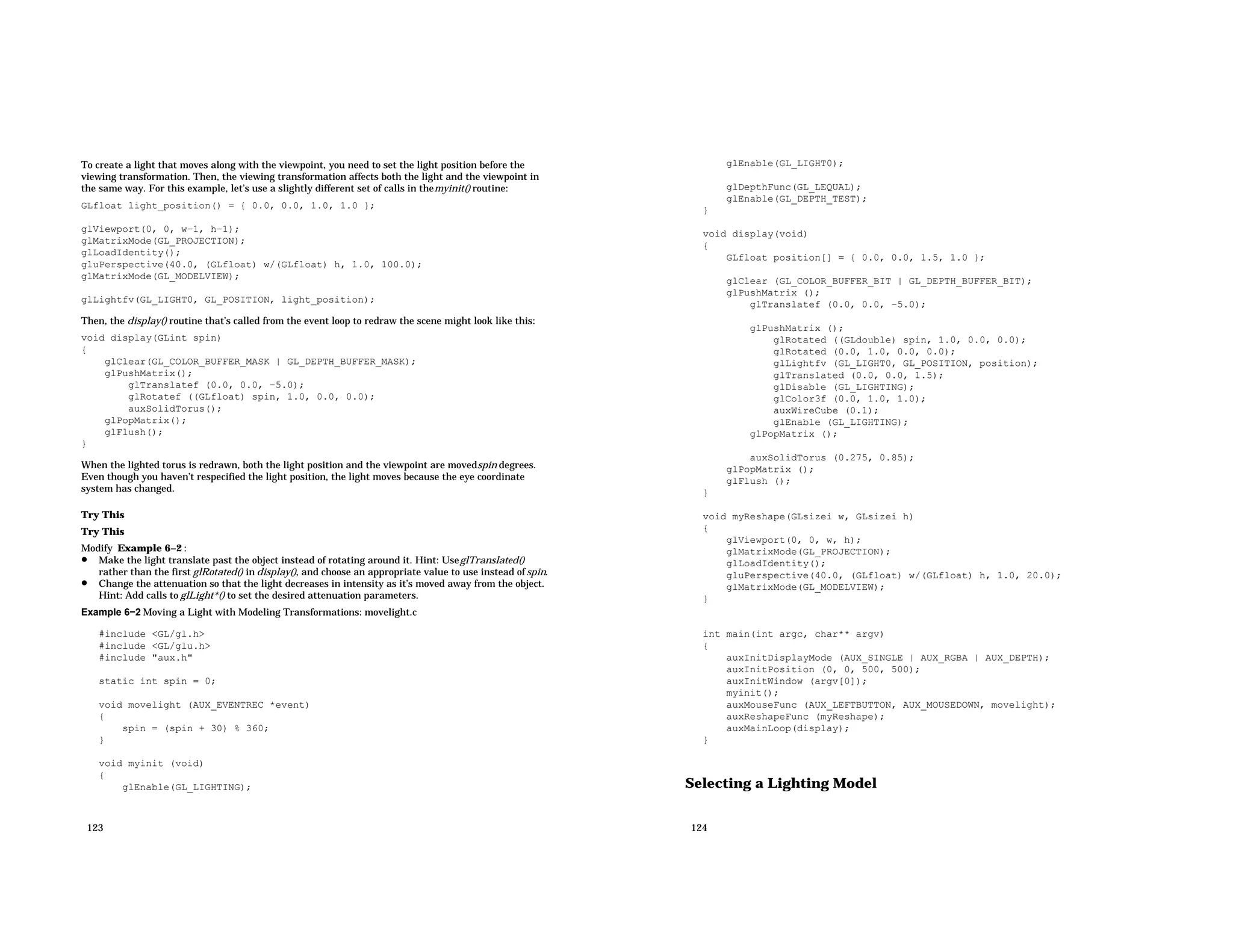 To create a light that moves along with the viewpoint, you need to set the light position before the viewing transformation. Then, the viewing transformation affects both the light and the viewpoint in the same way. For this example, let’s use a slightly different set of calls in themyinit() routine: GLfloat light_position() = { 0.0, 0.0, 1.0, 1.0 }; glViewport(0, 0, w−1, h−1); glMatrixMode(GL_PROJECTION); glLoadIdentity(); gluPerspective(40.0, (GLfloat) w/(GLfloat) h, 1.0, 100.0); glMatrixMode(GL_MODELVIEW); glLightfv(GL_LIGHT0, GL_POSITION, light_position); Then, the display() routine that’s called from the event loop to redraw the scene might look like this: void display(GLint spin) { glClear(GL_COLOR_BUFFER_MASK | GL_DEPTH_BUFFER_MASK); glPushMatrix(); glTranslatef (0.0, 0.0, −5.0); glRotatef ((GLfloat) spin, 1.0, 0.0, 0.0); auxSolidTorus(); glPopMatrix(); glFlush(); } When the lighted torus is redrawn, both the light position and the viewpoint are movedspin degrees. Even though you haven’t respecified the light position, the light moves because the eye coordinate system has changed. Try This Try This Modify Example 6−2 : • Make the light translate past the object instead of rotating around it. Hint: UseglTranslated() rather than the first glRotated() in display(), and choose an appropriate value to use instead ofspin. • Change the attenuation so that the light decreases in intensity as it’s moved away from the object. Hint: Add calls to glLight*() to set the desired attenuation parameters. Example 6−2 Moving a Light with Modeling Transformations: movelight.c #include <GL/gl.h> #include <GL/glu.h> #include "aux.h" static int spin = 0; void movelight (AUX_EVENTREC *event) { spin = (spin + 30) % 360; } void myinit (void) { glEnable(GL_LIGHTING); 123 glEnable(GL_LIGHT0); glDepthFunc(GL_LEQUAL); glEnable(GL_DEPTH_TEST); } void display(void) { GLfloat position[] = { 0.0, 0.0, 1.5, 1.0 }; glClear (GL_COLOR_BUFFER_BIT | GL_DEPTH_BUFFER_BIT); glPushMatrix (); glTranslatef (0.0, 0.0, −5.0); glPushMatrix (); glRotated ((GLdouble) spin, 1.0, 0.0, 0.0); glRotated (0.0, 1.0, 0.0, 0.0); glLightfv (GL_LIGHT0, GL_POSITION, position); glTranslated (0.0, 0.0, 1.5); glDisable (GL_LIGHTING); glColor3f (0.0, 1.0, 1.0); auxWireCube (0.1); glEnable (GL_LIGHTING); glPopMatrix (); auxSolidTorus (0.275, 0.85); glPopMatrix (); glFlush (); } void myReshape(GLsizei w, GLsizei h) { glViewport(0, 0, w, h); glMatrixMode(GL_PROJECTION); glLoadIdentity(); gluPerspective(40.0, (GLfloat) w/(GLfloat) h, 1.0, 20.0); glMatrixMode(GL_MODELVIEW); } int main(int argc, char** argv) { auxInitDisplayMode (AUX_SINGLE | AUX_RGBA | AUX_DEPTH); auxInitPosition (0, 0, 500, 500); auxInitWindow (argv[0]); myinit(); auxMouseFunc (AUX_LEFTBUTTON, AUX_MOUSEDOWN, movelight); auxReshapeFunc (myReshape); auxMainLoop(display); } Selecting a Lighting Model 124 