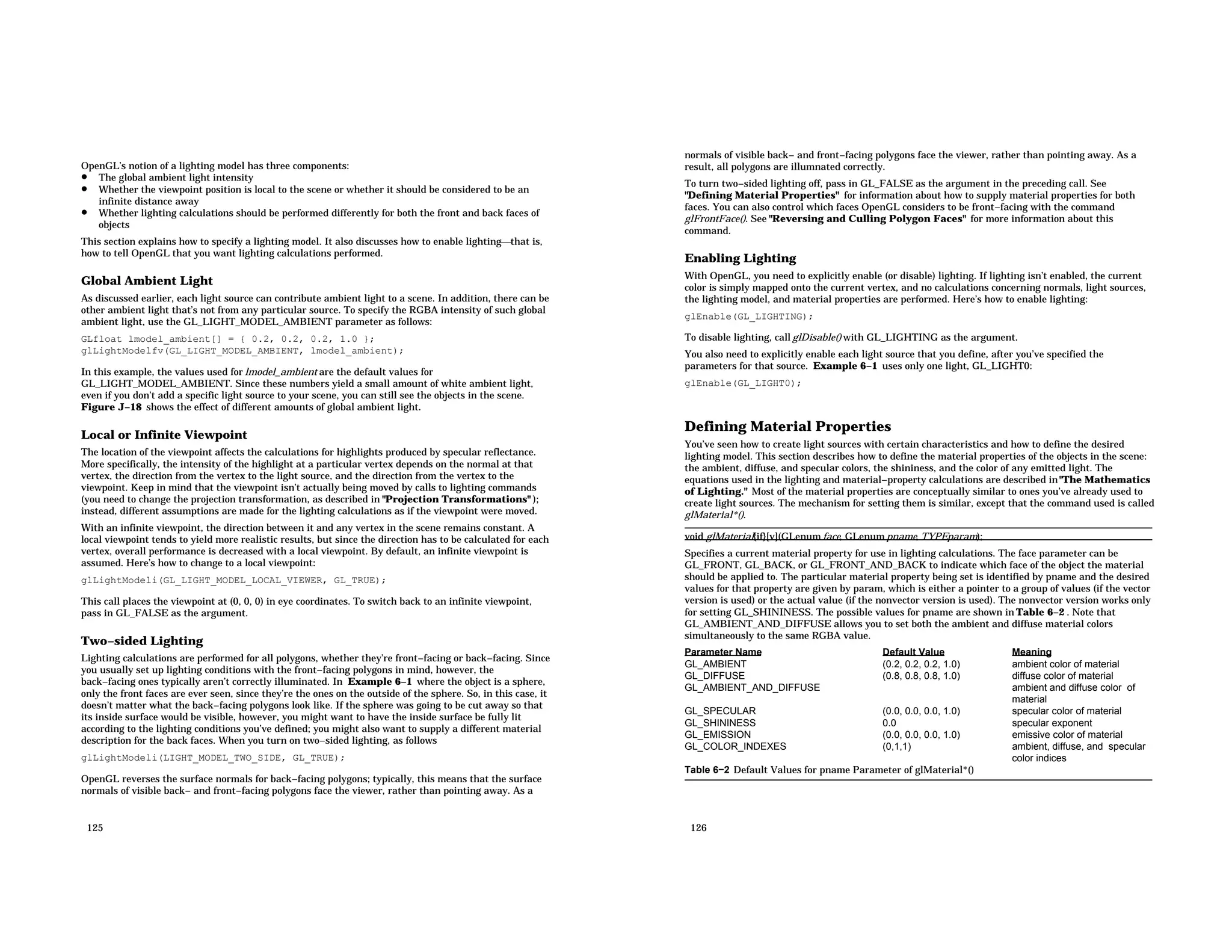 OpenGL’s notion of a lighting model has three components: • The global ambient light intensity • Whether the viewpoint position is local to the scene or whether it should be considered to be an infinite distance away • Whether lighting calculations should be performed differently for both the front and back faces of objects This section explains how to specify a lighting model. It also discusses how to enable lightingthat is, how to tell OpenGL that you want lighting calculations performed. Global Ambient Light As discussed earlier, each light source can contribute ambient light to a scene. In addition, there can be other ambient light that’s not from any particular source. To specify the RGBA intensity of such global ambient light, use the GL_LIGHT_MODEL_AMBIENT parameter as follows: GLfloat lmodel_ambient[] = { 0.2, 0.2, 0.2, 1.0 }; glLightModelfv(GL_LIGHT_MODEL_AMBIENT, lmodel_ambient); In this example, the values used for lmodel_ambient are the default values for GL_LIGHT_MODEL_AMBIENT. Since these numbers yield a small amount of white ambient light, even if you don’t add a specific light source to your scene, you can still see the objects in the scene. Figure J−18 shows the effect of different amounts of global ambient light. Local or Infinite Viewpoint The location of the viewpoint affects the calculations for highlights produced by specular reflectance. More specifically, the intensity of the highlight at a particular vertex depends on the normal at that vertex, the direction from the vertex to the light source, and the direction from the vertex to the viewpoint. Keep in mind that the viewpoint isn’t actually being moved by calls to lighting commands (you need to change the projection transformation, as described in "Projection Transformations" ); instead, different assumptions are made for the lighting calculations as if the viewpoint were moved. With an infinite viewpoint, the direction between it and any vertex in the scene remains constant. A local viewpoint tends to yield more realistic results, but since the direction has to be calculated for each vertex, overall performance is decreased with a local viewpoint. By default, an infinite viewpoint is assumed. Here’s how to change to a local viewpoint: glLightModeli(GL_LIGHT_MODEL_LOCAL_VIEWER, GL_TRUE); This call places the viewpoint at (0, 0, 0) in eye coordinates. To switch back to an infinite viewpoint, pass in GL_FALSE as the argument. Two−sided Lighting Lighting calculations are performed for all polygons, whether they’re front−facing or back−facing. Since you usually set up lighting conditions with the front−facing polygons in mind, however, the back−facing ones typically aren’t correctly illuminated. In Example 6−1 where the object is a sphere, only the front faces are ever seen, since they’re the ones on the outside of the sphere. So, in this case, it doesn’t matter what the back−facing polygons look like. If the sphere was going to be cut away so that its inside surface would be visible, however, you might want to have the inside surface be fully lit according to the lighting conditions you’ve defined; you might also want to supply a different material description for the back faces. When you turn on two−sided lighting, as follows glLightModeli(LIGHT_MODEL_TWO_SIDE, GL_TRUE); OpenGL reverses the surface normals for back−facing polygons; typically, this means that the surface normals of visible back− and front−facing polygons face the viewer, rather than pointing away. As a 125 normals of visible back− and front−facing polygons face the viewer, rather than pointing away. As a result, all polygons are illumnated correctly. To turn two−sided lighting off, pass in GL_FALSE as the argument in the preceding call. See "Defining Material Properties" for information about how to supply material properties for both faces. You can also control which faces OpenGL considers to be front−facing with the command glFrontFace(). See "Reversing and Culling Polygon Faces" for more information about this command. Enabling Lighting With OpenGL, you need to explicitly enable (or disable) lighting. If lighting isn’t enabled, the current color is simply mapped onto the current vertex, and no calculations concerning normals, light sources, the lighting model, and material properties are performed. Here’s how to enable lighting: glEnable(GL_LIGHTING); To disable lighting, call glDisable() with GL_LIGHTING as the argument. You also need to explicitly enable each light source that you define, after you’ve specified the parameters for that source. Example 6−1 uses only one light, GL_LIGHT0: glEnable(GL_LIGHT0); Defining Material Properties You’ve seen how to create light sources with certain characteristics and how to define the desired lighting model. This section describes how to define the material properties of the objects in the scene: the ambient, diffuse, and specular colors, the shininess, and the color of any emitted light. The equations used in the lighting and material−property calculations are described in"The Mathematics of Lighting." Most of the material properties are conceptually similar to ones you’ve already used to create light sources. The mechanism for setting them is similar, except that the command used is called glMaterial*(). void glMaterial{if}[v](GLenum face, GLenum pname, TYPEparam); Specifies a current material property for use in lighting calculations. The face parameter can be GL_FRONT, GL_BACK, or GL_FRONT_AND_BACK to indicate which face of the object the material should be applied to. The particular material property being set is identified by pname and the desired values for that property are given by param, which is either a pointer to a group of values (if the vector version is used) or the actual value (if the nonvector version is used). The nonvector version works only for setting GL_SHININESS. The possible values for pname are shown in Table 6−2 . Note that GL_AMBIENT_AND_DIFFUSE allows you to set both the ambient and diffuse material colors simultaneously to the same RGBA value. Parameter Name Default Value Meaning GL_AMBIENT (0.2, 0.2, 0.2, 1.0) ambient color of material GL_DIFFUSE (0.8, 0.8, 0.8, 1.0) diffuse color of material GL_AMBIENT_AND_DIFFUSE ambient and diffuse color of material GL_SPECULAR (0.0, 0.0, 0.0, 1.0) specular color of material GL_SHININESS 0.0 specular exponent GL_EMISSION (0.0, 0.0, 0.0, 1.0) emissive color of material GL_COLOR_INDEXES (0,1,1) ambient, diffuse, and specular color indices Table 6−2 Default Values for pname Parameter of glMaterial*() 126 