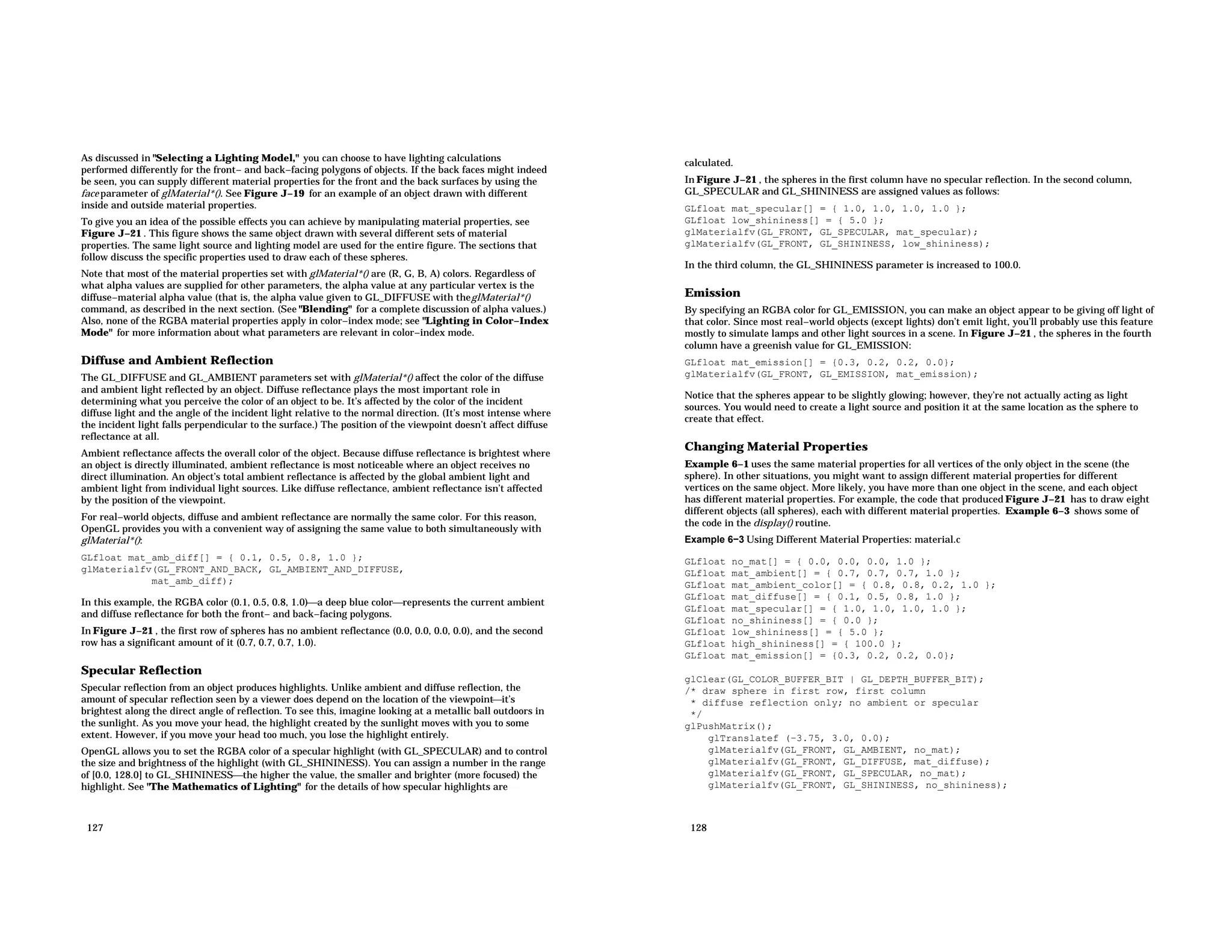 As discussed in "Selecting a Lighting Model," you can choose to have lighting calculations performed differently for the front− and back−facing polygons of objects. If the back faces might indeed be seen, you can supply different material properties for the front and the back surfaces by using the face parameter of glMaterial*(). See Figure J−19 for an example of an object drawn with different inside and outside material properties. To give you an idea of the possible effects you can achieve by manipulating material properties, see Figure J−21 . This figure shows the same object drawn with several different sets of material properties. The same light source and lighting model are used for the entire figure. The sections that follow discuss the specific properties used to draw each of these spheres. Note that most of the material properties set with glMaterial*() are (R, G, B, A) colors. Regardless of what alpha values are supplied for other parameters, the alpha value at any particular vertex is the diffuse−material alpha value (that is, the alpha value given to GL_DIFFUSE with theglMaterial*() command, as described in the next section. (See "Blending" for a complete discussion of alpha values.) Also, none of the RGBA material properties apply in color−index mode; see "Lighting in Color−Index Mode" for more information about what parameters are relevant in color−index mode. Diffuse and Ambient Reflection The GL_DIFFUSE and GL_AMBIENT parameters set with glMaterial*() affect the color of the diffuse and ambient light reflected by an object. Diffuse reflectance plays the most important role in determining what you perceive the color of an object to be. It’s affected by the color of the incident diffuse light and the angle of the incident light relative to the normal direction. (It’s most intense where the incident light falls perpendicular to the surface.) The position of the viewpoint doesn’t affect diffuse reflectance at all. Ambient reflectance affects the overall color of the object. Because diffuse reflectance is brightest where an object is directly illuminated, ambient reflectance is most noticeable where an object receives no direct illumination. An object’s total ambient reflectance is affected by the global ambient light and ambient light from individual light sources. Like diffuse reflectance, ambient reflectance isn’t affected by the position of the viewpoint. For real−world objects, diffuse and ambient reflectance are normally the same color. For this reason, OpenGL provides you with a convenient way of assigning the same value to both simultaneously with glMaterial*(): GLfloat mat_amb_diff[] = { 0.1, 0.5, 0.8, 1.0 }; glMaterialfv(GL_FRONT_AND_BACK, GL_AMBIENT_AND_DIFFUSE, mat_amb_diff); In this example, the RGBA color (0.1, 0.5, 0.8, 1.0)a deep blue colorrepresents the current ambient and diffuse reflectance for both the front− and back−facing polygons. In Figure J−21 , the first row of spheres has no ambient reflectance (0.0, 0.0, 0.0, 0.0), and the second row has a significant amount of it (0.7, 0.7, 0.7, 1.0). Specular Reflection Specular reflection from an object produces highlights. Unlike ambient and diffuse reflection, the amount of specular reflection seen by a viewer does depend on the location of the viewpointit’s brightest along the direct angle of reflection. To see this, imagine looking at a metallic ball outdoors in the sunlight. As you move your head, the highlight created by the sunlight moves with you to some extent. However, if you move your head too much, you lose the highlight entirely. OpenGL allows you to set the RGBA color of a specular highlight (with GL_SPECULAR) and to control the size and brightness of the highlight (with GL_SHININESS). You can assign a number in the range of [0.0, 128.0] to GL_SHININESSthe higher the value, the smaller and brighter (more focused) the highlight. See "The Mathematics of Lighting" for the details of how specular highlights are 127 calculated. In Figure J−21 , the spheres in the first column have no specular reflection. In the second column, GL_SPECULAR and GL_SHININESS are assigned values as follows: GLfloat mat_specular[] = { 1.0, 1.0, 1.0, 1.0 }; GLfloat low_shininess[] = { 5.0 }; glMaterialfv(GL_FRONT, GL_SPECULAR, mat_specular); glMaterialfv(GL_FRONT, GL_SHININESS, low_shininess); In the third column, the GL_SHININESS parameter is increased to 100.0. Emission By specifying an RGBA color for GL_EMISSION, you can make an object appear to be giving off light of that color. Since most real−world objects (except lights) don’t emit light, you’ll probably use this feature mostly to simulate lamps and other light sources in a scene. In Figure J−21 , the spheres in the fourth column have a greenish value for GL_EMISSION: GLfloat mat_emission[] = {0.3, 0.2, 0.2, 0.0}; glMaterialfv(GL_FRONT, GL_EMISSION, mat_emission); Notice that the spheres appear to be slightly glowing; however, they’re not actually acting as light sources. You would need to create a light source and position it at the same location as the sphere to create that effect. Changing Material Properties Example 6−1 uses the same material properties for all vertices of the only object in the scene (the sphere). In other situations, you might want to assign different material properties for different vertices on the same object. More likely, you have more than one object in the scene, and each object has different material properties. For example, the code that produced Figure J−21 has to draw eight different objects (all spheres), each with different material properties. Example 6−3 shows some of the code in the display() routine. Example 6−3 Using Different Material Properties: material.c GLfloat no_mat[] = { 0.0, 0.0, 0.0, 1.0 }; GLfloat mat_ambient[] = { 0.7, 0.7, 0.7, 1.0 }; GLfloat mat_ambient_color[] = { 0.8, 0.8, 0.2, 1.0 }; GLfloat mat_diffuse[] = { 0.1, 0.5, 0.8, 1.0 }; GLfloat mat_specular[] = { 1.0, 1.0, 1.0, 1.0 }; GLfloat no_shininess[] = { 0.0 }; GLfloat low_shininess[] = { 5.0 }; GLfloat high_shininess[] = { 100.0 }; GLfloat mat_emission[] = {0.3, 0.2, 0.2, 0.0}; glClear(GL_COLOR_BUFFER_BIT | GL_DEPTH_BUFFER_BIT); /* draw sphere in first row, first column * diffuse reflection only; no ambient or specular */ glPushMatrix(); glTranslatef (−3.75, 3.0, 0.0); glMaterialfv(GL_FRONT, GL_AMBIENT, no_mat); glMaterialfv(GL_FRONT, GL_DIFFUSE, mat_diffuse); glMaterialfv(GL_FRONT, GL_SPECULAR, no_mat); glMaterialfv(GL_FRONT, GL_SHININESS, no_shininess); 128 