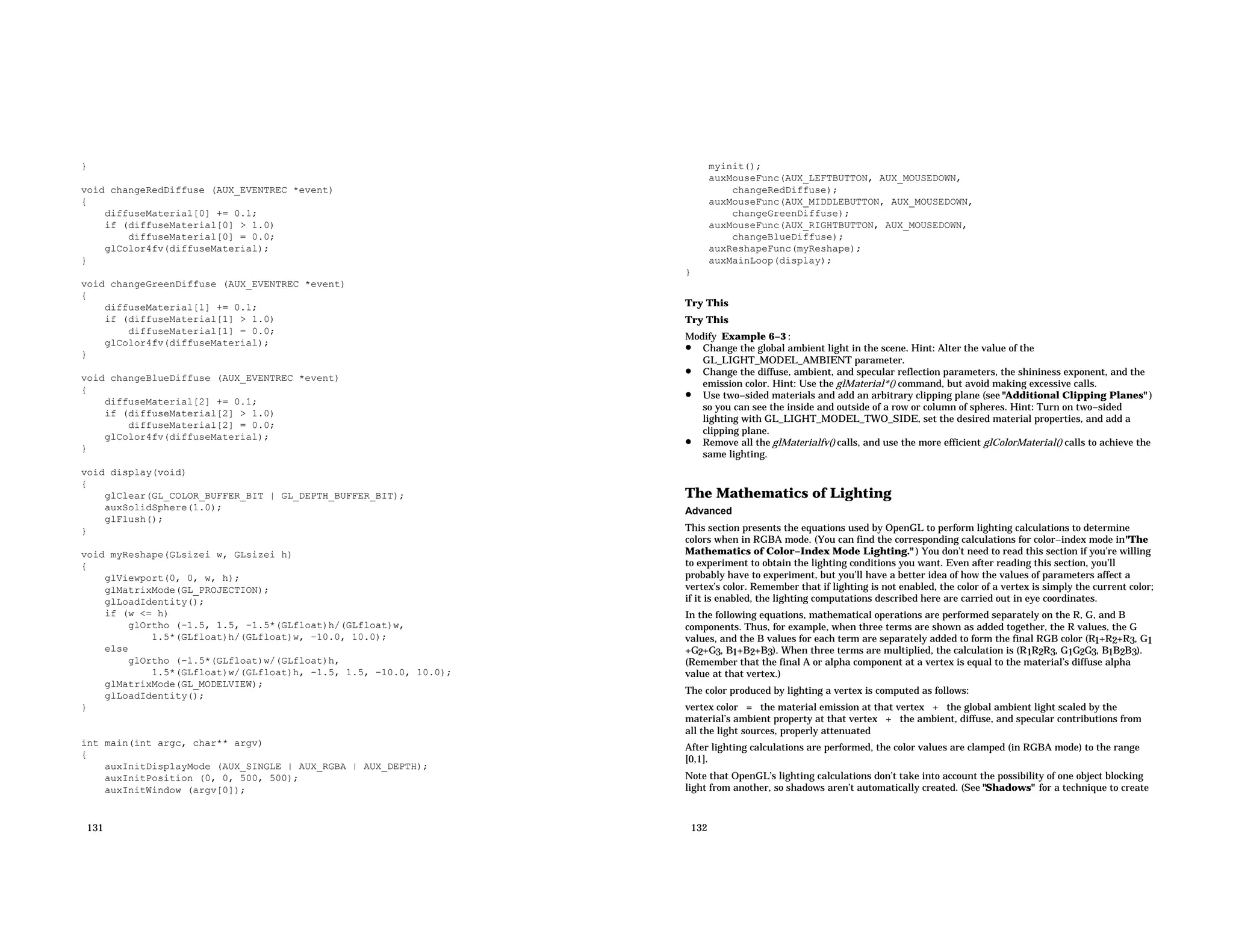 } void changeRedDiffuse (AUX_EVENTREC *event) { diffuseMaterial[0] += 0.1; if (diffuseMaterial[0] > 1.0) diffuseMaterial[0] = 0.0; glColor4fv(diffuseMaterial); } void changeGreenDiffuse (AUX_EVENTREC *event) { diffuseMaterial[1] += 0.1; if (diffuseMaterial[1] > 1.0) diffuseMaterial[1] = 0.0; glColor4fv(diffuseMaterial); } void changeBlueDiffuse (AUX_EVENTREC *event) { diffuseMaterial[2] += 0.1; if (diffuseMaterial[2] > 1.0) diffuseMaterial[2] = 0.0; glColor4fv(diffuseMaterial); } void display(void) { glClear(GL_COLOR_BUFFER_BIT | GL_DEPTH_BUFFER_BIT); auxSolidSphere(1.0); glFlush(); } void myReshape(GLsizei w, GLsizei h) { glViewport(0, 0, w, h); glMatrixMode(GL_PROJECTION); glLoadIdentity(); if (w <= h) glOrtho (−1.5, 1.5, −1.5*(GLfloat)h/(GLfloat)w, 1.5*(GLfloat)h/(GLfloat)w, −10.0, 10.0); else glOrtho (−1.5*(GLfloat)w/(GLfloat)h, 1.5*(GLfloat)w/(GLfloat)h, −1.5, 1.5, −10.0, 10.0); glMatrixMode(GL_MODELVIEW); glLoadIdentity(); } int main(int argc, char** argv) { auxInitDisplayMode (AUX_SINGLE | AUX_RGBA | AUX_DEPTH); auxInitPosition (0, 0, 500, 500); auxInitWindow (argv[0]); 131 myinit(); auxMouseFunc(AUX_LEFTBUTTON, AUX_MOUSEDOWN, changeRedDiffuse); auxMouseFunc(AUX_MIDDLEBUTTON, AUX_MOUSEDOWN, changeGreenDiffuse); auxMouseFunc(AUX_RIGHTBUTTON, AUX_MOUSEDOWN, changeBlueDiffuse); auxReshapeFunc(myReshape); auxMainLoop(display); } Try This Try This Modify Example 6−3 : • Change the global ambient light in the scene. Hint: Alter the value of the GL_LIGHT_MODEL_AMBIENT parameter. • Change the diffuse, ambient, and specular reflection parameters, the shininess exponent, and the emission color. Hint: Use the glMaterial*() command, but avoid making excessive calls. • Use two−sided materials and add an arbitrary clipping plane (see "Additional Clipping Planes" ) so you can see the inside and outside of a row or column of spheres. Hint: Turn on two−sided lighting with GL_LIGHT_MODEL_TWO_SIDE, set the desired material properties, and add a clipping plane. • Remove all the glMaterialfv() calls, and use the more efficient glColorMaterial() calls to achieve the same lighting. The Mathematics of Lighting Advanced This section presents the equations used by OpenGL to perform lighting calculations to determine colors when in RGBA mode. (You can find the corresponding calculations for color−index mode in"The Mathematics of Color−Index Mode Lighting." ) You don’t need to read this section if you’re willing to experiment to obtain the lighting conditions you want. Even after reading this section, you’ll probably have to experiment, but you’ll have a better idea of how the values of parameters affect a vertex’s color. Remember that if lighting is not enabled, the color of a vertex is simply the current color; if it is enabled, the lighting computations described here are carried out in eye coordinates. In the following equations, mathematical operations are performed separately on the R, G, and B components. Thus, for example, when three terms are shown as added together, the R values, the G values, and the B values for each term are separately added to form the final RGB color (R1+R2+R3, G1 +G2+G3, B1+B2+B3). When three terms are multiplied, the calculation is (R1R2R3, G1G2G3, B1B2B3). (Remember that the final A or alpha component at a vertex is equal to the material’s diffuse alpha value at that vertex.) The color produced by lighting a vertex is computed as follows: vertex color = the material emission at that vertex + the global ambient light scaled by the material’s ambient property at that vertex + the ambient, diffuse, and specular contributions from all the light sources, properly attenuated After lighting calculations are performed, the color values are clamped (in RGBA mode) to the range [0,1]. Note that OpenGL’s lighting calculations don’t take into account the possibility of one object blocking light from another, so shadows aren’t automatically created. (See "Shadows" for a technique to create 132 
